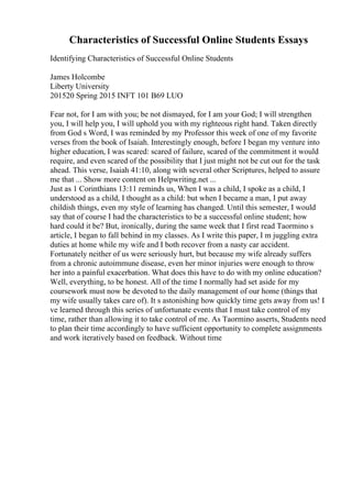 Characteristics of Successful Online Students Essays
Identifying Characteristics of Successful Online Students
James Holcombe
Liberty University
201520 Spring 2015 INFT 101 B69 LUO
Fear not, for I am with you; be not dismayed, for I am your God; I will strengthen
you, I will help you, I will uphold you with my righteous right hand. Taken directly
from God s Word, I was reminded by my Professor this week of one of my favorite
verses from the book of Isaiah. Interestingly enough, before I began my venture into
higher education, I was scared: scared of failure, scared of the commitment it would
require, and even scared of the possibility that I just might not be cut out for the task
ahead. This verse, Isaiah 41:10, along with several other Scriptures, helped to assure
me that ... Show more content on Helpwriting.net ...
Just as 1 Corinthians 13:11 reminds us, When I was a child, I spoke as a child, I
understood as a child, I thought as a child: but when I became a man, I put away
childish things, even my style of learning has changed. Until this semester, I would
say that of course I had the characteristics to be a successful online student; how
hard could it be? But, ironically, during the same week that I first read Taormino s
article, I began to fall behind in my classes. As I write this paper, I m juggling extra
duties at home while my wife and I both recover from a nasty car accident.
Fortunately neither of us were seriously hurt, but because my wife already suffers
from a chronic autoimmune disease, even her minor injuries were enough to throw
her into a painful exacerbation. What does this have to do with my online education?
Well, everything, to be honest. All of the time I normally had set aside for my
coursework must now be devoted to the daily management of our home (things that
my wife usually takes care of). It s astonishing how quickly time gets away from us! I
ve learned through this series of unfortunate events that I must take control of my
time, rather than allowing it to take control of me. As Taormino asserts, Students need
to plan their time accordingly to have sufficient opportunity to complete assignments
and work iteratively based on feedback. Without time
 