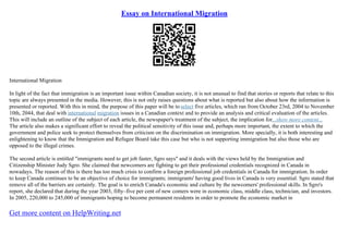 Essay on International Migration
International Migration
In light of the fact that immigration is an important issue within Canadian society, it is not unusual to find that stories or reports that relate to this
topic are always presented in the media. However, this is not only raises questions about what is reported but also about how the information is
presented or reported. With this in mind, the purpose of this paper will be to select five articles, which ran from October 23rd, 2004 to November
10th, 2044, that deal with international migration issues in a Canadian context and to provide an analysis and critical evaluation of the articles.
This will include an outline of the subject of each article, the newspaper's treatment of the subject, the implication for...show more content...
The article also makes a significant effort to reveal the political sensitivity of this issue and, perhaps more important, the extent to which the
government and police seek to protect themselves from criticism on the discrimination on immigration. More specially, it is both interesting and
enlightening to know that the Immigration and Refugee Board take this case but who is not supporting immigration but also those who are
opposed to the illegal crimes.
The second article is entitled "immigrants need to get job faster, Sgro says" and it deals with the views held by the Immigration and
Citizenship Minister Judy Sgro. She claimed that newcomers are fighting to get their professional credentials recognized in Canada in
nowadays. The reason of this is there has too much crisis to confirm a foreign professional job credentials in Canada for immigration. In order
to keep Canada continues to be an objective of choice for immigrants; immigrants' having good lives in Canada is very essential. Sgro stated that
remove all of the barriers are certainly. The goal is to enrich Canada's economic and culture by the newcomers' professional skills. In Sgro's
report, she declared that during the year 2003, fifty–five per cent of new comers were in economic class, middle class, technician, and investors.
In 2005, 220,000 to 245,000 of immigrants hoping to become permanent residents in order to promote the economic market in
Get more content on HelpWriting.net
 