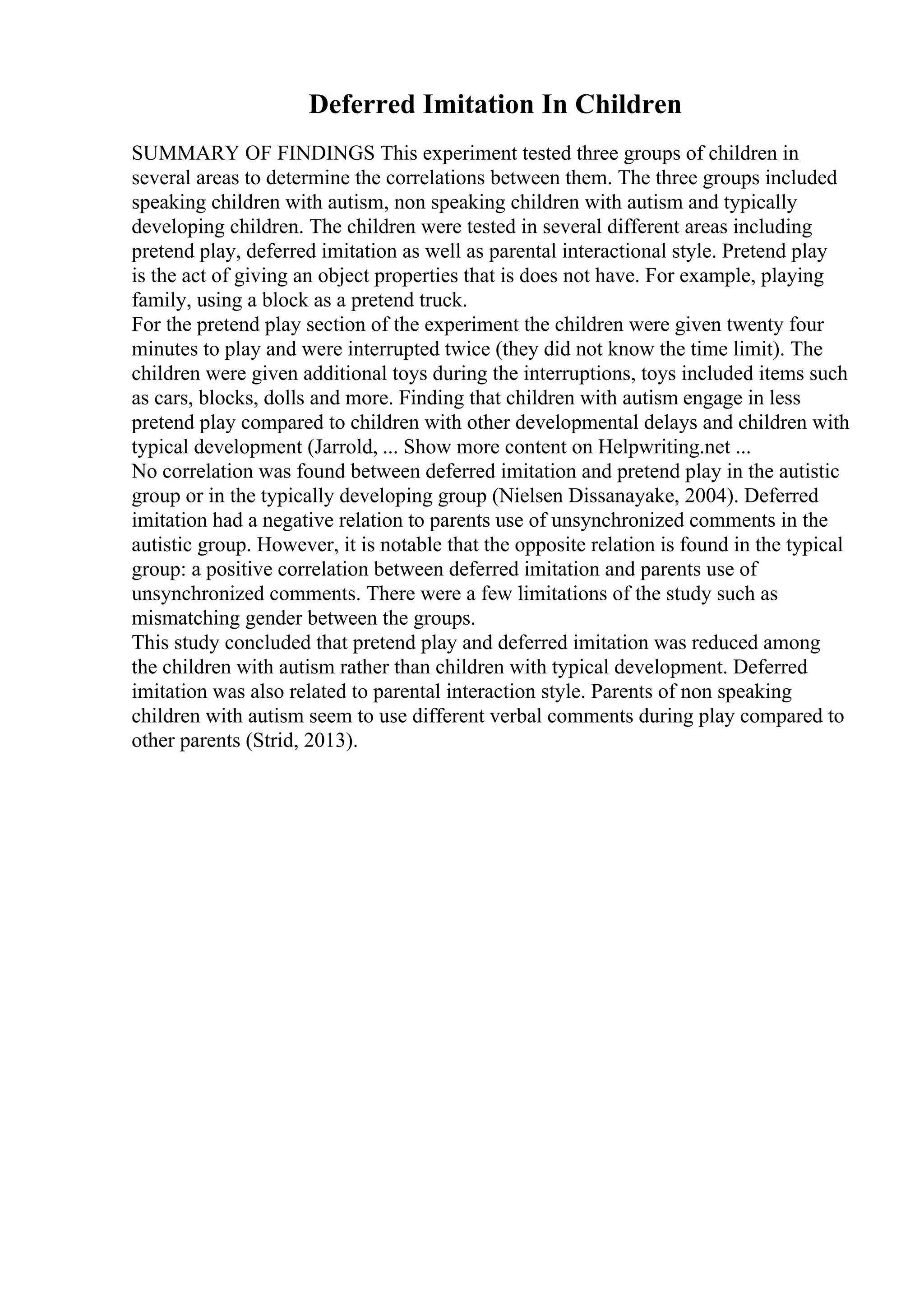 Deferred Imitation In Children
SUMMARY OF FINDINGS This experiment tested three groups of children in
several areas to determine the correlations between them. The three groups included
speaking children with autism, non speaking children with autism and typically
developing children. The children were tested in several different areas including
pretend play, deferred imitation as well as parental interactional style. Pretend play
is the act of giving an object properties that is does not have. For example, playing
family, using a block as a pretend truck.
For the pretend play section of the experiment the children were given twenty four
minutes to play and were interrupted twice (they did not know the time limit). The
children were given additional toys during the interruptions, toys included items such
as cars, blocks, dolls and more. Finding that children with autism engage in less
pretend play compared to children with other developmental delays and children with
typical development (Jarrold, ... Show more content on Helpwriting.net ...
No correlation was found between deferred imitation and pretend play in the autistic
group or in the typically developing group (Nielsen Dissanayake, 2004). Deferred
imitation had a negative relation to parents use of unsynchronized comments in the
autistic group. However, it is notable that the opposite relation is found in the typical
group: a positive correlation between deferred imitation and parents use of
unsynchronized comments. There were a few limitations of the study such as
mismatching gender between the groups.
This study concluded that pretend play and deferred imitation was reduced among
the children with autism rather than children with typical development. Deferred
imitation was also related to parental interaction style. Parents of non speaking
children with autism seem to use different verbal comments during play compared to
other parents (Strid, 2013).
 