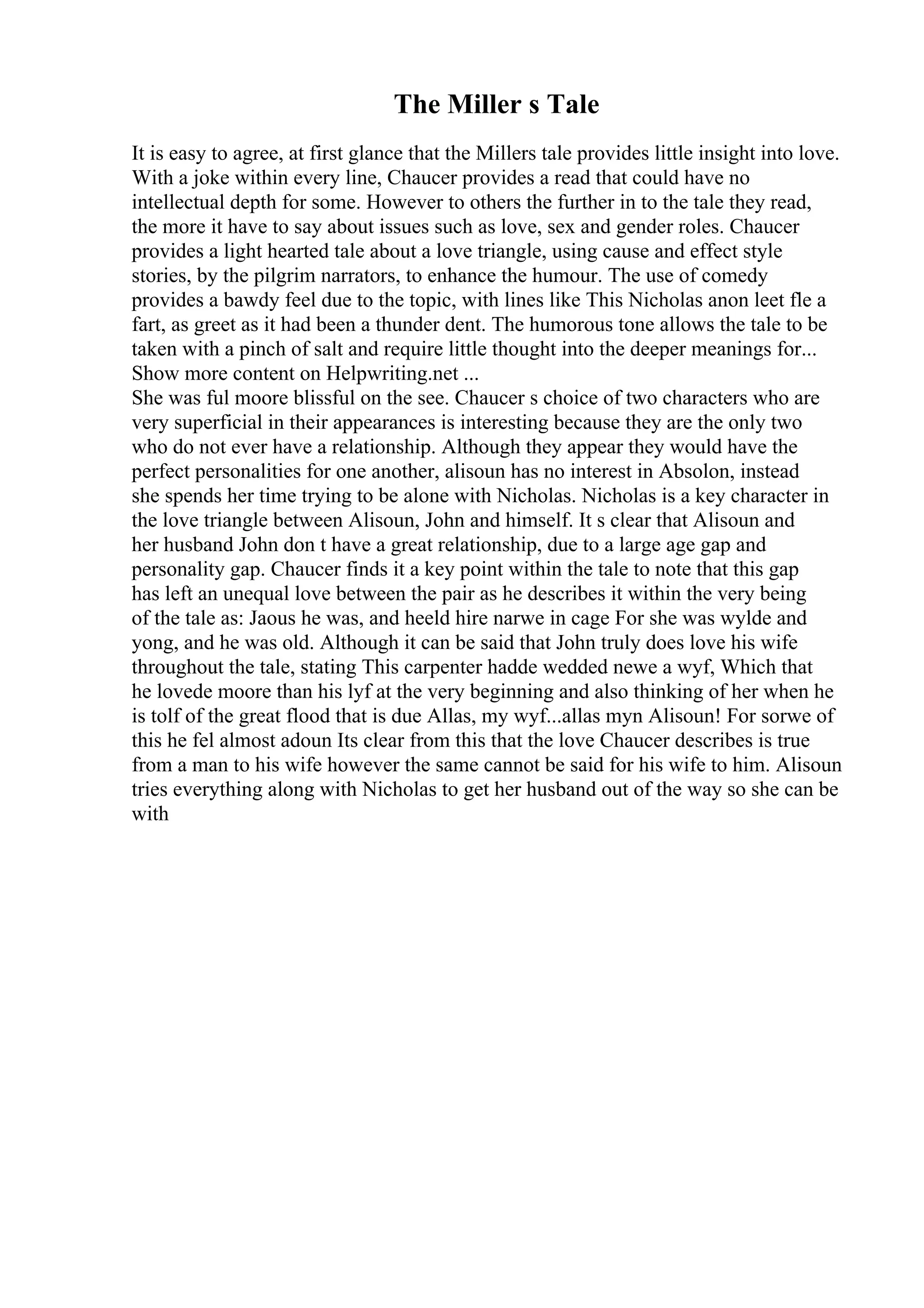 The Miller s Tale
It is easy to agree, at first glance that the Millers tale provides little insight into love.
With a joke within every line, Chaucer provides a read that could have no
intellectual depth for some. However to others the further in to the tale they read,
the more it have to say about issues such as love, sex and gender roles. Chaucer
provides a light hearted tale about a love triangle, using cause and effect style
stories, by the pilgrim narrators, to enhance the humour. The use of comedy
provides a bawdy feel due to the topic, with lines like This Nicholas anon leet fle a
fart, as greet as it had been a thunder dent. The humorous tone allows the tale to be
taken with a pinch of salt and require little thought into the deeper meanings for...
Show more content on Helpwriting.net ...
She was ful moore blissful on the see. Chaucer s choice of two characters who are
very superficial in their appearances is interesting because they are the only two
who do not ever have a relationship. Although they appear they would have the
perfect personalities for one another, alisoun has no interest in Absolon, instead
she spends her time trying to be alone with Nicholas. Nicholas is a key character in
the love triangle between Alisoun, John and himself. It s clear that Alisoun and
her husband John don t have a great relationship, due to a large age gap and
personality gap. Chaucer finds it a key point within the tale to note that this gap
has left an unequal love between the pair as he describes it within the very being
of the tale as: Jaous he was, and heeld hire narwe in cage For she was wylde and
yong, and he was old. Although it can be said that John truly does love his wife
throughout the tale, stating This carpenter hadde wedded newe a wyf, Which that
he lovede moore than his lyf at the very beginning and also thinking of her when he
is tolf of the great flood that is due Allas, my wyf...allas myn Alisoun! For sorwe of
this he fel almost adoun Its clear from this that the love Chaucer describes is true
from a man to his wife however the same cannot be said for his wife to him. Alisoun
tries everything along with Nicholas to get her husband out of the way so she can be
with
 