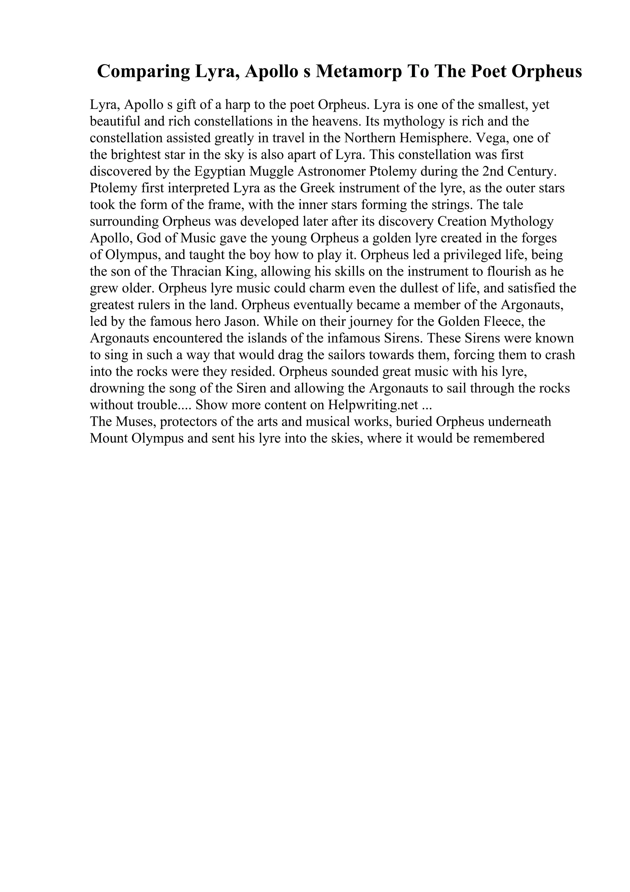 Comparing Lyra, Apollo s Metamorp To The Poet Orpheus
Lyra, Apollo s gift of a harp to the poet Orpheus. Lyra is one of the smallest, yet
beautiful and rich constellations in the heavens. Its mythology is rich and the
constellation assisted greatly in travel in the Northern Hemisphere. Vega, one of
the brightest star in the sky is also apart of Lyra. This constellation was first
discovered by the Egyptian Muggle Astronomer Ptolemy during the 2nd Century.
Ptolemy first interpreted Lyra as the Greek instrument of the lyre, as the outer stars
took the form of the frame, with the inner stars forming the strings. The tale
surrounding Orpheus was developed later after its discovery Creation Mythology
Apollo, God of Music gave the young Orpheus a golden lyre created in the forges
of Olympus, and taught the boy how to play it. Orpheus led a privileged life, being
the son of the Thracian King, allowing his skills on the instrument to flourish as he
grew older. Orpheus lyre music could charm even the dullest of life, and satisfied the
greatest rulers in the land. Orpheus eventually became a member of the Argonauts,
led by the famous hero Jason. While on their journey for the Golden Fleece, the
Argonauts encountered the islands of the infamous Sirens. These Sirens were known
to sing in such a way that would drag the sailors towards them, forcing them to crash
into the rocks were they resided. Orpheus sounded great music with his lyre,
drowning the song of the Siren and allowing the Argonauts to sail through the rocks
without trouble.... Show more content on Helpwriting.net ...
The Muses, protectors of the arts and musical works, buried Orpheus underneath
Mount Olympus and sent his lyre into the skies, where it would be remembered
 