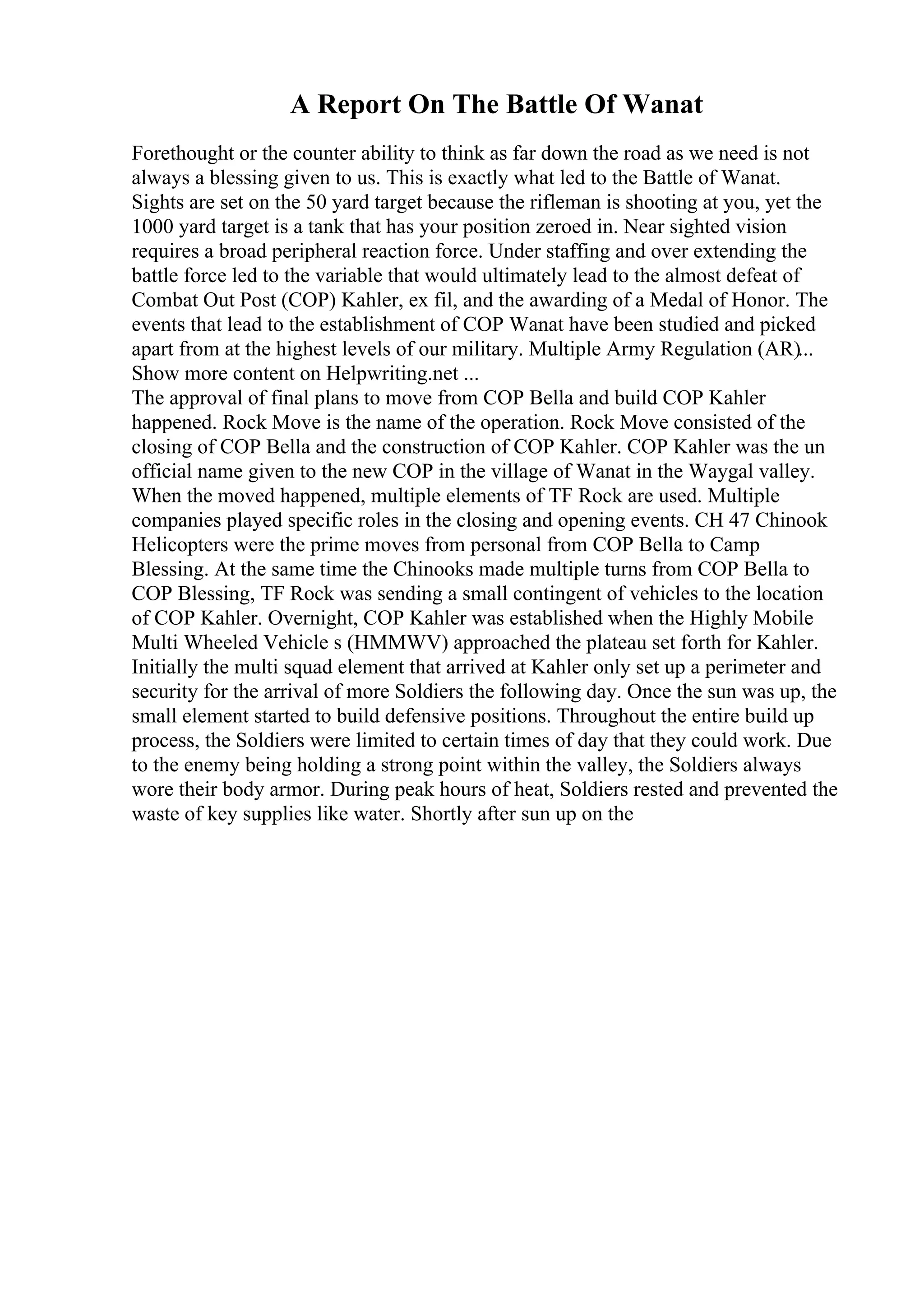 A Report On The Battle Of Wanat
Forethought or the counter ability to think as far down the road as we need is not
always a blessing given to us. This is exactly what led to the Battle of Wanat.
Sights are set on the 50 yard target because the rifleman is shooting at you, yet the
1000 yard target is a tank that has your position zeroed in. Near sighted vision
requires a broad peripheral reaction force. Under staffing and over extending the
battle force led to the variable that would ultimately lead to the almost defeat of
Combat Out Post (COP) Kahler, ex fil, and the awarding of a Medal of Honor. The
events that lead to the establishment of COP Wanat have been studied and picked
apart from at the highest levels of our military. Multiple Army Regulation (AR)...
Show more content on Helpwriting.net ...
The approval of final plans to move from COP Bella and build COP Kahler
happened. Rock Move is the name of the operation. Rock Move consisted of the
closing of COP Bella and the construction of COP Kahler. COP Kahler was the un
official name given to the new COP in the village of Wanat in the Waygal valley.
When the moved happened, multiple elements of TF Rock are used. Multiple
companies played specific roles in the closing and opening events. CH 47 Chinook
Helicopters were the prime moves from personal from COP Bella to Camp
Blessing. At the same time the Chinooks made multiple turns from COP Bella to
COP Blessing, TF Rock was sending a small contingent of vehicles to the location
of COP Kahler. Overnight, COP Kahler was established when the Highly Mobile
Multi Wheeled Vehicle s (HMMWV) approached the plateau set forth for Kahler.
Initially the multi squad element that arrived at Kahler only set up a perimeter and
security for the arrival of more Soldiers the following day. Once the sun was up, the
small element started to build defensive positions. Throughout the entire build up
process, the Soldiers were limited to certain times of day that they could work. Due
to the enemy being holding a strong point within the valley, the Soldiers always
wore their body armor. During peak hours of heat, Soldiers rested and prevented the
waste of key supplies like water. Shortly after sun up on the
 