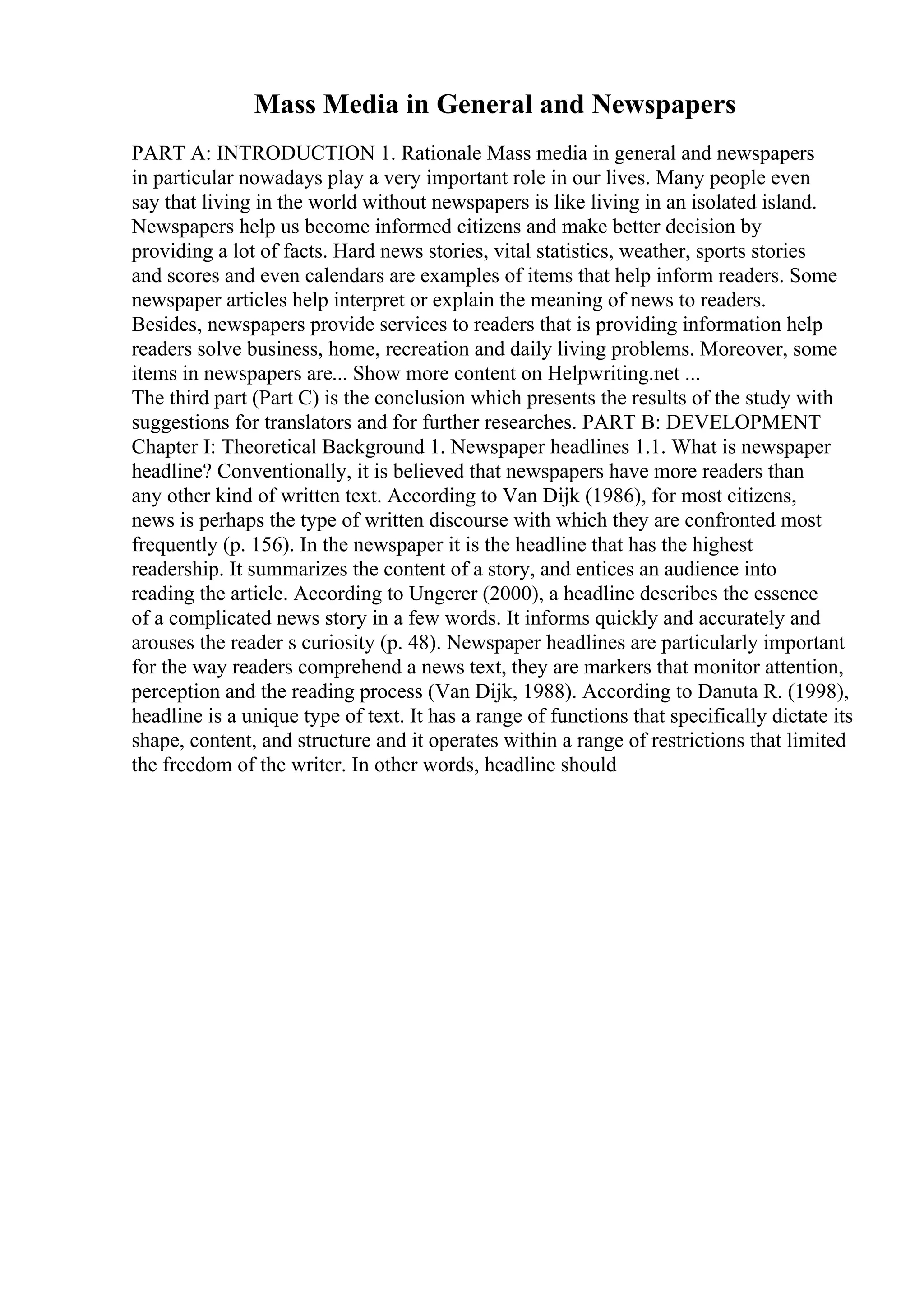 Mass Media in General and Newspapers
PART A: INTRODUCTION 1. Rationale Mass media in general and newspapers
in particular nowadays play a very important role in our lives. Many people even
say that living in the world without newspapers is like living in an isolated island.
Newspapers help us become informed citizens and make better decision by
providing a lot of facts. Hard news stories, vital statistics, weather, sports stories
and scores and even calendars are examples of items that help inform readers. Some
newspaper articles help interpret or explain the meaning of news to readers.
Besides, newspapers provide services to readers that is providing information help
readers solve business, home, recreation and daily living problems. Moreover, some
items in newspapers are... Show more content on Helpwriting.net ...
The third part (Part C) is the conclusion which presents the results of the study with
suggestions for translators and for further researches. PART B: DEVELOPMENT
Chapter I: Theoretical Background 1. Newspaper headlines 1.1. What is newspaper
headline? Conventionally, it is believed that newspapers have more readers than
any other kind of written text. According to Van Dijk (1986), for most citizens,
news is perhaps the type of written discourse with which they are confronted most
frequently (p. 156). In the newspaper it is the headline that has the highest
readership. It summarizes the content of a story, and entices an audience into
reading the article. According to Ungerer (2000), a headline describes the essence
of a complicated news story in a few words. It informs quickly and accurately and
arouses the reader s curiosity (p. 48). Newspaper headlines are particularly important
for the way readers comprehend a news text, they are markers that monitor attention,
perception and the reading process (Van Dijk, 1988). According to Danuta R. (1998),
headline is a unique type of text. It has a range of functions that specifically dictate its
shape, content, and structure and it operates within a range of restrictions that limited
the freedom of the writer. In other words, headline should
 