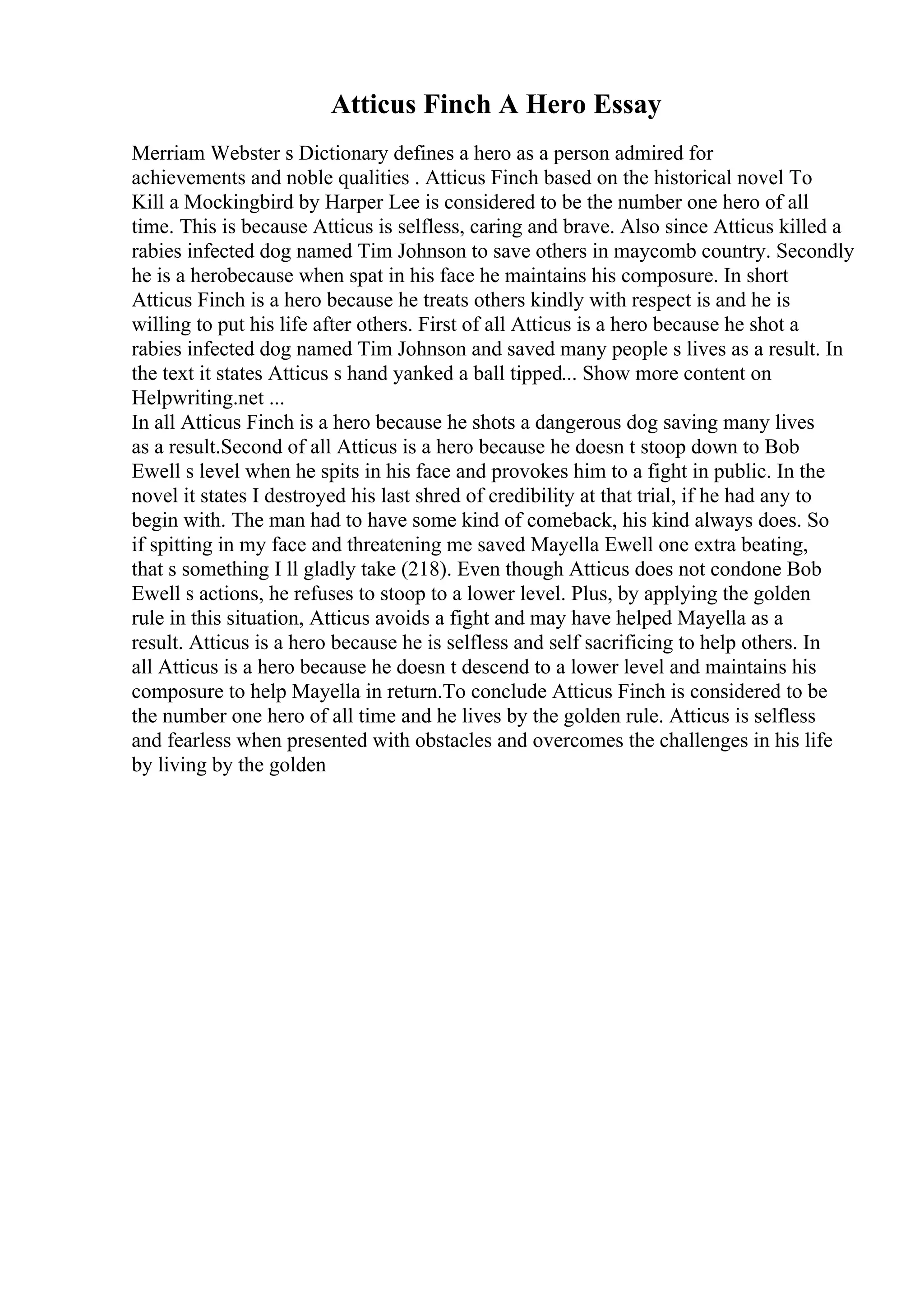 Atticus Finch A Hero Essay
Merriam Webster s Dictionary defines a hero as a person admired for
achievements and noble qualities . Atticus Finch based on the historical novel To
Kill a Mockingbird by Harper Lee is considered to be the number one hero of all
time. This is because Atticus is selfless, caring and brave. Also since Atticus killed a
rabies infected dog named Tim Johnson to save others in maycomb country. Secondly
he is a herobecause when spat in his face he maintains his composure. In short
Atticus Finch is a hero because he treats others kindly with respect is and he is
willing to put his life after others. First of all Atticus is a hero because he shot a
rabies infected dog named Tim Johnson and saved many people s lives as a result. In
the text it states Atticus s hand yanked a ball tipped... Show more content on
Helpwriting.net ...
In all Atticus Finch is a hero because he shots a dangerous dog saving many lives
as a result.Second of all Atticus is a hero because he doesn t stoop down to Bob
Ewell s level when he spits in his face and provokes him to a fight in public. In the
novel it states I destroyed his last shred of credibility at that trial, if he had any to
begin with. The man had to have some kind of comeback, his kind always does. So
if spitting in my face and threatening me saved Mayella Ewell one extra beating,
that s something I ll gladly take (218). Even though Atticus does not condone Bob
Ewell s actions, he refuses to stoop to a lower level. Plus, by applying the golden
rule in this situation, Atticus avoids a fight and may have helped Mayella as a
result. Atticus is a hero because he is selfless and self sacrificing to help others. In
all Atticus is a hero because he doesn t descend to a lower level and maintains his
composure to help Mayella in return.To conclude Atticus Finch is considered to be
the number one hero of all time and he lives by the golden rule. Atticus is selfless
and fearless when presented with obstacles and overcomes the challenges in his life
by living by the golden
 