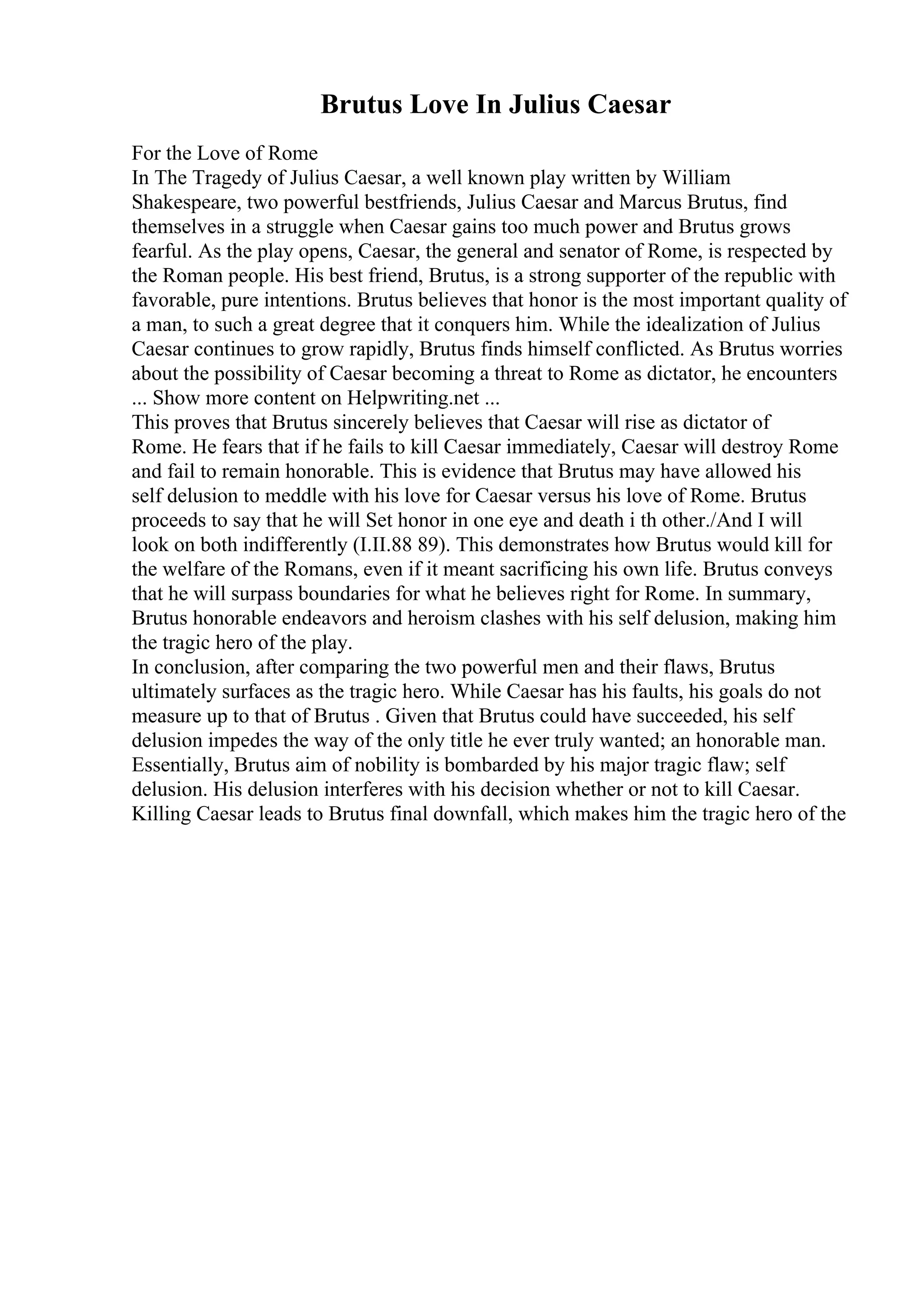Brutus Love In Julius Caesar
For the Love of Rome
In The Tragedy of Julius Caesar, a well known play written by William
Shakespeare, two powerful bestfriends, Julius Caesar and Marcus Brutus, find
themselves in a struggle when Caesar gains too much power and Brutus grows
fearful. As the play opens, Caesar, the general and senator of Rome, is respected by
the Roman people. His best friend, Brutus, is a strong supporter of the republic with
favorable, pure intentions. Brutus believes that honor is the most important quality of
a man, to such a great degree that it conquers him. While the idealization of Julius
Caesar continues to grow rapidly, Brutus finds himself conflicted. As Brutus worries
about the possibility of Caesar becoming a threat to Rome as dictator, he encounters
... Show more content on Helpwriting.net ...
This proves that Brutus sincerely believes that Caesar will rise as dictator of
Rome. He fears that if he fails to kill Caesar immediately, Caesar will destroy Rome
and fail to remain honorable. This is evidence that Brutus may have allowed his
self delusion to meddle with his love for Caesar versus his love of Rome. Brutus
proceeds to say that he will Set honor in one eye and death i th other./And I will
look on both indifferently (I.II.88 89). This demonstrates how Brutus would kill for
the welfare of the Romans, even if it meant sacrificing his own life. Brutus conveys
that he will surpass boundaries for what he believes right for Rome. In summary,
Brutus honorable endeavors and heroism clashes with his self delusion, making him
the tragic hero of the play.
In conclusion, after comparing the two powerful men and their flaws, Brutus
ultimately surfaces as the tragic hero. While Caesar has his faults, his goals do not
measure up to that of Brutus . Given that Brutus could have succeeded, his self
delusion impedes the way of the only title he ever truly wanted; an honorable man.
Essentially, Brutus aim of nobility is bombarded by his major tragic flaw; self
delusion. His delusion interferes with his decision whether or not to kill Caesar.
Killing Caesar leads to Brutus final downfall, which makes him the tragic hero of the
 