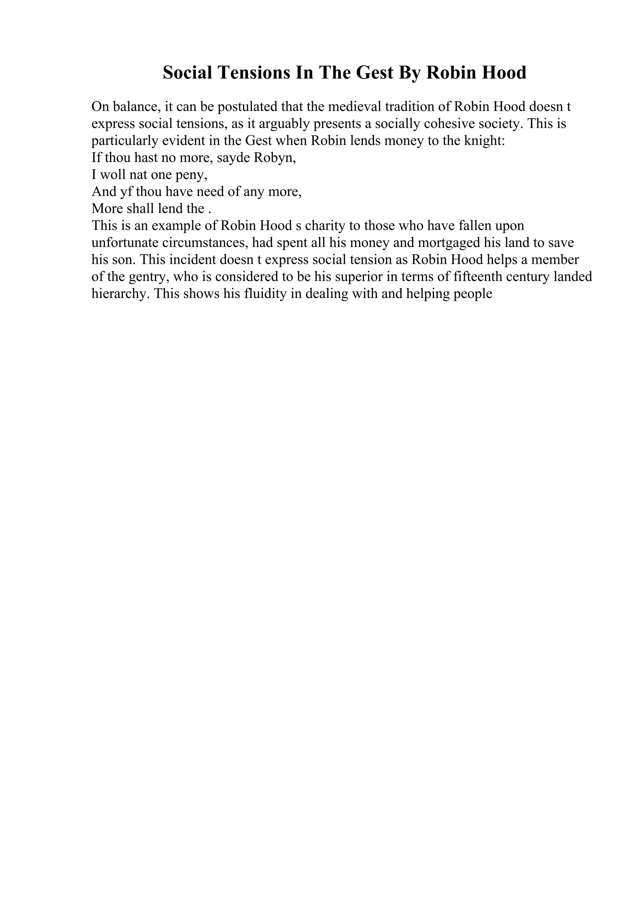 Social Tensions In The Gest By Robin Hood
On balance, it can be postulated that the medieval tradition of Robin Hood doesn t
express social tensions, as it arguably presents a socially cohesive society. This is
particularly evident in the Gest when Robin lends money to the knight:
If thou hast no more, sayde Robyn,
I woll nat one peny,
And yf thou have need of any more,
More shall lend the .
This is an example of Robin Hood s charity to those who have fallen upon
unfortunate circumstances, had spent all his money and mortgaged his land to save
his son. This incident doesn t express social tension as Robin Hood helps a member
of the gentry, who is considered to be his superior in terms of fifteenth century landed
hierarchy. This shows his fluidity in dealing with and helping people
 