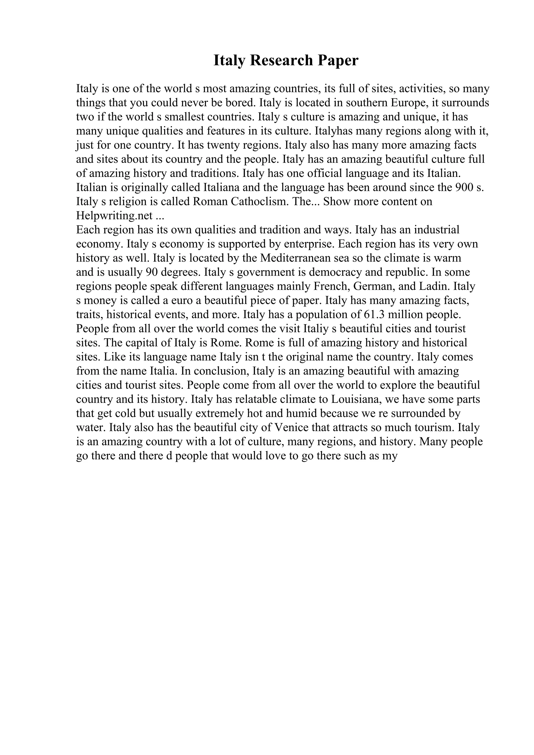 Italy Research Paper
Italy is one of the world s most amazing countries, its full of sites, activities, so many
things that you could never be bored. Italy is located in southern Europe, it surrounds
two if the world s smallest countries. Italy s culture is amazing and unique, it has
many unique qualities and features in its culture. Italyhas many regions along with it,
just for one country. It has twenty regions. Italy also has many more amazing facts
and sites about its country and the people. Italy has an amazing beautiful culture full
of amazing history and traditions. Italy has one official language and its Italian.
Italian is originally called Italiana and the language has been around since the 900 s.
Italy s religion is called Roman Cathoclism. The... Show more content on
Helpwriting.net ...
Each region has its own qualities and tradition and ways. Italy has an industrial
economy. Italy s economy is supported by enterprise. Each region has its very own
history as well. Italy is located by the Mediterranean sea so the climate is warm
and is usually 90 degrees. Italy s government is democracy and republic. In some
regions people speak different languages mainly French, German, and Ladin. Italy
s money is called a euro a beautiful piece of paper. Italy has many amazing facts,
traits, historical events, and more. Italy has a population of 61.3 million people.
People from all over the world comes the visit Italiy s beautiful cities and tourist
sites. The capital of Italy is Rome. Rome is full of amazing history and historical
sites. Like its language name Italy isn t the original name the country. Italy comes
from the name Italia. In conclusion, Italy is an amazing beautiful with amazing
cities and tourist sites. People come from all over the world to explore the beautiful
country and its history. Italy has relatable climate to Louisiana, we have some parts
that get cold but usually extremely hot and humid because we re surrounded by
water. Italy also has the beautiful city of Venice that attracts so much tourism. Italy
is an amazing country with a lot of culture, many regions, and history. Many people
go there and there d people that would love to go there such as my
 