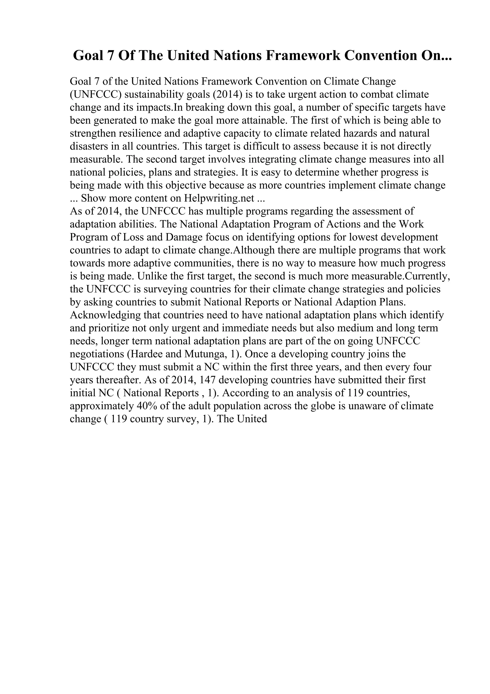 Goal 7 Of The United Nations Framework Convention On...
Goal 7 of the United Nations Framework Convention on Climate Change
(UNFCCC) sustainability goals (2014) is to take urgent action to combat climate
change and its impacts.In breaking down this goal, a number of specific targets have
been generated to make the goal more attainable. The first of which is being able to
strengthen resilience and adaptive capacity to climate related hazards and natural
disasters in all countries. This target is difficult to assess because it is not directly
measurable. The second target involves integrating climate change measures into all
national policies, plans and strategies. It is easy to determine whether progress is
being made with this objective because as more countries implement climate change
... Show more content on Helpwriting.net ...
As of 2014, the UNFCCC has multiple programs regarding the assessment of
adaptation abilities. The National Adaptation Program of Actions and the Work
Program of Loss and Damage focus on identifying options for lowest development
countries to adapt to climate change.Although there are multiple programs that work
towards more adaptive communities, there is no way to measure how much progress
is being made. Unlike the first target, the second is much more measurable.Currently,
the UNFCCC is surveying countries for their climate change strategies and policies
by asking countries to submit National Reports or National Adaption Plans.
Acknowledging that countries need to have national adaptation plans which identify
and prioritize not only urgent and immediate needs but also medium and long term
needs, longer term national adaptation plans are part of the on going UNFCCC
negotiations (Hardee and Mutunga, 1). Once a developing country joins the
UNFCCC they must submit a NC within the first three years, and then every four
years thereafter. As of 2014, 147 developing countries have submitted their first
initial NC ( National Reports , 1). According to an analysis of 119 countries,
approximately 40% of the adult population across the globe is unaware of climate
change ( 119 country survey, 1). The United
 