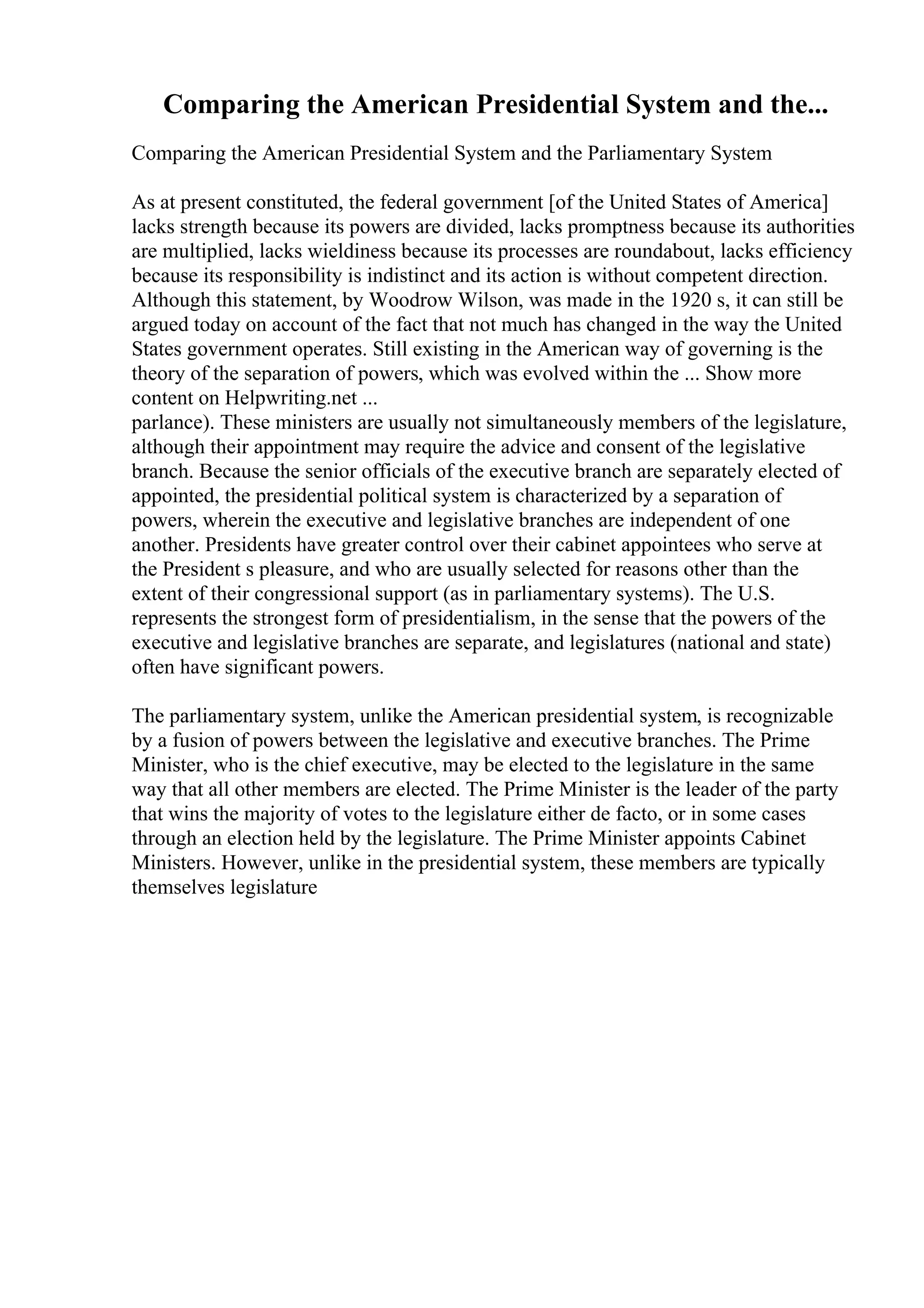 Comparing the American Presidential System and the...
Comparing the American Presidential System and the Parliamentary System
As at present constituted, the federal government [of the United States of America]
lacks strength because its powers are divided, lacks promptness because its authorities
are multiplied, lacks wieldiness because its processes are roundabout, lacks efficiency
because its responsibility is indistinct and its action is without competent direction.
Although this statement, by Woodrow Wilson, was made in the 1920 s, it can still be
argued today on account of the fact that not much has changed in the way the United
States government operates. Still existing in the American way of governing is the
theory of the separation of powers, which was evolved within the ... Show more
content on Helpwriting.net ...
parlance). These ministers are usually not simultaneously members of the legislature,
although their appointment may require the advice and consent of the legislative
branch. Because the senior officials of the executive branch are separately elected of
appointed, the presidential political system is characterized by a separation of
powers, wherein the executive and legislative branches are independent of one
another. Presidents have greater control over their cabinet appointees who serve at
the President s pleasure, and who are usually selected for reasons other than the
extent of their congressional support (as in parliamentary systems). The U.S.
represents the strongest form of presidentialism, in the sense that the powers of the
executive and legislative branches are separate, and legislatures (national and state)
often have significant powers.
The parliamentary system, unlike the American presidential system, is recognizable
by a fusion of powers between the legislative and executive branches. The Prime
Minister, who is the chief executive, may be elected to the legislature in the same
way that all other members are elected. The Prime Minister is the leader of the party
that wins the majority of votes to the legislature either de facto, or in some cases
through an election held by the legislature. The Prime Minister appoints Cabinet
Ministers. However, unlike in the presidential system, these members are typically
themselves legislature
 