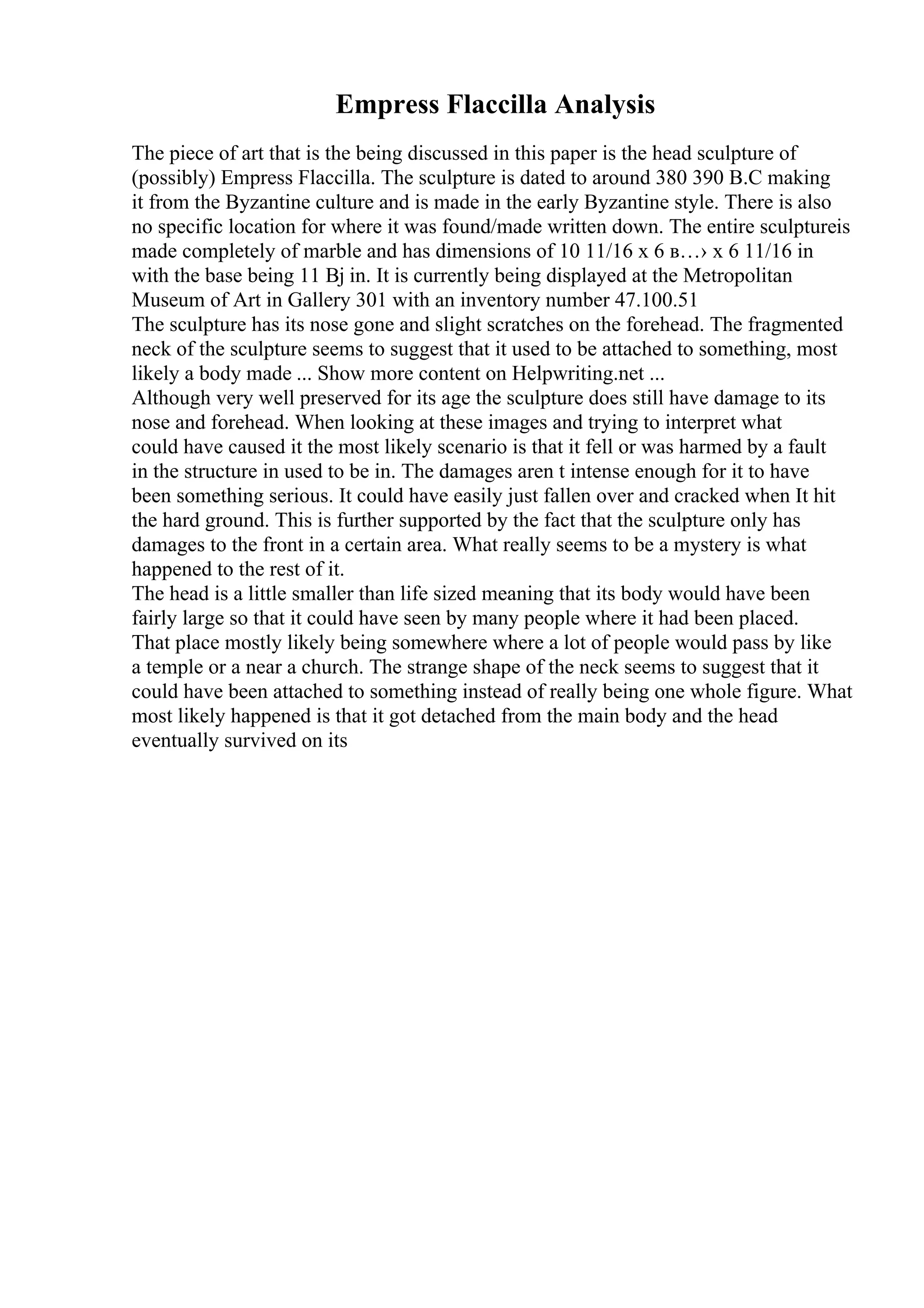 Empress Flaccilla Analysis
The piece of art that is the being discussed in this paper is the head sculpture of
(possibly) Empress Flaccilla. The sculpture is dated to around 380 390 B.C making
it from the Byzantine culture and is made in the early Byzantine style. There is also
no specific location for where it was found/made written down. The entire sculptureis
made completely of marble and has dimensions of 10 11/16 x 6 в…› x 6 11/16 in
with the base being 11 Вј in. It is currently being displayed at the Metropolitan
Museum of Art in Gallery 301 with an inventory number 47.100.51
The sculpture has its nose gone and slight scratches on the forehead. The fragmented
neck of the sculpture seems to suggest that it used to be attached to something, most
likely a body made ... Show more content on Helpwriting.net ...
Although very well preserved for its age the sculpture does still have damage to its
nose and forehead. When looking at these images and trying to interpret what
could have caused it the most likely scenario is that it fell or was harmed by a fault
in the structure in used to be in. The damages aren t intense enough for it to have
been something serious. It could have easily just fallen over and cracked when It hit
the hard ground. This is further supported by the fact that the sculpture only has
damages to the front in a certain area. What really seems to be a mystery is what
happened to the rest of it.
The head is a little smaller than life sized meaning that its body would have been
fairly large so that it could have seen by many people where it had been placed.
That place mostly likely being somewhere where a lot of people would pass by like
a temple or a near a church. The strange shape of the neck seems to suggest that it
could have been attached to something instead of really being one whole figure. What
most likely happened is that it got detached from the main body and the head
eventually survived on its
 
