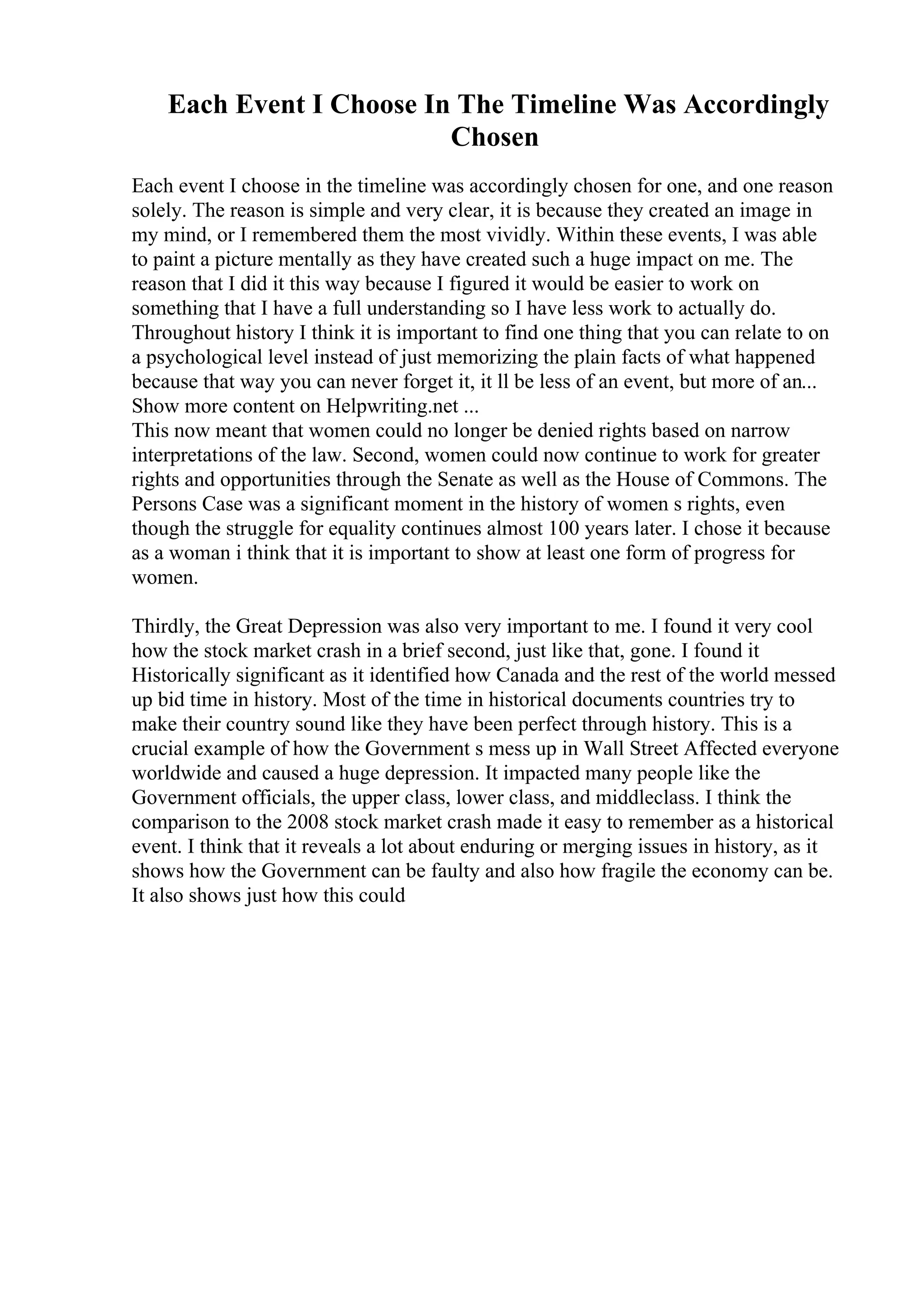 Each Event I Choose In The Timeline Was Accordingly
Chosen
Each event I choose in the timeline was accordingly chosen for one, and one reason
solely. The reason is simple and very clear, it is because they created an image in
my mind, or I remembered them the most vividly. Within these events, I was able
to paint a picture mentally as they have created such a huge impact on me. The
reason that I did it this way because I figured it would be easier to work on
something that I have a full understanding so I have less work to actually do.
Throughout history I think it is important to find one thing that you can relate to on
a psychological level instead of just memorizing the plain facts of what happened
because that way you can never forget it, it ll be less of an event, but more of an...
Show more content on Helpwriting.net ...
This now meant that women could no longer be denied rights based on narrow
interpretations of the law. Second, women could now continue to work for greater
rights and opportunities through the Senate as well as the House of Commons. The
Persons Case was a significant moment in the history of women s rights, even
though the struggle for equality continues almost 100 years later. I chose it because
as a woman i think that it is important to show at least one form of progress for
women.
Thirdly, the Great Depression was also very important to me. I found it very cool
how the stock market crash in a brief second, just like that, gone. I found it
Historically significant as it identified how Canada and the rest of the world messed
up bid time in history. Most of the time in historical documents countries try to
make their country sound like they have been perfect through history. This is a
crucial example of how the Government s mess up in Wall Street Affected everyone
worldwide and caused a huge depression. It impacted many people like the
Government officials, the upper class, lower class, and middleclass. I think the
comparison to the 2008 stock market crash made it easy to remember as a historical
event. I think that it reveals a lot about enduring or merging issues in history, as it
shows how the Government can be faulty and also how fragile the economy can be.
It also shows just how this could
 
