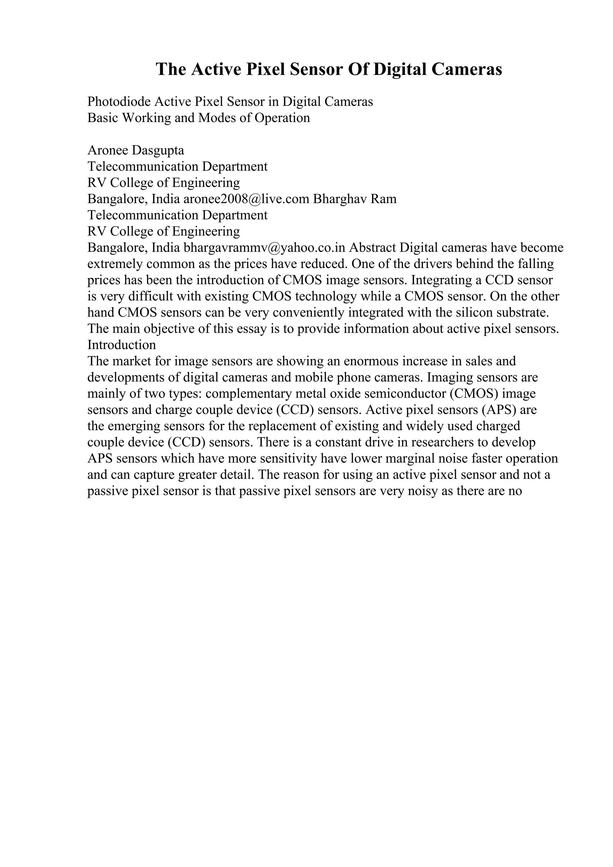 The Active Pixel Sensor Of Digital Cameras
Photodiode Active Pixel Sensor in Digital Cameras
Basic Working and Modes of Operation
Aronee Dasgupta
Telecommunication Department
RV College of Engineering
Bangalore, India aronee2008@live.com Bharghav Ram
Telecommunication Department
RV College of Engineering
Bangalore, India bhargavrammv@yahoo.co.in Abstract Digital cameras have become
extremely common as the prices have reduced. One of the drivers behind the falling
prices has been the introduction of CMOS image sensors. Integrating a CCD sensor
is very difficult with existing CMOS technology while a CMOS sensor. On the other
hand CMOS sensors can be very conveniently integrated with the silicon substrate.
The main objective of this essay is to provide information about active pixel sensors.
Introduction
The market for image sensors are showing an enormous increase in sales and
developments of digital cameras and mobile phone cameras. Imaging sensors are
mainly of two types: complementary metal oxide semiconductor (CMOS) image
sensors and charge couple device (CCD) sensors. Active pixel sensors (APS) are
the emerging sensors for the replacement of existing and widely used charged
couple device (CCD) sensors. There is a constant drive in researchers to develop
APS sensors which have more sensitivity have lower marginal noise faster operation
and can capture greater detail. The reason for using an active pixel sensor and not a
passive pixel sensor is that passive pixel sensors are very noisy as there are no
 