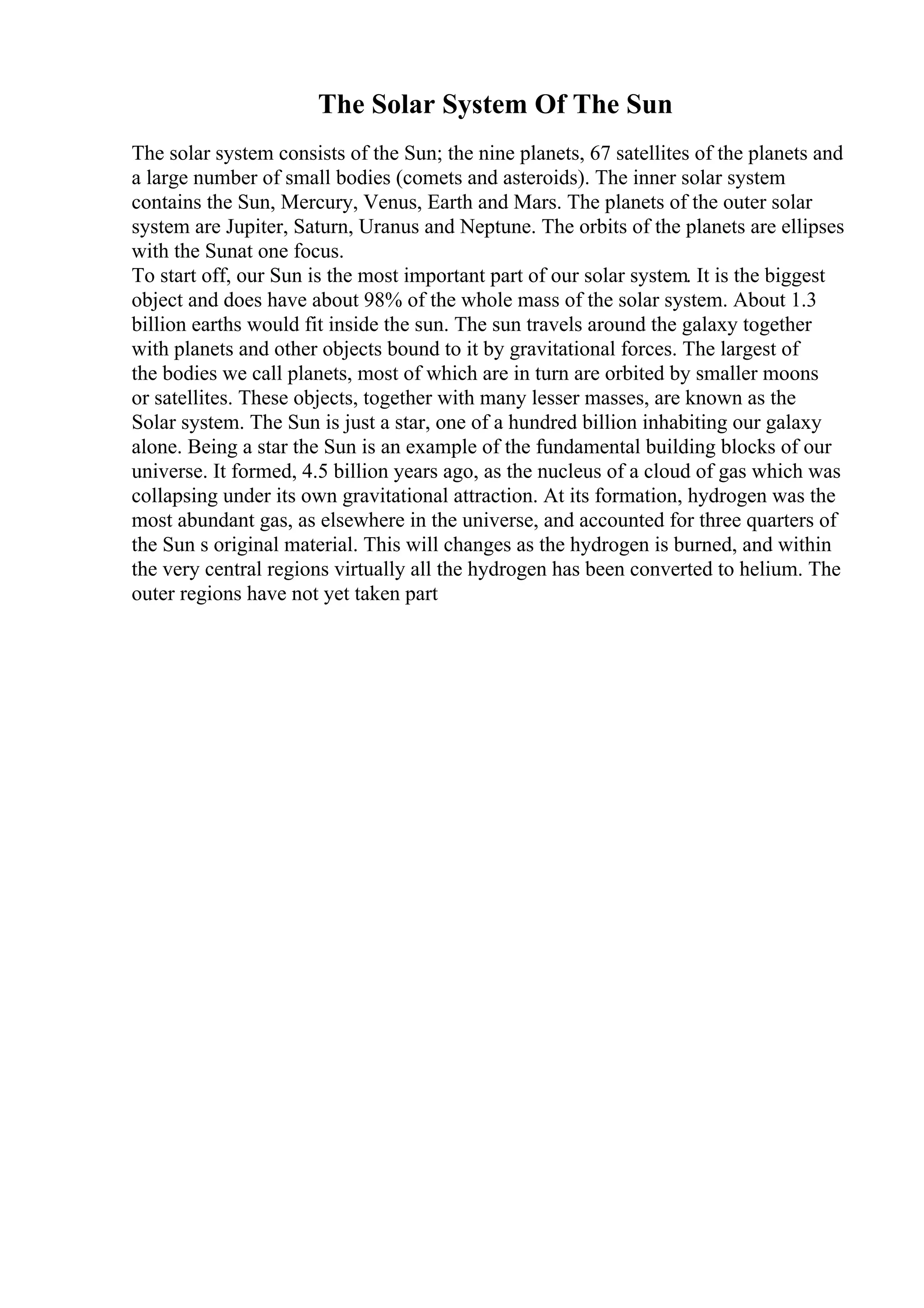 The Solar System Of The Sun
The solar system consists of the Sun; the nine planets, 67 satellites of the planets and
a large number of small bodies (comets and asteroids). The inner solar system
contains the Sun, Mercury, Venus, Earth and Mars. The planets of the outer solar
system are Jupiter, Saturn, Uranus and Neptune. The orbits of the planets are ellipses
with the Sunat one focus.
To start off, our Sun is the most important part of our solar system. It is the biggest
object and does have about 98% of the whole mass of the solar system. About 1.3
billion earths would fit inside the sun. The sun travels around the galaxy together
with planets and other objects bound to it by gravitational forces. The largest of
the bodies we call planets, most of which are in turn are orbited by smaller moons
or satellites. These objects, together with many lesser masses, are known as the
Solar system. The Sun is just a star, one of a hundred billion inhabiting our galaxy
alone. Being a star the Sun is an example of the fundamental building blocks of our
universe. It formed, 4.5 billion years ago, as the nucleus of a cloud of gas which was
collapsing under its own gravitational attraction. At its formation, hydrogen was the
most abundant gas, as elsewhere in the universe, and accounted for three quarters of
the Sun s original material. This will changes as the hydrogen is burned, and within
the very central regions virtually all the hydrogen has been converted to helium. The
outer regions have not yet taken part
 