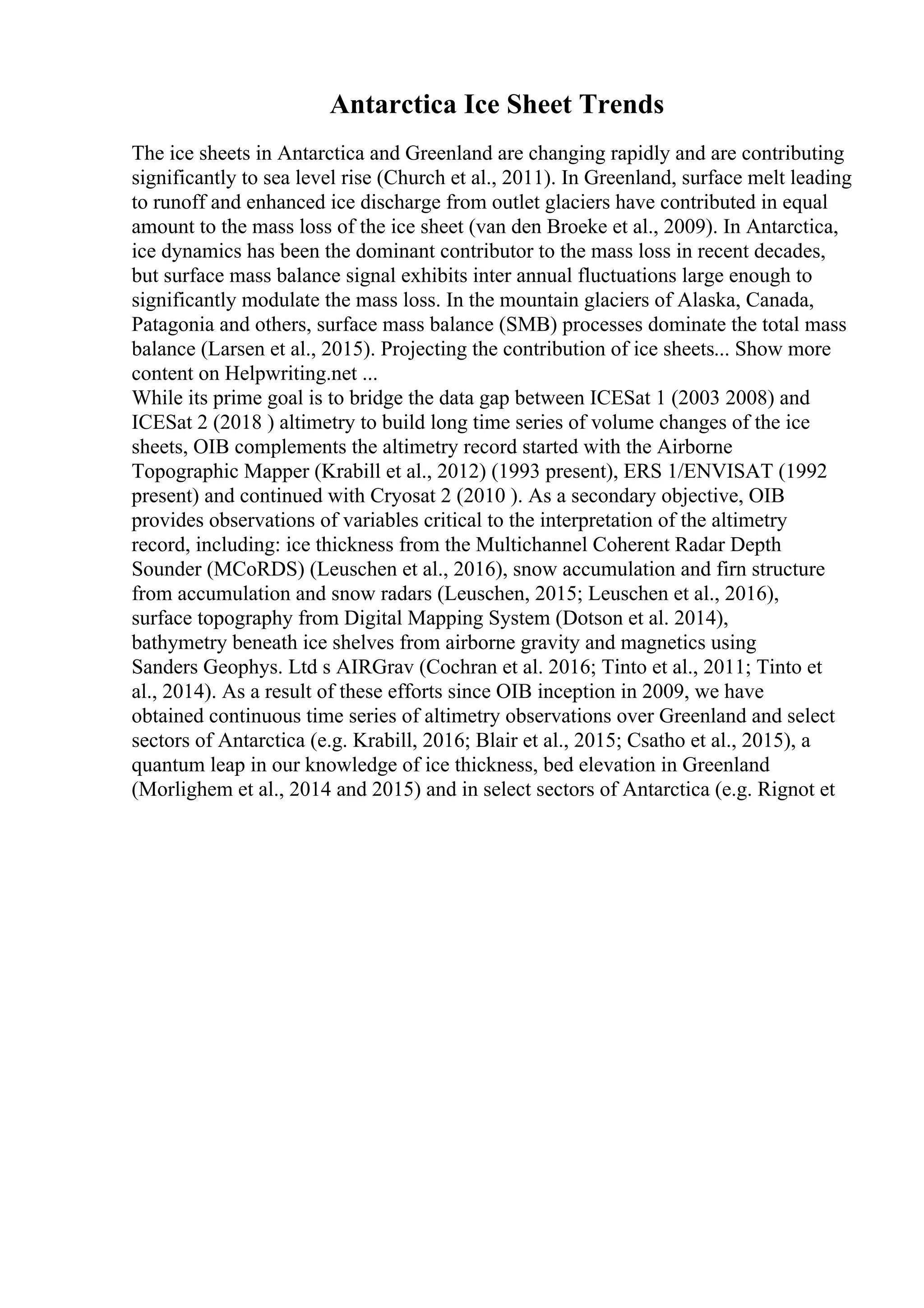 Antarctica Ice Sheet Trends
The ice sheets in Antarctica and Greenland are changing rapidly and are contributing
significantly to sea level rise (Church et al., 2011). In Greenland, surface melt leading
to runoff and enhanced ice discharge from outlet glaciers have contributed in equal
amount to the mass loss of the ice sheet (van den Broeke et al., 2009). In Antarctica,
ice dynamics has been the dominant contributor to the mass loss in recent decades,
but surface mass balance signal exhibits inter annual fluctuations large enough to
significantly modulate the mass loss. In the mountain glaciers of Alaska, Canada,
Patagonia and others, surface mass balance (SMB) processes dominate the total mass
balance (Larsen et al., 2015). Projecting the contribution of ice sheets... Show more
content on Helpwriting.net ...
While its prime goal is to bridge the data gap between ICESat 1 (2003 2008) and
ICESat 2 (2018 ) altimetry to build long time series of volume changes of the ice
sheets, OIB complements the altimetry record started with the Airborne
Topographic Mapper (Krabill et al., 2012) (1993 present), ERS 1/ENVISAT (1992
present) and continued with Cryosat 2 (2010 ). As a secondary objective, OIB
provides observations of variables critical to the interpretation of the altimetry
record, including: ice thickness from the Multichannel Coherent Radar Depth
Sounder (MCoRDS) (Leuschen et al., 2016), snow accumulation and firn structure
from accumulation and snow radars (Leuschen, 2015; Leuschen et al., 2016),
surface topography from Digital Mapping System (Dotson et al. 2014),
bathymetry beneath ice shelves from airborne gravity and magnetics using
Sanders Geophys. Ltd s AIRGrav (Cochran et al. 2016; Tinto et al., 2011; Tinto et
al., 2014). As a result of these efforts since OIB inception in 2009, we have
obtained continuous time series of altimetry observations over Greenland and select
sectors of Antarctica (e.g. Krabill, 2016; Blair et al., 2015; Csatho et al., 2015), a
quantum leap in our knowledge of ice thickness, bed elevation in Greenland
(Morlighem et al., 2014 and 2015) and in select sectors of Antarctica (e.g. Rignot et
 