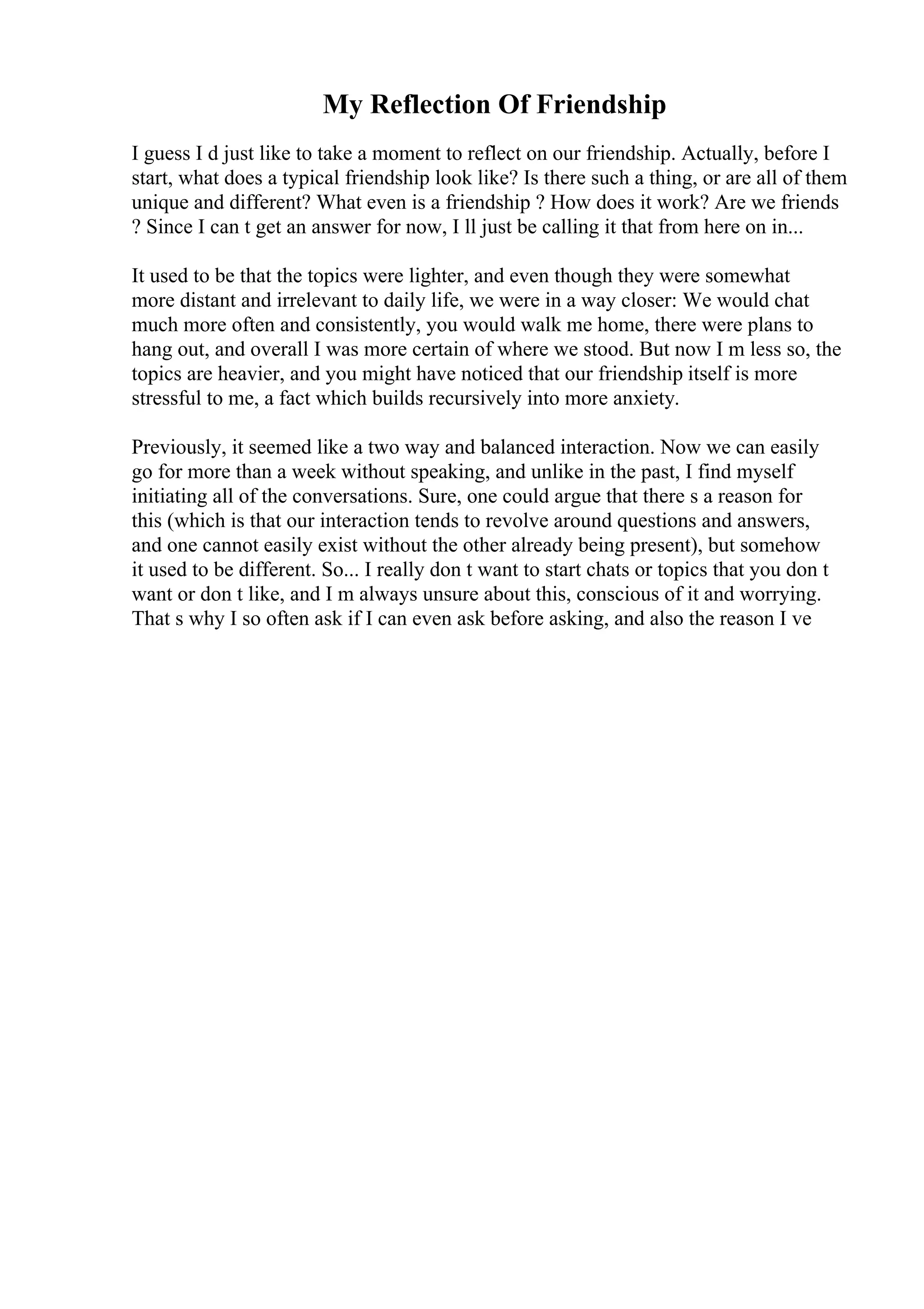 My Reflection Of Friendship
I guess I d just like to take a moment to reflect on our friendship. Actually, before I
start, what does a typical friendship look like? Is there such a thing, or are all of them
unique and different? What even is a friendship ? How does it work? Are we friends
? Since I can t get an answer for now, I ll just be calling it that from here on in...
It used to be that the topics were lighter, and even though they were somewhat
more distant and irrelevant to daily life, we were in a way closer: We would chat
much more often and consistently, you would walk me home, there were plans to
hang out, and overall I was more certain of where we stood. But now I m less so, the
topics are heavier, and you might have noticed that our friendship itself is more
stressful to me, a fact which builds recursively into more anxiety.
Previously, it seemed like a two way and balanced interaction. Now we can easily
go for more than a week without speaking, and unlike in the past, I find myself
initiating all of the conversations. Sure, one could argue that there s a reason for
this (which is that our interaction tends to revolve around questions and answers,
and one cannot easily exist without the other already being present), but somehow
it used to be different. So... I really don t want to start chats or topics that you don t
want or don t like, and I m always unsure about this, conscious of it and worrying.
That s why I so often ask if I can even ask before asking, and also the reason I ve
 