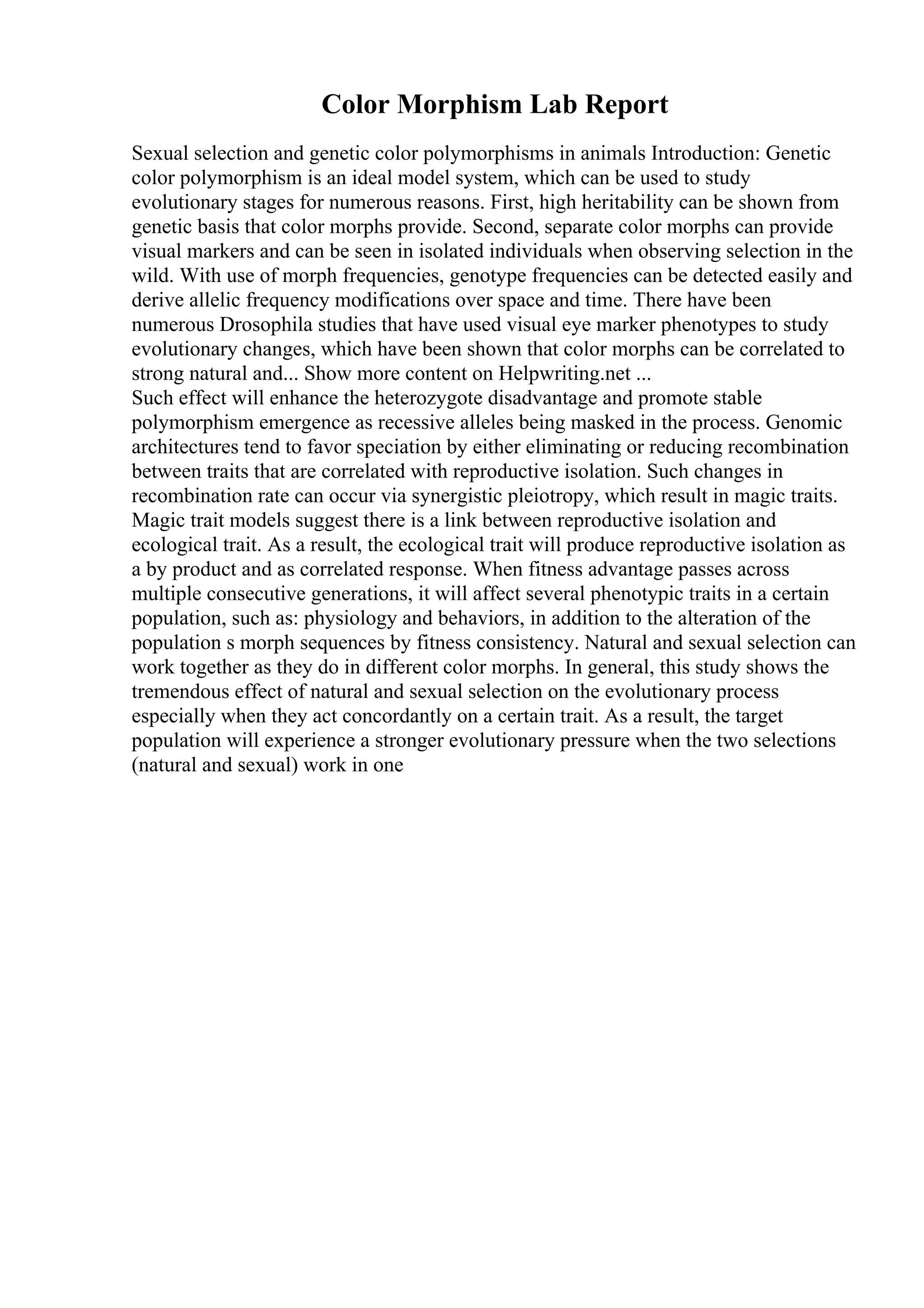 Color Morphism Lab Report
Sexual selection and genetic color polymorphisms in animals Introduction: Genetic
color polymorphism is an ideal model system, which can be used to study
evolutionary stages for numerous reasons. First, high heritability can be shown from
genetic basis that color morphs provide. Second, separate color morphs can provide
visual markers and can be seen in isolated individuals when observing selection in the
wild. With use of morph frequencies, genotype frequencies can be detected easily and
derive allelic frequency modifications over space and time. There have been
numerous Drosophila studies that have used visual eye marker phenotypes to study
evolutionary changes, which have been shown that color morphs can be correlated to
strong natural and... Show more content on Helpwriting.net ...
Such effect will enhance the heterozygote disadvantage and promote stable
polymorphism emergence as recessive alleles being masked in the process. Genomic
architectures tend to favor speciation by either eliminating or reducing recombination
between traits that are correlated with reproductive isolation. Such changes in
recombination rate can occur via synergistic pleiotropy, which result in magic traits.
Magic trait models suggest there is a link between reproductive isolation and
ecological trait. As a result, the ecological trait will produce reproductive isolation as
a by product and as correlated response. When fitness advantage passes across
multiple consecutive generations, it will affect several phenotypic traits in a certain
population, such as: physiology and behaviors, in addition to the alteration of the
population s morph sequences by fitness consistency. Natural and sexual selection can
work together as they do in different color morphs. In general, this study shows the
tremendous effect of natural and sexual selection on the evolutionary process
especially when they act concordantly on a certain trait. As a result, the target
population will experience a stronger evolutionary pressure when the two selections
(natural and sexual) work in one
 