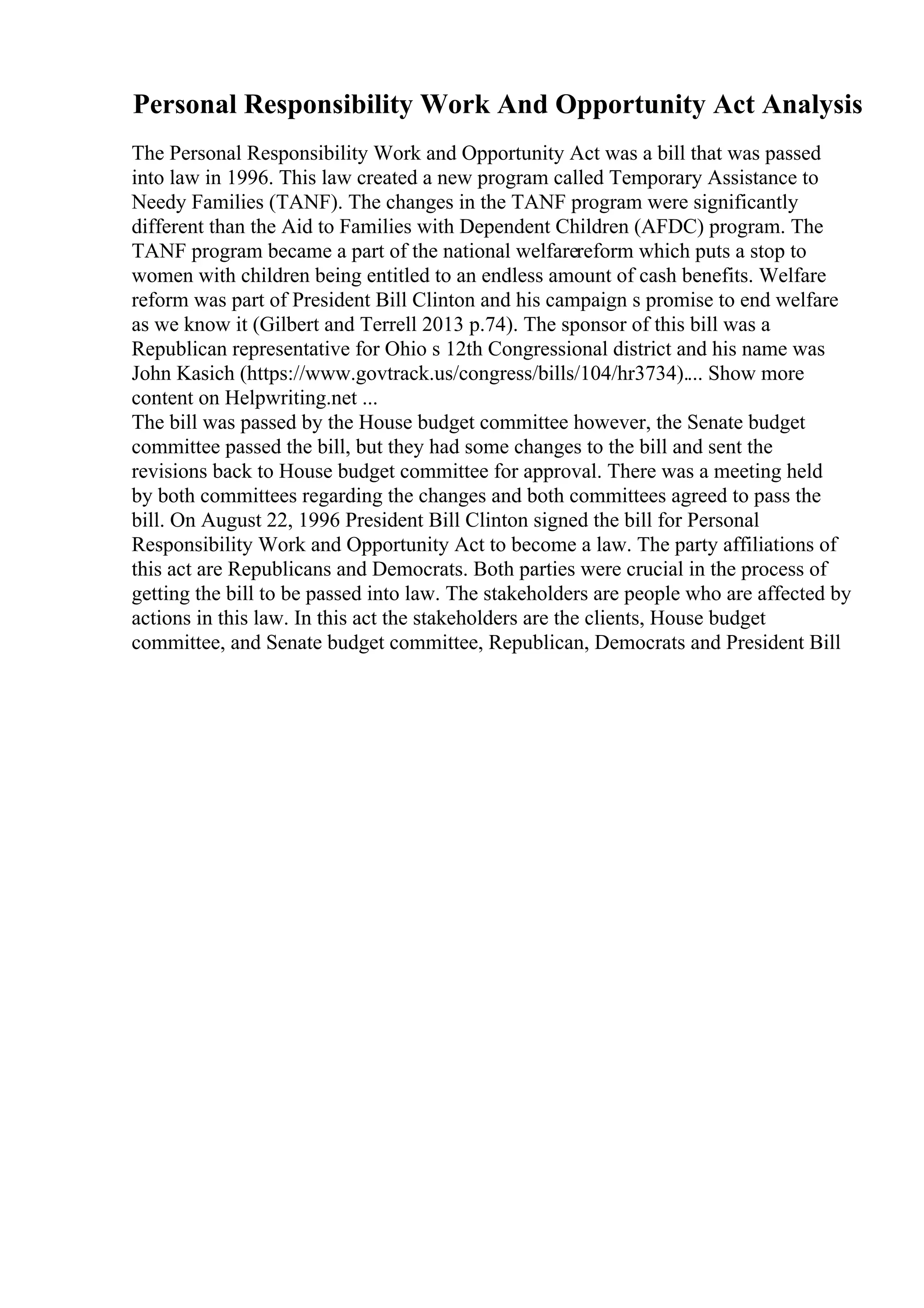 Personal Responsibility Work And Opportunity Act Analysis
The Personal Responsibility Work and Opportunity Act was a bill that was passed
into law in 1996. This law created a new program called Temporary Assistance to
Needy Families (TANF). The changes in the TANF program were significantly
different than the Aid to Families with Dependent Children (AFDC) program. The
TANF program became a part of the national welfarereform which puts a stop to
women with children being entitled to an endless amount of cash benefits. Welfare
reform was part of President Bill Clinton and his campaign s promise to end welfare
as we know it (Gilbert and Terrell 2013 p.74). The sponsor of this bill was a
Republican representative for Ohio s 12th Congressional district and his name was
John Kasich (https://www.govtrack.us/congress/bills/104/hr3734).... Show more
content on Helpwriting.net ...
The bill was passed by the House budget committee however, the Senate budget
committee passed the bill, but they had some changes to the bill and sent the
revisions back to House budget committee for approval. There was a meeting held
by both committees regarding the changes and both committees agreed to pass the
bill. On August 22, 1996 President Bill Clinton signed the bill for Personal
Responsibility Work and Opportunity Act to become a law. The party affiliations of
this act are Republicans and Democrats. Both parties were crucial in the process of
getting the bill to be passed into law. The stakeholders are people who are affected by
actions in this law. In this act the stakeholders are the clients, House budget
committee, and Senate budget committee, Republican, Democrats and President Bill
 