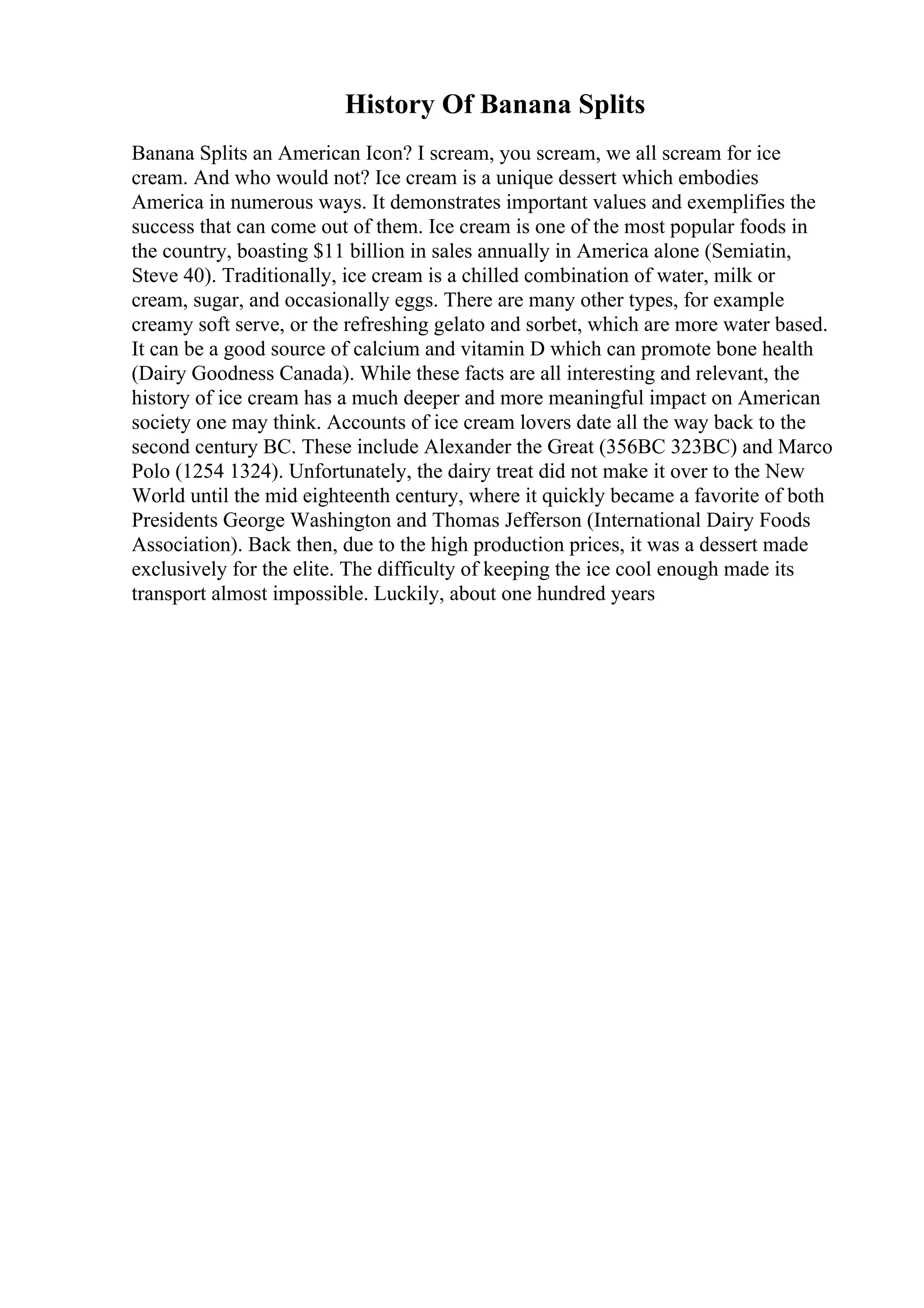 History Of Banana Splits
Banana Splits an American Icon? I scream, you scream, we all scream for ice
cream. And who would not? Ice cream is a unique dessert which embodies
America in numerous ways. It demonstrates important values and exemplifies the
success that can come out of them. Ice cream is one of the most popular foods in
the country, boasting $11 billion in sales annually in America alone (Semiatin,
Steve 40). Traditionally, ice cream is a chilled combination of water, milk or
cream, sugar, and occasionally eggs. There are many other types, for example
creamy soft serve, or the refreshing gelato and sorbet, which are more water based.
It can be a good source of calcium and vitamin D which can promote bone health
(Dairy Goodness Canada). While these facts are all interesting and relevant, the
history of ice cream has a much deeper and more meaningful impact on American
society one may think. Accounts of ice cream lovers date all the way back to the
second century BC. These include Alexander the Great (356BC 323BC) and Marco
Polo (1254 1324). Unfortunately, the dairy treat did not make it over to the New
World until the mid eighteenth century, where it quickly became a favorite of both
Presidents George Washington and Thomas Jefferson (International Dairy Foods
Association). Back then, due to the high production prices, it was a dessert made
exclusively for the elite. The difficulty of keeping the ice cool enough made its
transport almost impossible. Luckily, about one hundred years
 