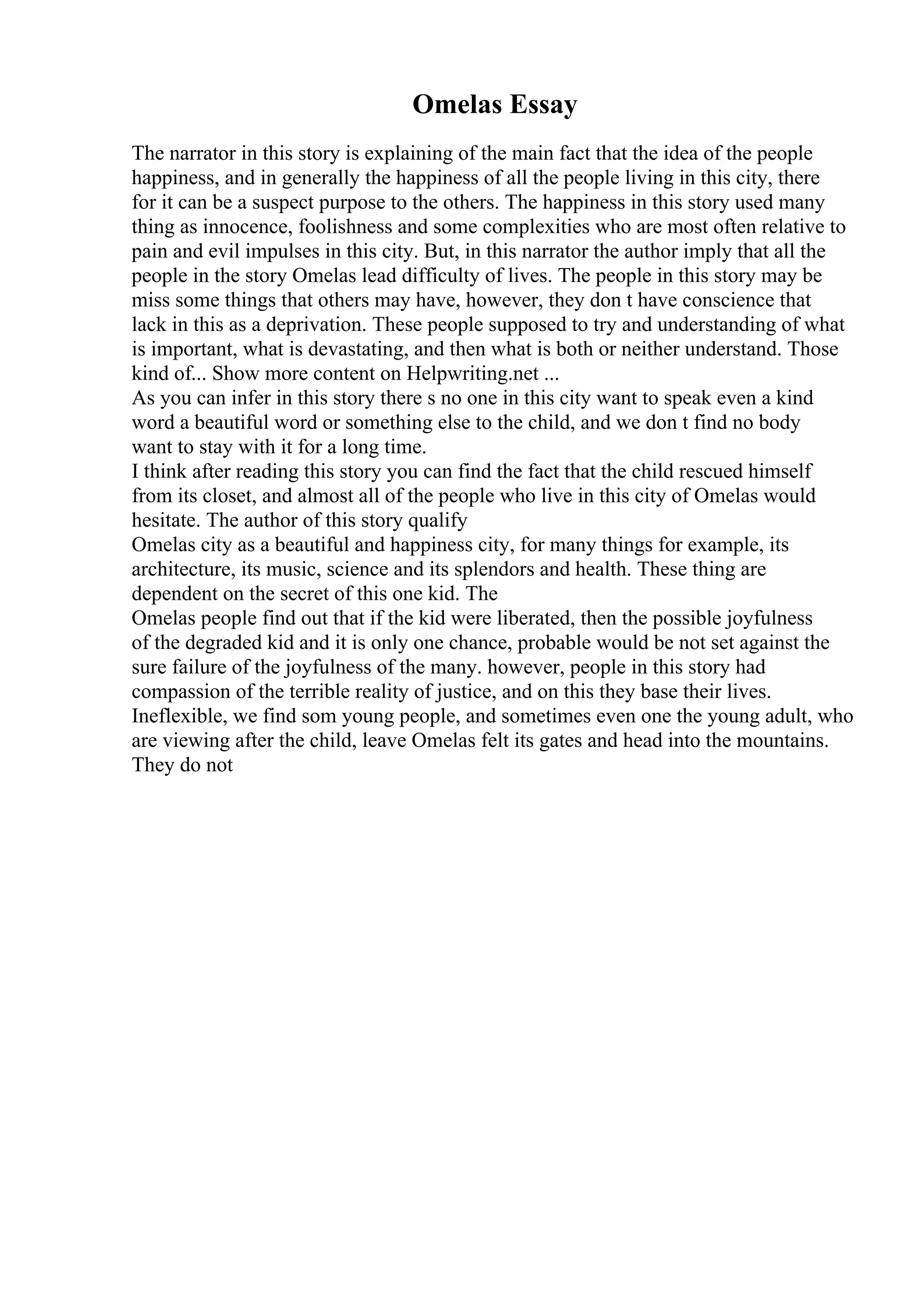 Omelas Essay
The narrator in this story is explaining of the main fact that the idea of the people
happiness, and in generally the happiness of all the people living in this city, there
for it can be a suspect purpose to the others. The happiness in this story used many
thing as innocence, foolishness and some complexities who are most often relative to
pain and evil impulses in this city. But, in this narrator the author imply that all the
people in the story Omelas lead difficulty of lives. The people in this story may be
miss some things that others may have, however, they don t have conscience that
lack in this as a deprivation. These people supposed to try and understanding of what
is important, what is devastating, and then what is both or neither understand. Those
kind of... Show more content on Helpwriting.net ...
As you can infer in this story there s no one in this city want to speak even a kind
word a beautiful word or something else to the child, and we don t find no body
want to stay with it for a long time.
I think after reading this story you can find the fact that the child rescued himself
from its closet, and almost all of the people who live in this city of Omelas would
hesitate. The author of this story qualify
Omelas city as a beautiful and happiness city, for many things for example, its
architecture, its music, science and its splendors and health. These thing are
dependent on the secret of this one kid. The
Omelas people find out that if the kid were liberated, then the possible joyfulness
of the degraded kid and it is only one chance, probable would be not set against the
sure failure of the joyfulness of the many. however, people in this story had
compassion of the terrible reality of justice, and on this they base their lives.
Ineflexible, we find som young people, and sometimes even one the young adult, who
are viewing after the child, leave Omelas felt its gates and head into the mountains.
They do not
 