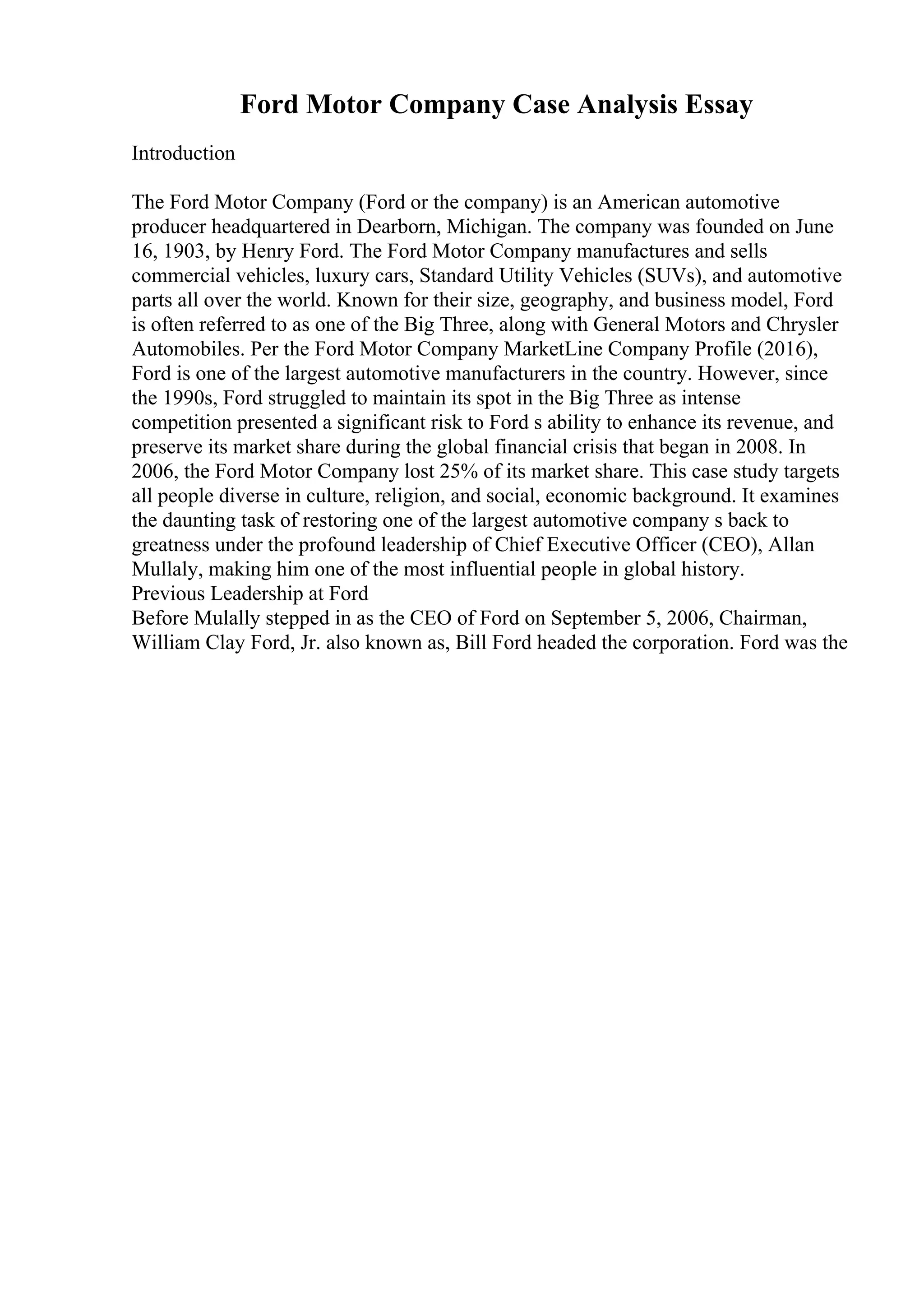Ford Motor Company Case Analysis Essay
Introduction
The Ford Motor Company (Ford or the company) is an American automotive
producer headquartered in Dearborn, Michigan. The company was founded on June
16, 1903, by Henry Ford. The Ford Motor Company manufactures and sells
commercial vehicles, luxury cars, Standard Utility Vehicles (SUVs), and automotive
parts all over the world. Known for their size, geography, and business model, Ford
is often referred to as one of the Big Three, along with General Motors and Chrysler
Automobiles. Per the Ford Motor Company MarketLine Company Profile (2016),
Ford is one of the largest automotive manufacturers in the country. However, since
the 1990s, Ford struggled to maintain its spot in the Big Three as intense
competition presented a significant risk to Ford s ability to enhance its revenue, and
preserve its market share during the global financial crisis that began in 2008. In
2006, the Ford Motor Company lost 25% of its market share. This case study targets
all people diverse in culture, religion, and social, economic background. It examines
the daunting task of restoring one of the largest automotive company s back to
greatness under the profound leadership of Chief Executive Officer (CEO), Allan
Mullaly, making him one of the most influential people in global history.
Previous Leadership at Ford
Before Mulally stepped in as the CEO of Ford on September 5, 2006, Chairman,
William Clay Ford, Jr. also known as, Bill Ford headed the corporation. Ford was the
 