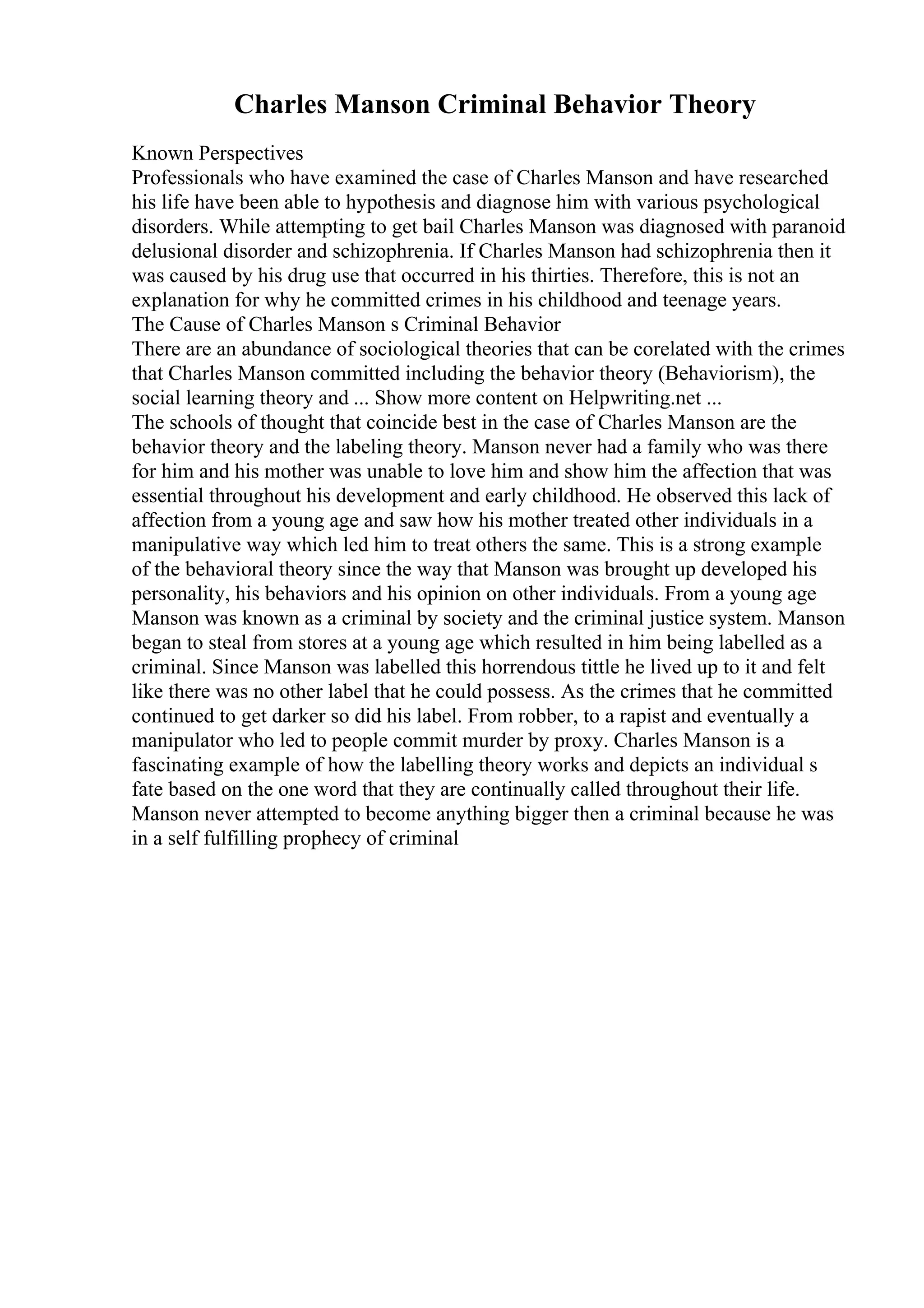 Charles Manson Criminal Behavior Theory
Known Perspectives
Professionals who have examined the case of Charles Manson and have researched
his life have been able to hypothesis and diagnose him with various psychological
disorders. While attempting to get bail Charles Manson was diagnosed with paranoid
delusional disorder and schizophrenia. If Charles Manson had schizophrenia then it
was caused by his drug use that occurred in his thirties. Therefore, this is not an
explanation for why he committed crimes in his childhood and teenage years.
The Cause of Charles Manson s Criminal Behavior
There are an abundance of sociological theories that can be corelated with the crimes
that Charles Manson committed including the behavior theory (Behaviorism), the
social learning theory and ... Show more content on Helpwriting.net ...
The schools of thought that coincide best in the case of Charles Manson are the
behavior theory and the labeling theory. Manson never had a family who was there
for him and his mother was unable to love him and show him the affection that was
essential throughout his development and early childhood. He observed this lack of
affection from a young age and saw how his mother treated other individuals in a
manipulative way which led him to treat others the same. This is a strong example
of the behavioral theory since the way that Manson was brought up developed his
personality, his behaviors and his opinion on other individuals. From a young age
Manson was known as a criminal by society and the criminal justice system. Manson
began to steal from stores at a young age which resulted in him being labelled as a
criminal. Since Manson was labelled this horrendous tittle he lived up to it and felt
like there was no other label that he could possess. As the crimes that he committed
continued to get darker so did his label. From robber, to a rapist and eventually a
manipulator who led to people commit murder by proxy. Charles Manson is a
fascinating example of how the labelling theory works and depicts an individual s
fate based on the one word that they are continually called throughout their life.
Manson never attempted to become anything bigger then a criminal because he was
in a self fulfilling prophecy of criminal
 