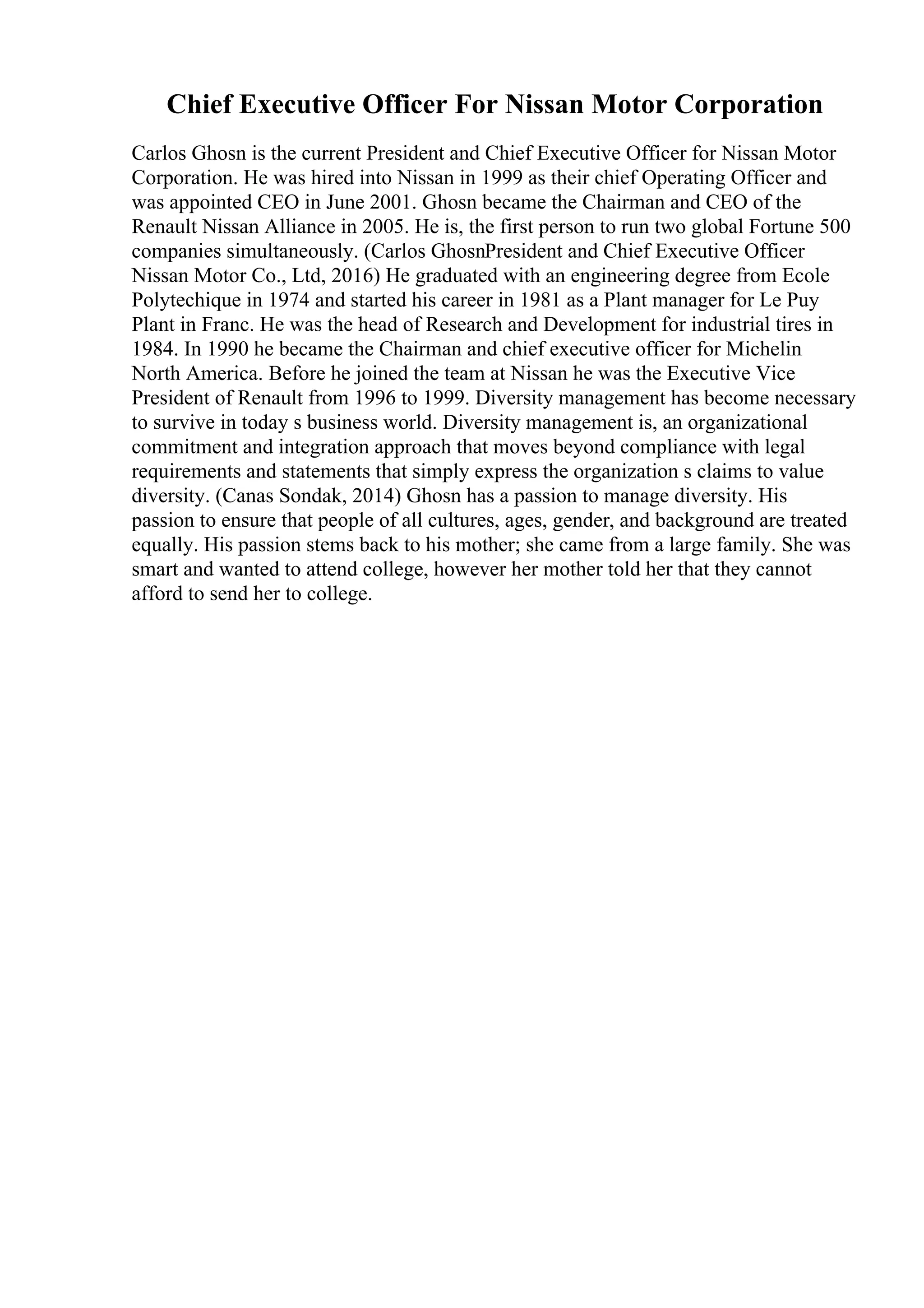 Chief Executive Officer For Nissan Motor Corporation
Carlos Ghosn is the current President and Chief Executive Officer for Nissan Motor
Corporation. He was hired into Nissan in 1999 as their chief Operating Officer and
was appointed CEO in June 2001. Ghosn became the Chairman and CEO of the
Renault Nissan Alliance in 2005. He is, the first person to run two global Fortune 500
companies simultaneously. (Carlos GhosnPresident and Chief Executive Officer
Nissan Motor Co., Ltd, 2016) He graduated with an engineering degree from Ecole
Polytechique in 1974 and started his career in 1981 as a Plant manager for Le Puy
Plant in Franc. He was the head of Research and Development for industrial tires in
1984. In 1990 he became the Chairman and chief executive officer for Michelin
North America. Before he joined the team at Nissan he was the Executive Vice
President of Renault from 1996 to 1999. Diversity management has become necessary
to survive in today s business world. Diversity management is, an organizational
commitment and integration approach that moves beyond compliance with legal
requirements and statements that simply express the organization s claims to value
diversity. (Canas Sondak, 2014) Ghosn has a passion to manage diversity. His
passion to ensure that people of all cultures, ages, gender, and background are treated
equally. His passion stems back to his mother; she came from a large family. She was
smart and wanted to attend college, however her mother told her that they cannot
afford to send her to college.
 