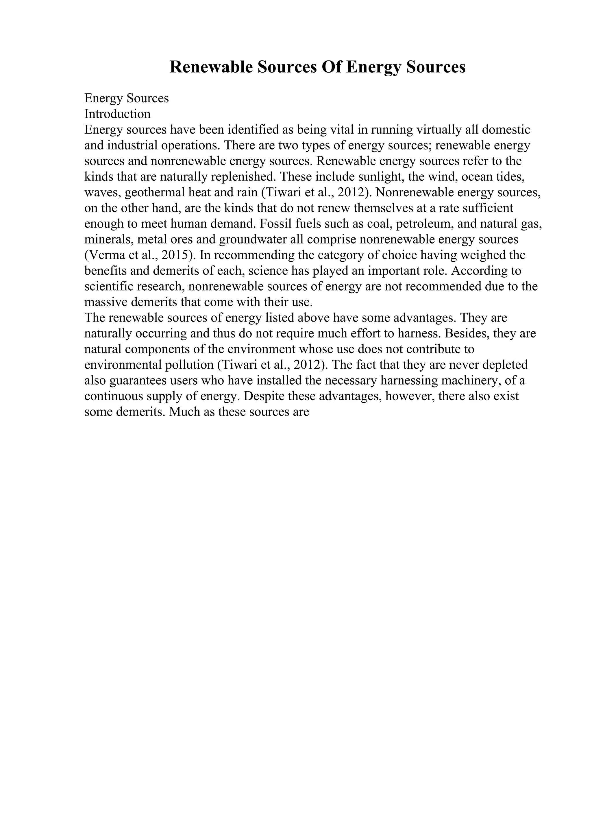 Renewable Sources Of Energy Sources
Energy Sources
Introduction
Energy sources have been identified as being vital in running virtually all domestic
and industrial operations. There are two types of energy sources; renewable energy
sources and nonrenewable energy sources. Renewable energy sources refer to the
kinds that are naturally replenished. These include sunlight, the wind, ocean tides,
waves, geothermal heat and rain (Tiwari et al., 2012). Nonrenewable energy sources,
on the other hand, are the kinds that do not renew themselves at a rate sufficient
enough to meet human demand. Fossil fuels such as coal, petroleum, and natural gas,
minerals, metal ores and groundwater all comprise nonrenewable energy sources
(Verma et al., 2015). In recommending the category of choice having weighed the
benefits and demerits of each, science has played an important role. According to
scientific research, nonrenewable sources of energy are not recommended due to the
massive demerits that come with their use.
The renewable sources of energy listed above have some advantages. They are
naturally occurring and thus do not require much effort to harness. Besides, they are
natural components of the environment whose use does not contribute to
environmental pollution (Tiwari et al., 2012). The fact that they are never depleted
also guarantees users who have installed the necessary harnessing machinery, of a
continuous supply of energy. Despite these advantages, however, there also exist
some demerits. Much as these sources are
 