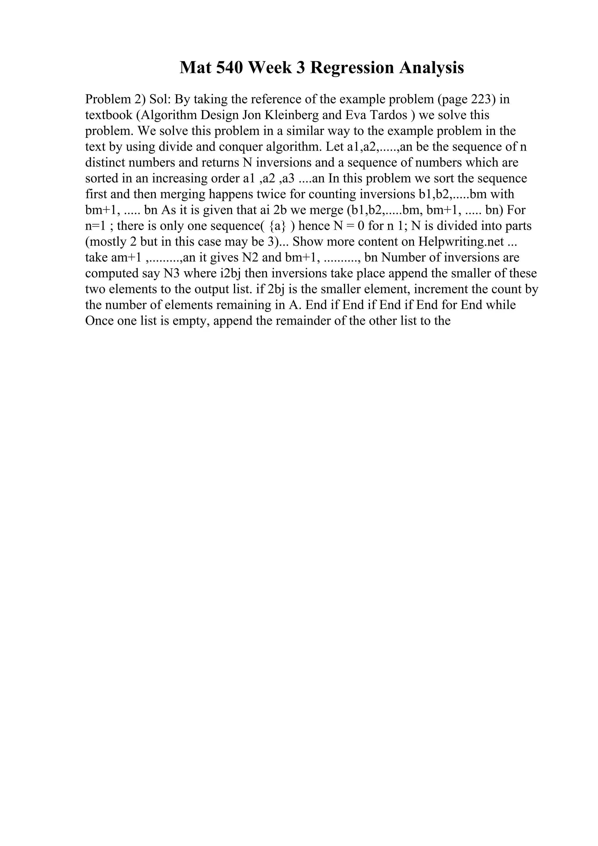 Mat 540 Week 3 Regression Analysis
Problem 2) Sol: By taking the reference of the example problem (page 223) in
textbook (Algorithm Design Jon Kleinberg and Eva Tardos ) we solve this
problem. We solve this problem in a similar way to the example problem in the
text by using divide and conquer algorithm. Let a1,a2,.....,an be the sequence of n
distinct numbers and returns N inversions and a sequence of numbers which are
sorted in an increasing order a1 ,a2 ,a3 ....an In this problem we sort the sequence
first and then merging happens twice for counting inversions b1,b2,.....bm with
bm+1, ..... bn As it is given that ai 2b we merge (b1,b2,.....bm, bm+1, ..... bn) For
n=1 ; there is only one sequence( {a} ) hence N = 0 for n 1; N is divided into parts
(mostly 2 but in this case may be 3)... Show more content on Helpwriting.net ...
take am+1 ,.........,an it gives N2 and bm+1, .........., bn Number of inversions are
computed say N3 where i2bj then inversions take place append the smaller of these
two elements to the output list. if 2bj is the smaller element, increment the count by
the number of elements remaining in A. End if End if End if End for End while
Once one list is empty, append the remainder of the other list to the
 