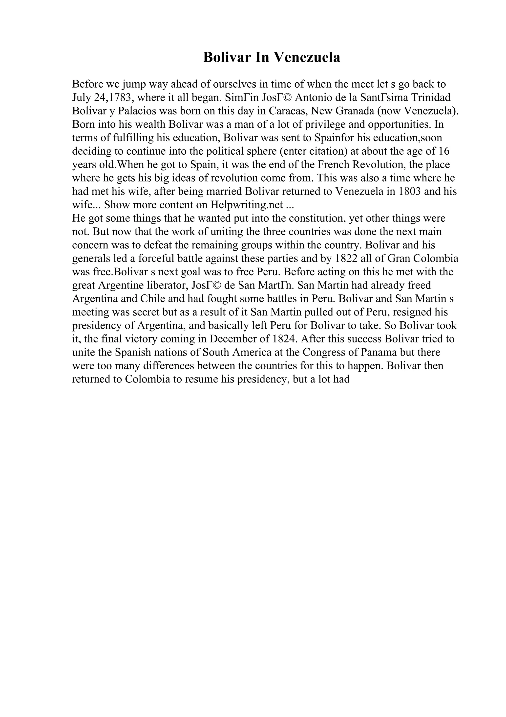 Bolivar In Venezuela
Before we jump way ahead of ourselves in time of when the meet let s go back to
July 24,1783, where it all began. SimГіn JosГ© Antonio de la SantГsima Trinidad
Bolivar y Palacios was born on this day in Caracas, New Granada (now Venezuela).
Born into his wealth Bolivar was a man of a lot of privilege and opportunities. In
terms of fulfilling his education, Bolivar was sent to Spainfor his education,soon
deciding to continue into the political sphere (enter citation) at about the age of 16
years old.When he got to Spain, it was the end of the French Revolution, the place
where he gets his big ideas of revolution come from. This was also a time where he
had met his wife, after being married Bolivar returned to Venezuela in 1803 and his
wife... Show more content on Helpwriting.net ...
He got some things that he wanted put into the constitution, yet other things were
not. But now that the work of uniting the three countries was done the next main
concern was to defeat the remaining groups within the country. Bolivar and his
generals led a forceful battle against these parties and by 1822 all of Gran Colombia
was free.Bolivar s next goal was to free Peru. Before acting on this he met with the
great Argentine liberator, JosГ© de San MartГn. San Martin had already freed
Argentina and Chile and had fought some battles in Peru. Bolivar and San Martin s
meeting was secret but as a result of it San Martin pulled out of Peru, resigned his
presidency of Argentina, and basically left Peru for Bolivar to take. So Bolivar took
it, the final victory coming in December of 1824. After this success Bolivar tried to
unite the Spanish nations of South America at the Congress of Panama but there
were too many differences between the countries for this to happen. Bolivar then
returned to Colombia to resume his presidency, but a lot had
 