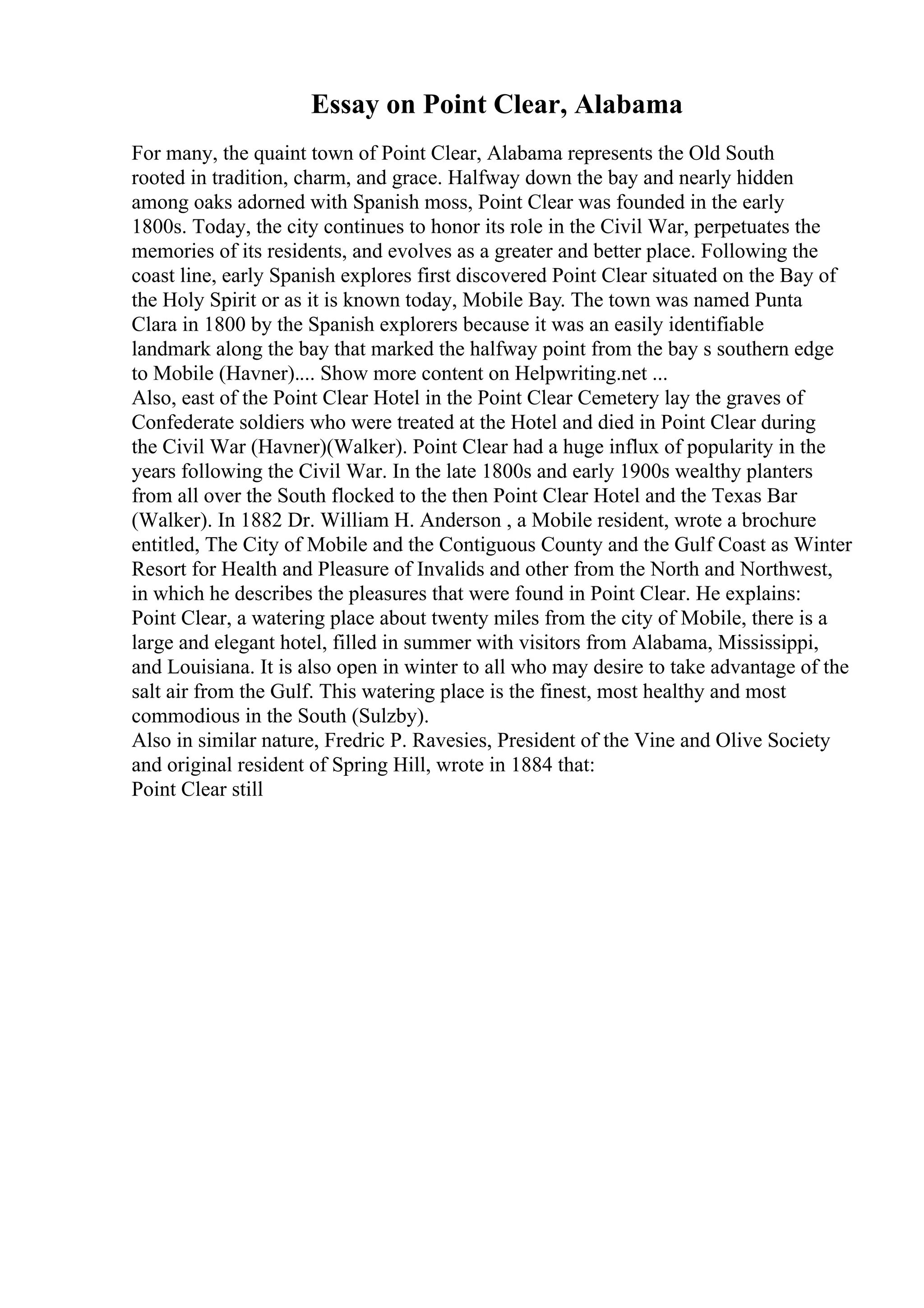 Essay on Point Clear, Alabama
For many, the quaint town of Point Clear, Alabama represents the Old South
rooted in tradition, charm, and grace. Halfway down the bay and nearly hidden
among oaks adorned with Spanish moss, Point Clear was founded in the early
1800s. Today, the city continues to honor its role in the Civil War, perpetuates the
memories of its residents, and evolves as a greater and better place. Following the
coast line, early Spanish explores first discovered Point Clear situated on the Bay of
the Holy Spirit or as it is known today, Mobile Bay. The town was named Punta
Clara in 1800 by the Spanish explorers because it was an easily identifiable
landmark along the bay that marked the halfway point from the bay s southern edge
to Mobile (Havner).... Show more content on Helpwriting.net ...
Also, east of the Point Clear Hotel in the Point Clear Cemetery lay the graves of
Confederate soldiers who were treated at the Hotel and died in Point Clear during
the Civil War (Havner)(Walker). Point Clear had a huge influx of popularity in the
years following the Civil War. In the late 1800s and early 1900s wealthy planters
from all over the South flocked to the then Point Clear Hotel and the Texas Bar
(Walker). In 1882 Dr. William H. Anderson , a Mobile resident, wrote a brochure
entitled, The City of Mobile and the Contiguous County and the Gulf Coast as Winter
Resort for Health and Pleasure of Invalids and other from the North and Northwest,
in which he describes the pleasures that were found in Point Clear. He explains:
Point Clear, a watering place about twenty miles from the city of Mobile, there is a
large and elegant hotel, filled in summer with visitors from Alabama, Mississippi,
and Louisiana. It is also open in winter to all who may desire to take advantage of the
salt air from the Gulf. This watering place is the finest, most healthy and most
commodious in the South (Sulzby).
Also in similar nature, Fredric P. Ravesies, President of the Vine and Olive Society
and original resident of Spring Hill, wrote in 1884 that:
Point Clear still
 