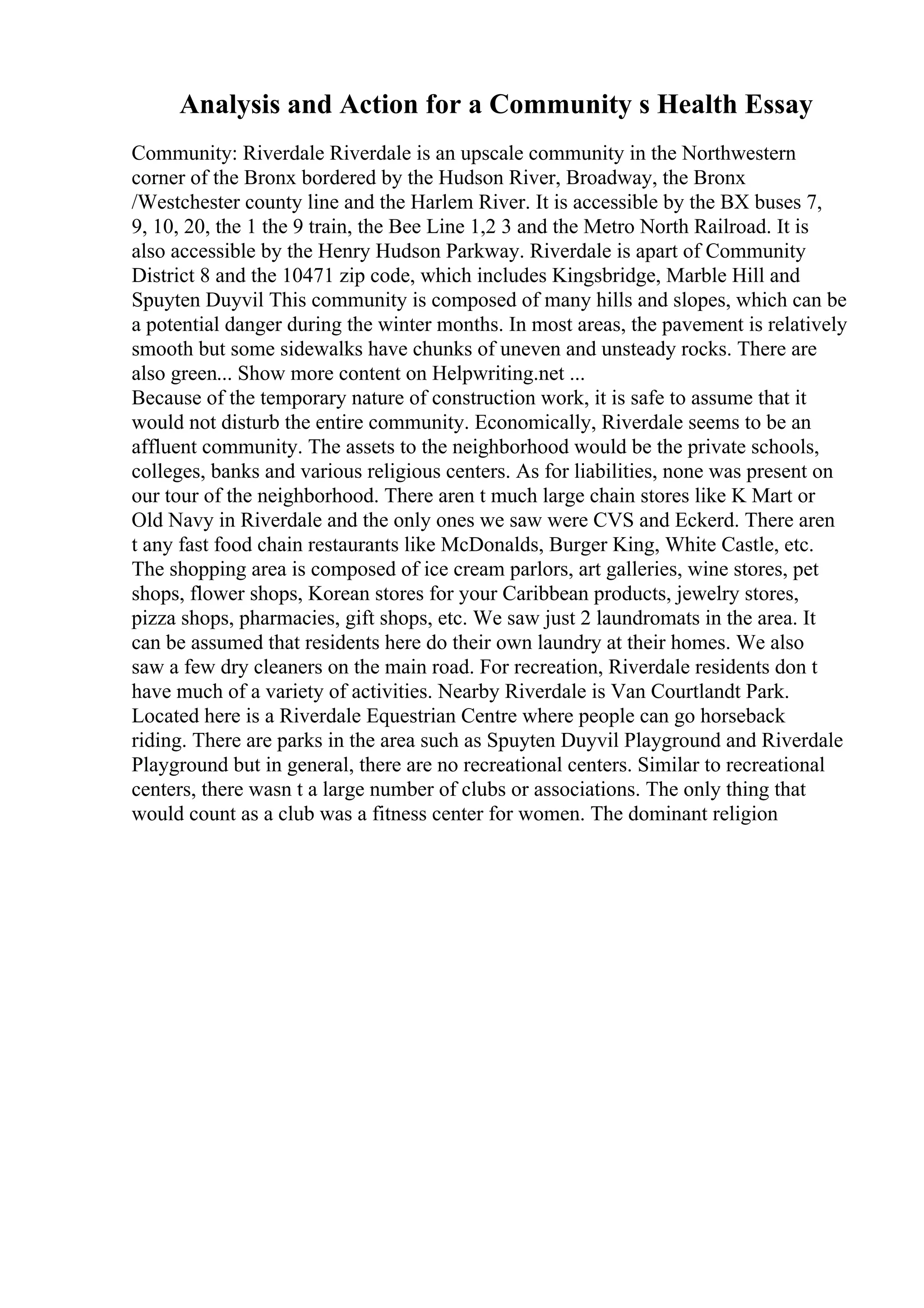 Analysis and Action for a Community s Health Essay
Community: Riverdale Riverdale is an upscale community in the Northwestern
corner of the Bronx bordered by the Hudson River, Broadway, the Bronx
/Westchester county line and the Harlem River. It is accessible by the BX buses 7,
9, 10, 20, the 1 the 9 train, the Bee Line 1,2 3 and the Metro North Railroad. It is
also accessible by the Henry Hudson Parkway. Riverdale is apart of Community
District 8 and the 10471 zip code, which includes Kingsbridge, Marble Hill and
Spuyten Duyvil This community is composed of many hills and slopes, which can be
a potential danger during the winter months. In most areas, the pavement is relatively
smooth but some sidewalks have chunks of uneven and unsteady rocks. There are
also green... Show more content on Helpwriting.net ...
Because of the temporary nature of construction work, it is safe to assume that it
would not disturb the entire community. Economically, Riverdale seems to be an
affluent community. The assets to the neighborhood would be the private schools,
colleges, banks and various religious centers. As for liabilities, none was present on
our tour of the neighborhood. There aren t much large chain stores like K Mart or
Old Navy in Riverdale and the only ones we saw were CVS and Eckerd. There aren
t any fast food chain restaurants like McDonalds, Burger King, White Castle, etc.
The shopping area is composed of ice cream parlors, art galleries, wine stores, pet
shops, flower shops, Korean stores for your Caribbean products, jewelry stores,
pizza shops, pharmacies, gift shops, etc. We saw just 2 laundromats in the area. It
can be assumed that residents here do their own laundry at their homes. We also
saw a few dry cleaners on the main road. For recreation, Riverdale residents don t
have much of a variety of activities. Nearby Riverdale is Van Courtlandt Park.
Located here is a Riverdale Equestrian Centre where people can go horseback
riding. There are parks in the area such as Spuyten Duyvil Playground and Riverdale
Playground but in general, there are no recreational centers. Similar to recreational
centers, there wasn t a large number of clubs or associations. The only thing that
would count as a club was a fitness center for women. The dominant religion
 