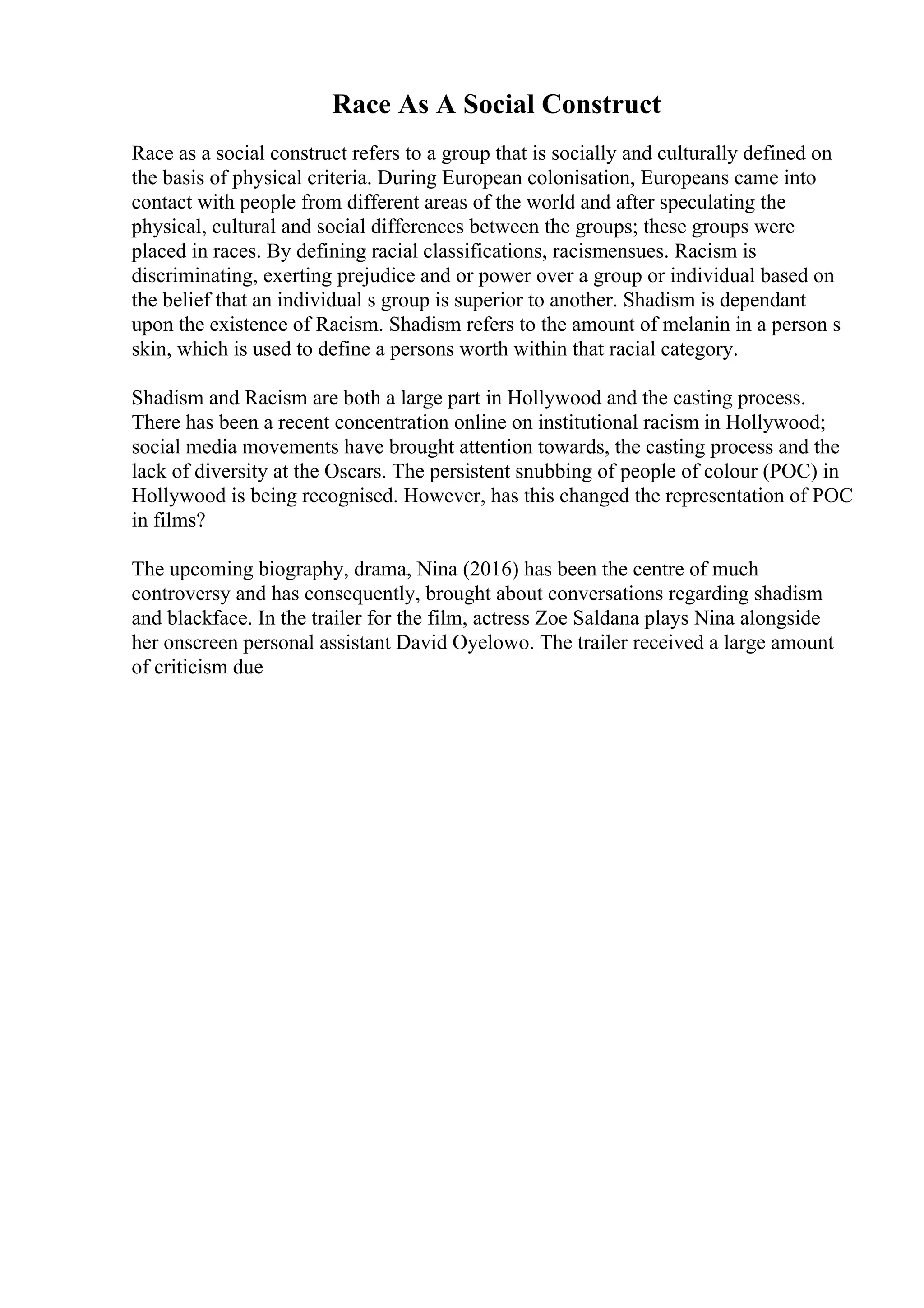 Race As A Social Construct
Race as a social construct refers to a group that is socially and culturally defined on
the basis of physical criteria. During European colonisation, Europeans came into
contact with people from different areas of the world and after speculating the
physical, cultural and social differences between the groups; these groups were
placed in races. By defining racial classifications, racismensues. Racism is
discriminating, exerting prejudice and or power over a group or individual based on
the belief that an individual s group is superior to another. Shadism is dependant
upon the existence of Racism. Shadism refers to the amount of melanin in a person s
skin, which is used to define a persons worth within that racial category.
Shadism and Racism are both a large part in Hollywood and the casting process.
There has been a recent concentration online on institutional racism in Hollywood;
social media movements have brought attention towards, the casting process and the
lack of diversity at the Oscars. The persistent snubbing of people of colour (POC) in
Hollywood is being recognised. However, has this changed the representation of POC
in films?
The upcoming biography, drama, Nina (2016) has been the centre of much
controversy and has consequently, brought about conversations regarding shadism
and blackface. In the trailer for the film, actress Zoe Saldana plays Nina alongside
her onscreen personal assistant David Oyelowo. The trailer received a large amount
of criticism due
 