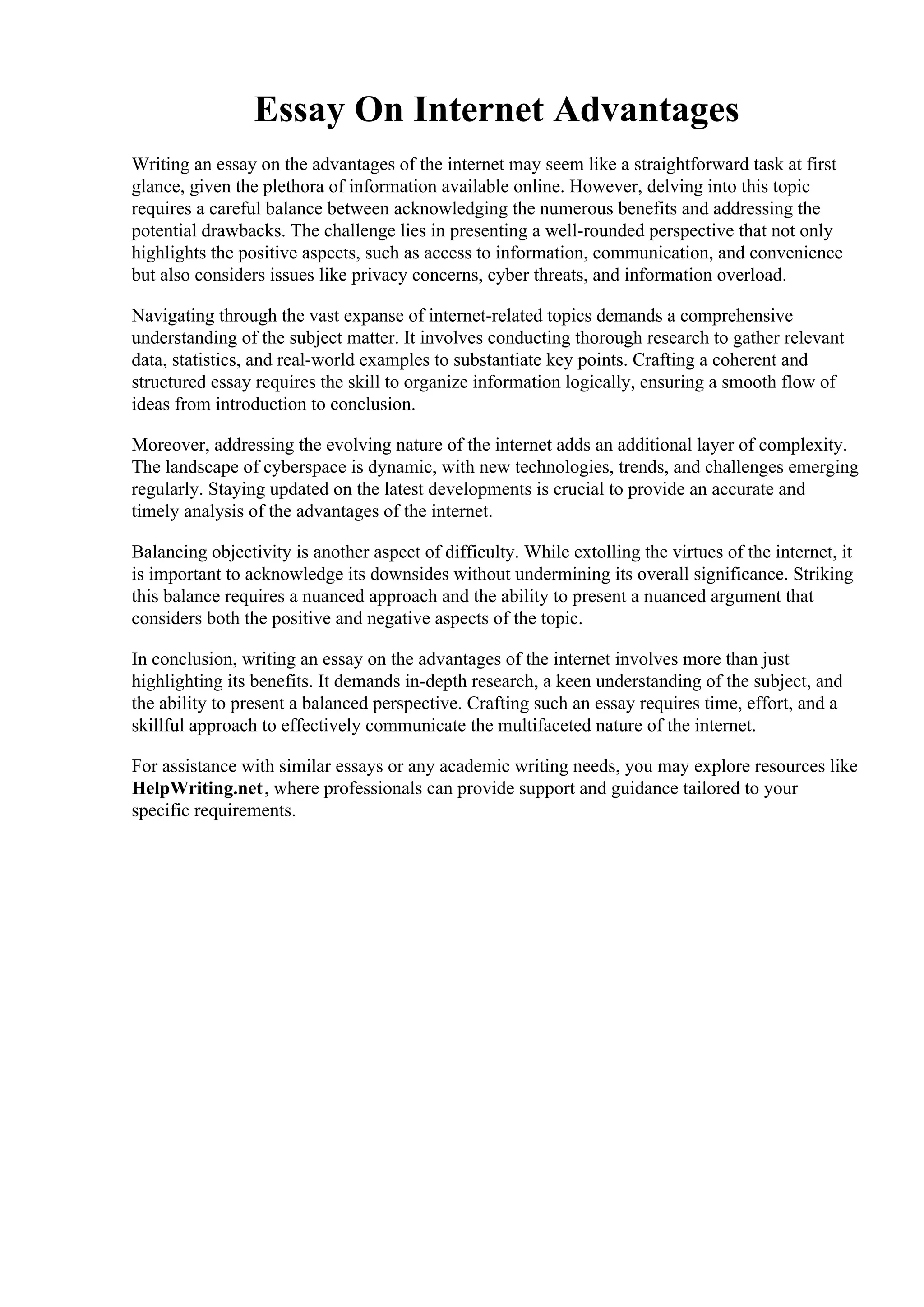 Essay On Internet Advantages
Writing an essay on the advantages of the internet may seem like a straightforward task at first
glance, given the plethora of information available online. However, delving into this topic
requires a careful balance between acknowledging the numerous benefits and addressing the
potential drawbacks. The challenge lies in presenting a well-rounded perspective that not only
highlights the positive aspects, such as access to information, communication, and convenience
but also considers issues like privacy concerns, cyber threats, and information overload.
Navigating through the vast expanse of internet-related topics demands a comprehensive
understanding of the subject matter. It involves conducting thorough research to gather relevant
data, statistics, and real-world examples to substantiate key points. Crafting a coherent and
structured essay requires the skill to organize information logically, ensuring a smooth flow of
ideas from introduction to conclusion.
Moreover, addressing the evolving nature of the internet adds an additional layer of complexity.
The landscape of cyberspace is dynamic, with new technologies, trends, and challenges emerging
regularly. Staying updated on the latest developments is crucial to provide an accurate and
timely analysis of the advantages of the internet.
Balancing objectivity is another aspect of difficulty. While extolling the virtues of the internet, it
is important to acknowledge its downsides without undermining its overall significance. Striking
this balance requires a nuanced approach and the ability to present a nuanced argument that
considers both the positive and negative aspects of the topic.
In conclusion, writing an essay on the advantages of the internet involves more than just
highlighting its benefits. It demands in-depth research, a keen understanding of the subject, and
the ability to present a balanced perspective. Crafting such an essay requires time, effort, and a
skillful approach to effectively communicate the multifaceted nature of the internet.
For assistance with similar essays or any academic writing needs, you may explore resources like
HelpWriting.net, where professionals can provide support and guidance tailored to your
specific requirements.
Essay On Internet Advantages Essay On Internet Advantages
 