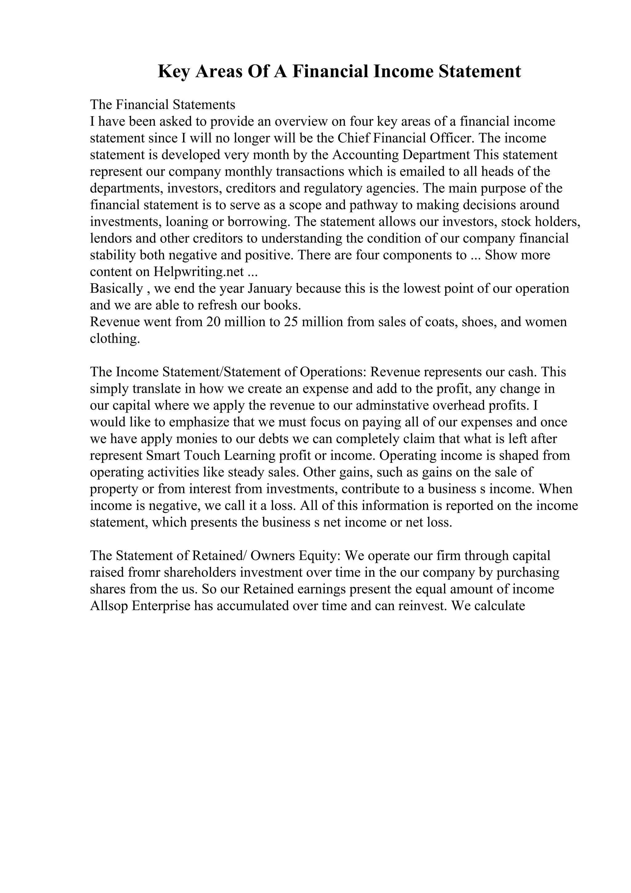 Key Areas Of A Financial Income Statement
The Financial Statements
I have been asked to provide an overview on four key areas of a financial income
statement since I will no longer will be the Chief Financial Officer. The income
statement is developed very month by the Accounting Department This statement
represent our company monthly transactions which is emailed to all heads of the
departments, investors, creditors and regulatory agencies. The main purpose of the
financial statement is to serve as a scope and pathway to making decisions around
investments, loaning or borrowing. The statement allows our investors, stock holders,
lendors and other creditors to understanding the condition of our company financial
stability both negative and positive. There are four components to ... Show more
content on Helpwriting.net ...
Basically , we end the year January because this is the lowest point of our operation
and we are able to refresh our books.
Revenue went from 20 million to 25 million from sales of coats, shoes, and women
clothing.
The Income Statement/Statement of Operations: Revenue represents our cash. This
simply translate in how we create an expense and add to the profit, any change in
our capital where we apply the revenue to our adminstative overhead profits. I
would like to emphasize that we must focus on paying all of our expenses and once
we have apply monies to our debts we can completely claim that what is left after
represent Smart Touch Learning profit or income. Operating income is shaped from
operating activities like steady sales. Other gains, such as gains on the sale of
property or from interest from investments, contribute to a business s income. When
income is negative, we call it a loss. All of this information is reported on the income
statement, which presents the business s net income or net loss.
The Statement of Retained/ Owners Equity: We operate our firm through capital
raised fromr shareholders investment over time in the our company by purchasing
shares from the us. So our Retained earnings present the equal amount of income
Allsop Enterprise has accumulated over time and can reinvest. We calculate
 
