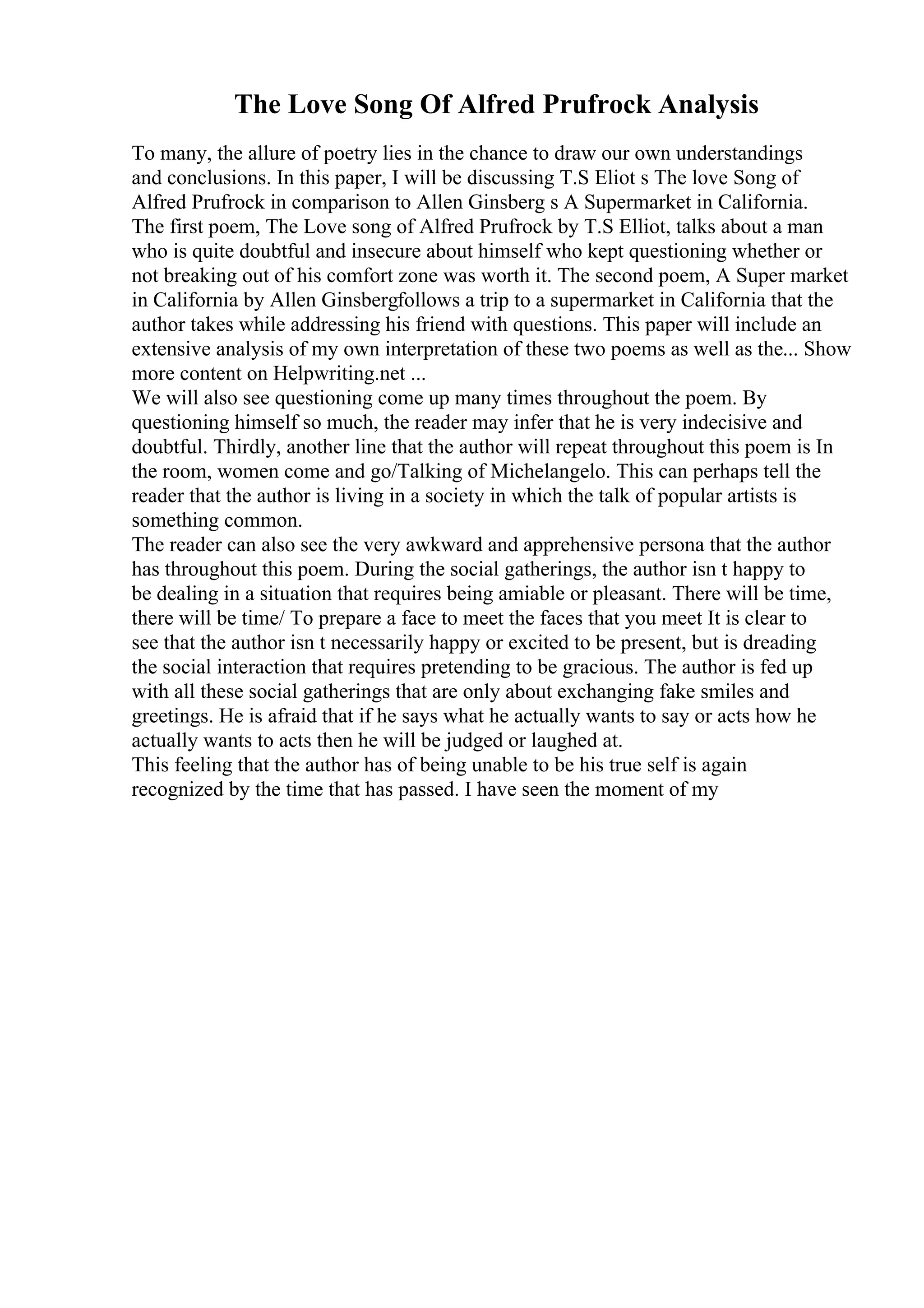 The Love Song Of Alfred Prufrock Analysis
To many, the allure of poetry lies in the chance to draw our own understandings
and conclusions. In this paper, I will be discussing T.S Eliot s The love Song of
Alfred Prufrock in comparison to Allen Ginsberg s A Supermarket in California.
The first poem, The Love song of Alfred Prufrock by T.S Elliot, talks about a man
who is quite doubtful and insecure about himself who kept questioning whether or
not breaking out of his comfort zone was worth it. The second poem, A Super market
in California by Allen Ginsbergfollows a trip to a supermarket in California that the
author takes while addressing his friend with questions. This paper will include an
extensive analysis of my own interpretation of these two poems as well as the... Show
more content on Helpwriting.net ...
We will also see questioning come up many times throughout the poem. By
questioning himself so much, the reader may infer that he is very indecisive and
doubtful. Thirdly, another line that the author will repeat throughout this poem is In
the room, women come and go/Talking of Michelangelo. This can perhaps tell the
reader that the author is living in a society in which the talk of popular artists is
something common.
The reader can also see the very awkward and apprehensive persona that the author
has throughout this poem. During the social gatherings, the author isn t happy to
be dealing in a situation that requires being amiable or pleasant. There will be time,
there will be time/ To prepare a face to meet the faces that you meet It is clear to
see that the author isn t necessarily happy or excited to be present, but is dreading
the social interaction that requires pretending to be gracious. The author is fed up
with all these social gatherings that are only about exchanging fake smiles and
greetings. He is afraid that if he says what he actually wants to say or acts how he
actually wants to acts then he will be judged or laughed at.
This feeling that the author has of being unable to be his true self is again
recognized by the time that has passed. I have seen the moment of my
 