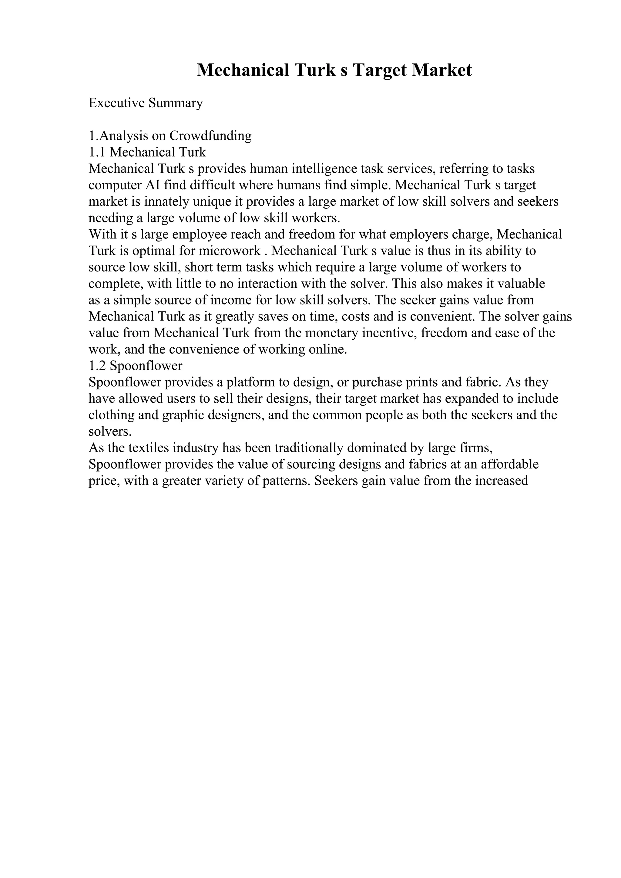 Mechanical Turk s Target Market
Executive Summary
1.Analysis on Crowdfunding
1.1 Mechanical Turk
Mechanical Turk s provides human intelligence task services, referring to tasks
computer AI find difficult where humans find simple. Mechanical Turk s target
market is innately unique it provides a large market of low skill solvers and seekers
needing a large volume of low skill workers.
With it s large employee reach and freedom for what employers charge, Mechanical
Turk is optimal for microwork . Mechanical Turk s value is thus in its ability to
source low skill, short term tasks which require a large volume of workers to
complete, with little to no interaction with the solver. This also makes it valuable
as a simple source of income for low skill solvers. The seeker gains value from
Mechanical Turk as it greatly saves on time, costs and is convenient. The solver gains
value from Mechanical Turk from the monetary incentive, freedom and ease of the
work, and the convenience of working online.
1.2 Spoonflower
Spoonflower provides a platform to design, or purchase prints and fabric. As they
have allowed users to sell their designs, their target market has expanded to include
clothing and graphic designers, and the common people as both the seekers and the
solvers.
As the textiles industry has been traditionally dominated by large firms,
Spoonflower provides the value of sourcing designs and fabrics at an affordable
price, with a greater variety of patterns. Seekers gain value from the increased
 