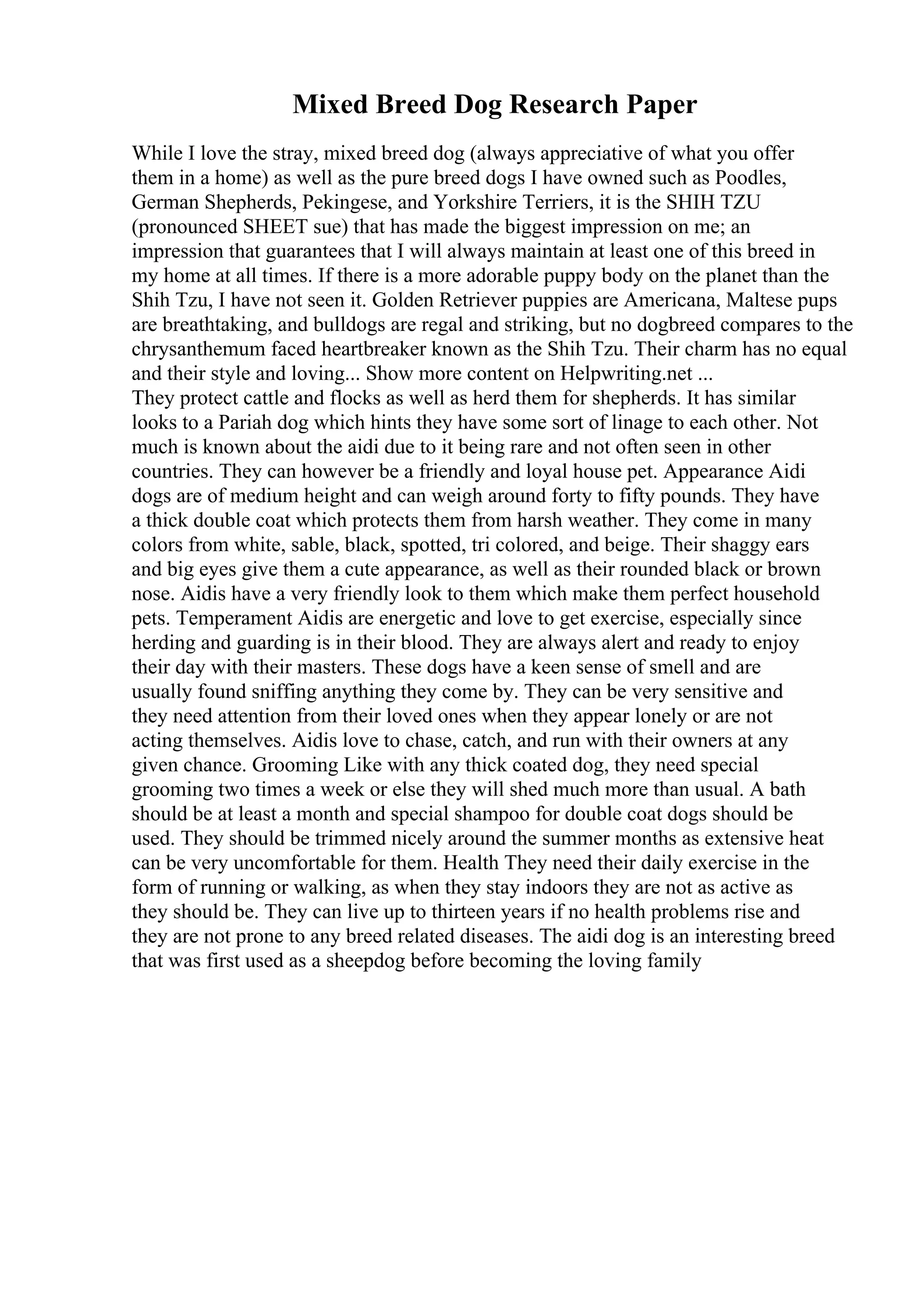 Mixed Breed Dog Research Paper
While I love the stray, mixed breed dog (always appreciative of what you offer
them in a home) as well as the pure breed dogs I have owned such as Poodles,
German Shepherds, Pekingese, and Yorkshire Terriers, it is the SHIH TZU
(pronounced SHEET sue) that has made the biggest impression on me; an
impression that guarantees that I will always maintain at least one of this breed in
my home at all times. If there is a more adorable puppy body on the planet than the
Shih Tzu, I have not seen it. Golden Retriever puppies are Americana, Maltese pups
are breathtaking, and bulldogs are regal and striking, but no dogbreed compares to the
chrysanthemum faced heartbreaker known as the Shih Tzu. Their charm has no equal
and their style and loving... Show more content on Helpwriting.net ...
They protect cattle and flocks as well as herd them for shepherds. It has similar
looks to a Pariah dog which hints they have some sort of linage to each other. Not
much is known about the aidi due to it being rare and not often seen in other
countries. They can however be a friendly and loyal house pet. Appearance Aidi
dogs are of medium height and can weigh around forty to fifty pounds. They have
a thick double coat which protects them from harsh weather. They come in many
colors from white, sable, black, spotted, tri colored, and beige. Their shaggy ears
and big eyes give them a cute appearance, as well as their rounded black or brown
nose. Aidis have a very friendly look to them which make them perfect household
pets. Temperament Aidis are energetic and love to get exercise, especially since
herding and guarding is in their blood. They are always alert and ready to enjoy
their day with their masters. These dogs have a keen sense of smell and are
usually found sniffing anything they come by. They can be very sensitive and
they need attention from their loved ones when they appear lonely or are not
acting themselves. Aidis love to chase, catch, and run with their owners at any
given chance. Grooming Like with any thick coated dog, they need special
grooming two times a week or else they will shed much more than usual. A bath
should be at least a month and special shampoo for double coat dogs should be
used. They should be trimmed nicely around the summer months as extensive heat
can be very uncomfortable for them. Health They need their daily exercise in the
form of running or walking, as when they stay indoors they are not as active as
they should be. They can live up to thirteen years if no health problems rise and
they are not prone to any breed related diseases. The aidi dog is an interesting breed
that was first used as a sheepdog before becoming the loving family
 