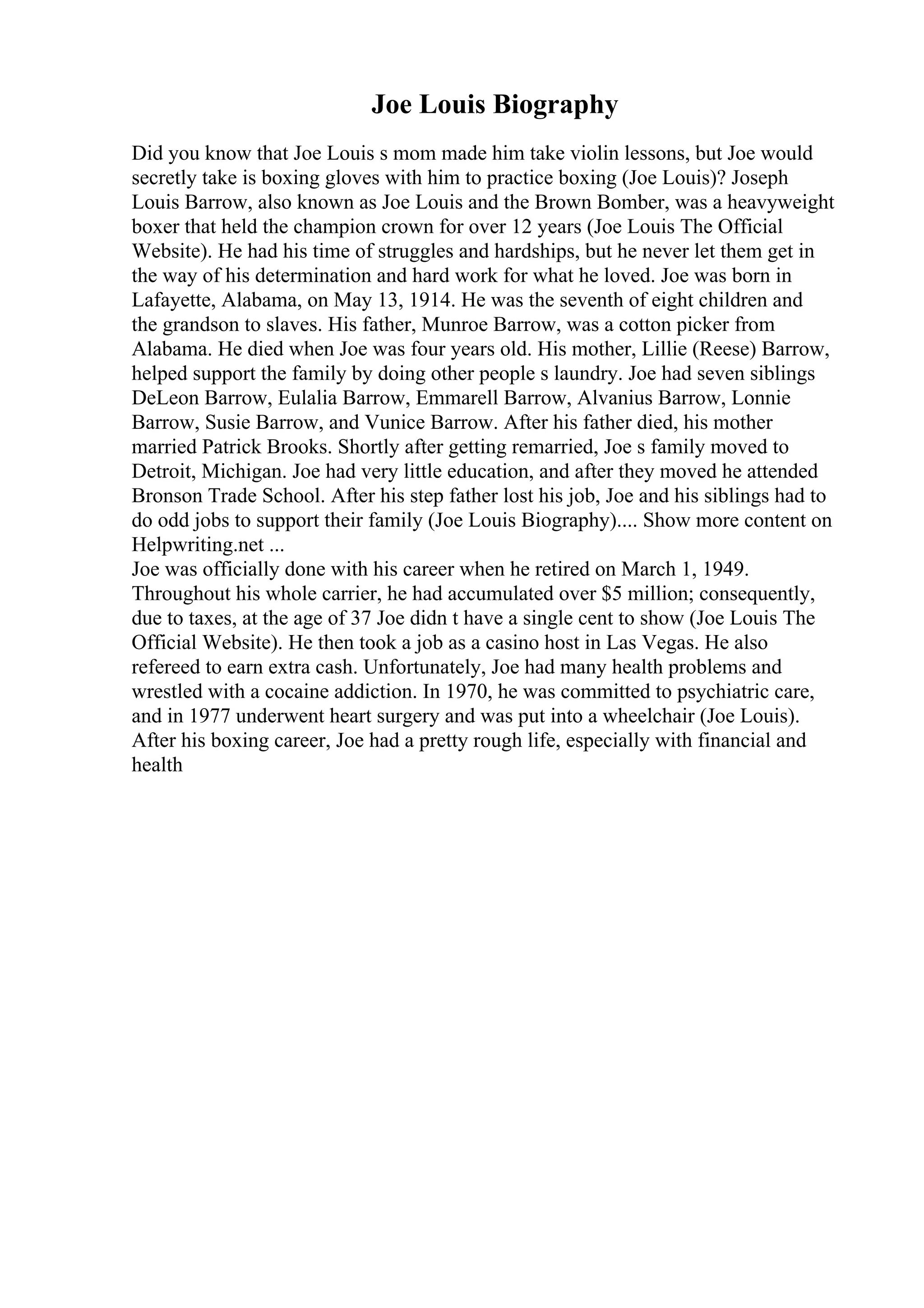 Joe Louis Biography
Did you know that Joe Louis s mom made him take violin lessons, but Joe would
secretly take is boxing gloves with him to practice boxing (Joe Louis)? Joseph
Louis Barrow, also known as Joe Louis and the Brown Bomber, was a heavyweight
boxer that held the champion crown for over 12 years (Joe Louis The Official
Website). He had his time of struggles and hardships, but he never let them get in
the way of his determination and hard work for what he loved. Joe was born in
Lafayette, Alabama, on May 13, 1914. He was the seventh of eight children and
the grandson to slaves. His father, Munroe Barrow, was a cotton picker from
Alabama. He died when Joe was four years old. His mother, Lillie (Reese) Barrow,
helped support the family by doing other people s laundry. Joe had seven siblings
DeLeon Barrow, Eulalia Barrow, Emmarell Barrow, Alvanius Barrow, Lonnie
Barrow, Susie Barrow, and Vunice Barrow. After his father died, his mother
married Patrick Brooks. Shortly after getting remarried, Joe s family moved to
Detroit, Michigan. Joe had very little education, and after they moved he attended
Bronson Trade School. After his step father lost his job, Joe and his siblings had to
do odd jobs to support their family (Joe Louis Biography).... Show more content on
Helpwriting.net ...
Joe was officially done with his career when he retired on March 1, 1949.
Throughout his whole carrier, he had accumulated over $5 million; consequently,
due to taxes, at the age of 37 Joe didn t have a single cent to show (Joe Louis The
Official Website). He then took a job as a casino host in Las Vegas. He also
refereed to earn extra cash. Unfortunately, Joe had many health problems and
wrestled with a cocaine addiction. In 1970, he was committed to psychiatric care,
and in 1977 underwent heart surgery and was put into a wheelchair (Joe Louis).
After his boxing career, Joe had a pretty rough life, especially with financial and
health
 