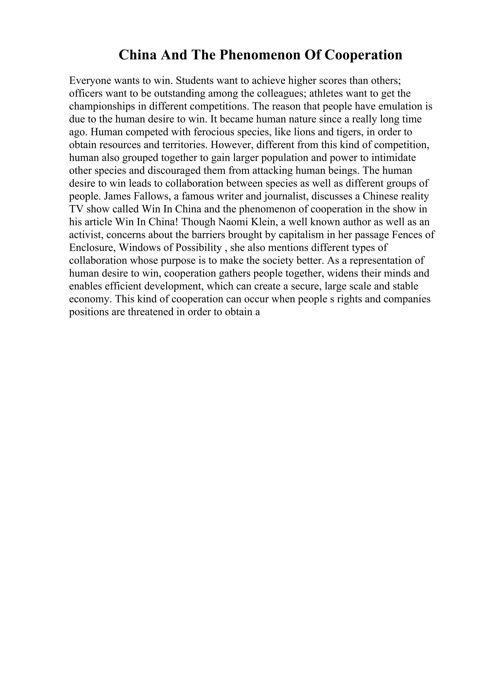 China And The Phenomenon Of Cooperation
Everyone wants to win. Students want to achieve higher scores than others;
officers want to be outstanding among the colleagues; athletes want to get the
championships in different competitions. The reason that people have emulation is
due to the human desire to win. It became human nature since a really long time
ago. Human competed with ferocious species, like lions and tigers, in order to
obtain resources and territories. However, different from this kind of competition,
human also grouped together to gain larger population and power to intimidate
other species and discouraged them from attacking human beings. The human
desire to win leads to collaboration between species as well as different groups of
people. James Fallows, a famous writer and journalist, discusses a Chinese reality
TV show called Win In China and the phenomenon of cooperation in the show in
his article Win In China! Though Naomi Klein, a well known author as well as an
activist, concerns about the barriers brought by capitalism in her passage Fences of
Enclosure, Windows of Possibility , she also mentions different types of
collaboration whose purpose is to make the society better. As a representation of
human desire to win, cooperation gathers people together, widens their minds and
enables efficient development, which can create a secure, large scale and stable
economy. This kind of cooperation can occur when people s rights and companies
positions are threatened in order to obtain a
 