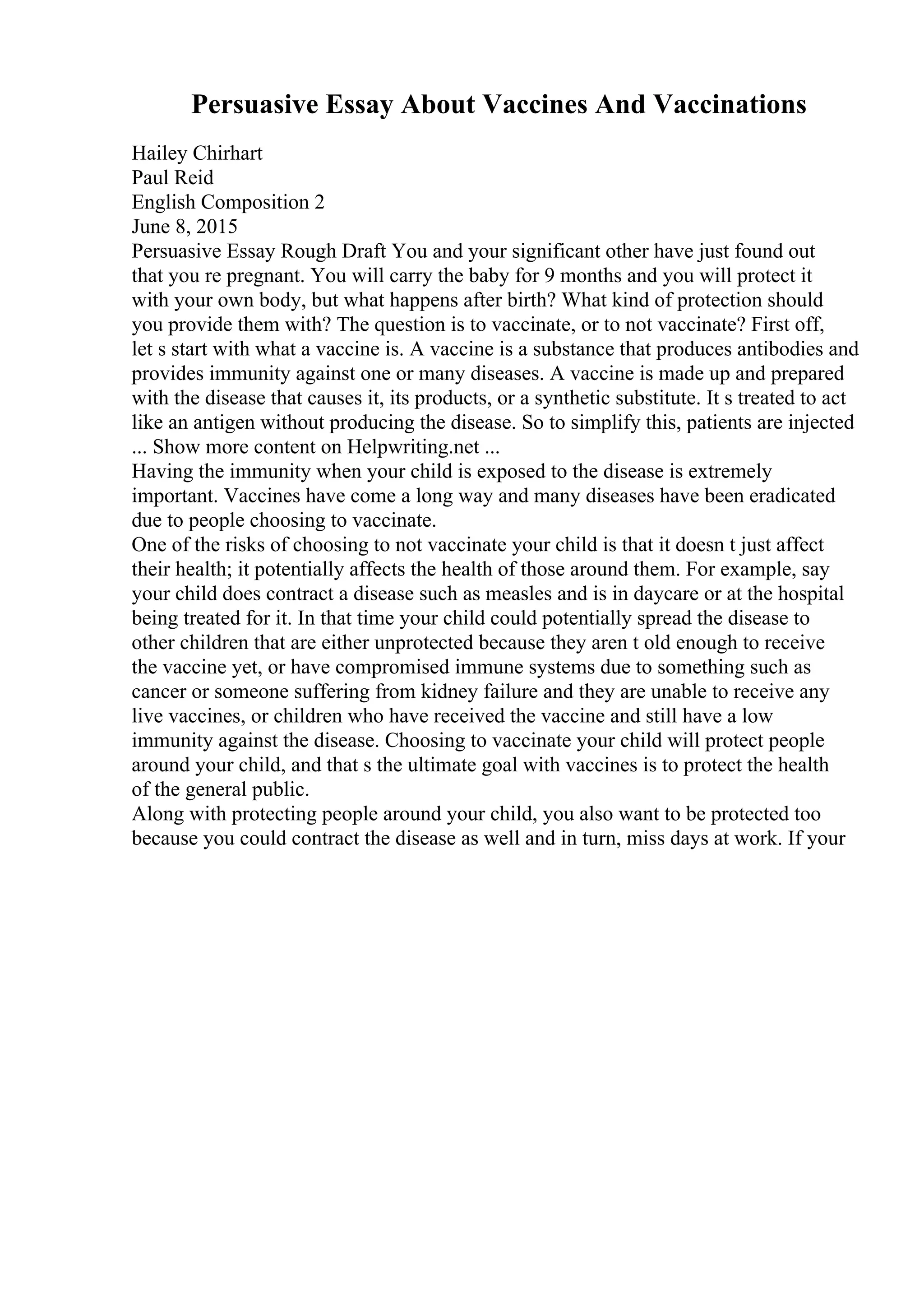 Persuasive Essay About Vaccines And Vaccinations
Hailey Chirhart
Paul Reid
English Composition 2
June 8, 2015
Persuasive Essay Rough Draft You and your significant other have just found out
that you re pregnant. You will carry the baby for 9 months and you will protect it
with your own body, but what happens after birth? What kind of protection should
you provide them with? The question is to vaccinate, or to not vaccinate? First off,
let s start with what a vaccine is. A vaccine is a substance that produces antibodies and
provides immunity against one or many diseases. A vaccine is made up and prepared
with the disease that causes it, its products, or a synthetic substitute. It s treated to act
like an antigen without producing the disease. So to simplify this, patients are injected
... Show more content on Helpwriting.net ...
Having the immunity when your child is exposed to the disease is extremely
important. Vaccines have come a long way and many diseases have been eradicated
due to people choosing to vaccinate.
One of the risks of choosing to not vaccinate your child is that it doesn t just affect
their health; it potentially affects the health of those around them. For example, say
your child does contract a disease such as measles and is in daycare or at the hospital
being treated for it. In that time your child could potentially spread the disease to
other children that are either unprotected because they aren t old enough to receive
the vaccine yet, or have compromised immune systems due to something such as
cancer or someone suffering from kidney failure and they are unable to receive any
live vaccines, or children who have received the vaccine and still have a low
immunity against the disease. Choosing to vaccinate your child will protect people
around your child, and that s the ultimate goal with vaccines is to protect the health
of the general public.
Along with protecting people around your child, you also want to be protected too
because you could contract the disease as well and in turn, miss days at work. If your
 