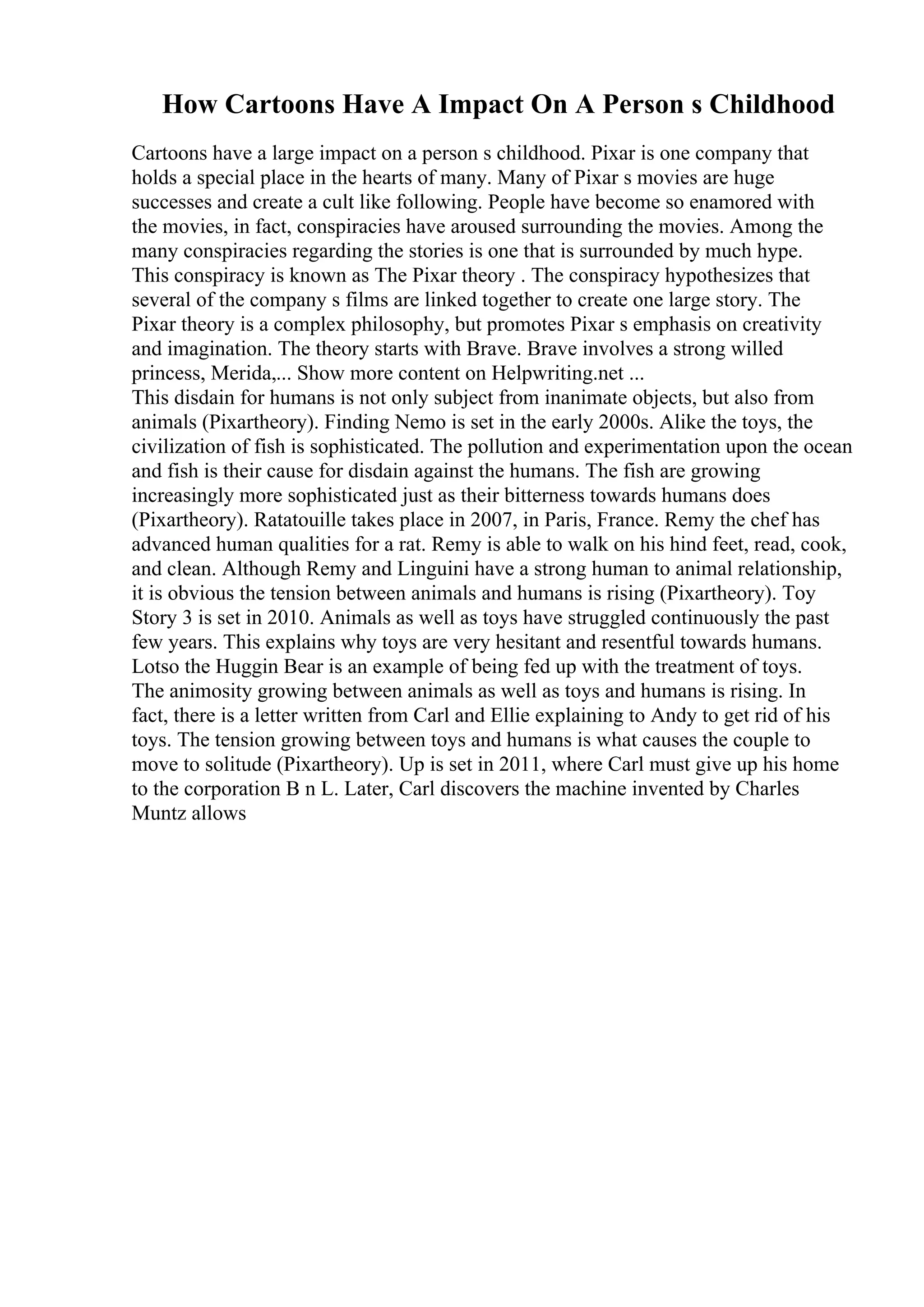 How Cartoons Have A Impact On A Person s Childhood
Cartoons have a large impact on a person s childhood. Pixar is one company that
holds a special place in the hearts of many. Many of Pixar s movies are huge
successes and create a cult like following. People have become so enamored with
the movies, in fact, conspiracies have aroused surrounding the movies. Among the
many conspiracies regarding the stories is one that is surrounded by much hype.
This conspiracy is known as The Pixar theory . The conspiracy hypothesizes that
several of the company s films are linked together to create one large story. The
Pixar theory is a complex philosophy, but promotes Pixar s emphasis on creativity
and imagination. The theory starts with Brave. Brave involves a strong willed
princess, Merida,... Show more content on Helpwriting.net ...
This disdain for humans is not only subject from inanimate objects, but also from
animals (Pixartheory). Finding Nemo is set in the early 2000s. Alike the toys, the
civilization of fish is sophisticated. The pollution and experimentation upon the ocean
and fish is their cause for disdain against the humans. The fish are growing
increasingly more sophisticated just as their bitterness towards humans does
(Pixartheory). Ratatouille takes place in 2007, in Paris, France. Remy the chef has
advanced human qualities for a rat. Remy is able to walk on his hind feet, read, cook,
and clean. Although Remy and Linguini have a strong human to animal relationship,
it is obvious the tension between animals and humans is rising (Pixartheory). Toy
Story 3 is set in 2010. Animals as well as toys have struggled continuously the past
few years. This explains why toys are very hesitant and resentful towards humans.
Lotso the Huggin Bear is an example of being fed up with the treatment of toys.
The animosity growing between animals as well as toys and humans is rising. In
fact, there is a letter written from Carl and Ellie explaining to Andy to get rid of his
toys. The tension growing between toys and humans is what causes the couple to
move to solitude (Pixartheory). Up is set in 2011, where Carl must give up his home
to the corporation B n L. Later, Carl discovers the machine invented by Charles
Muntz allows
 