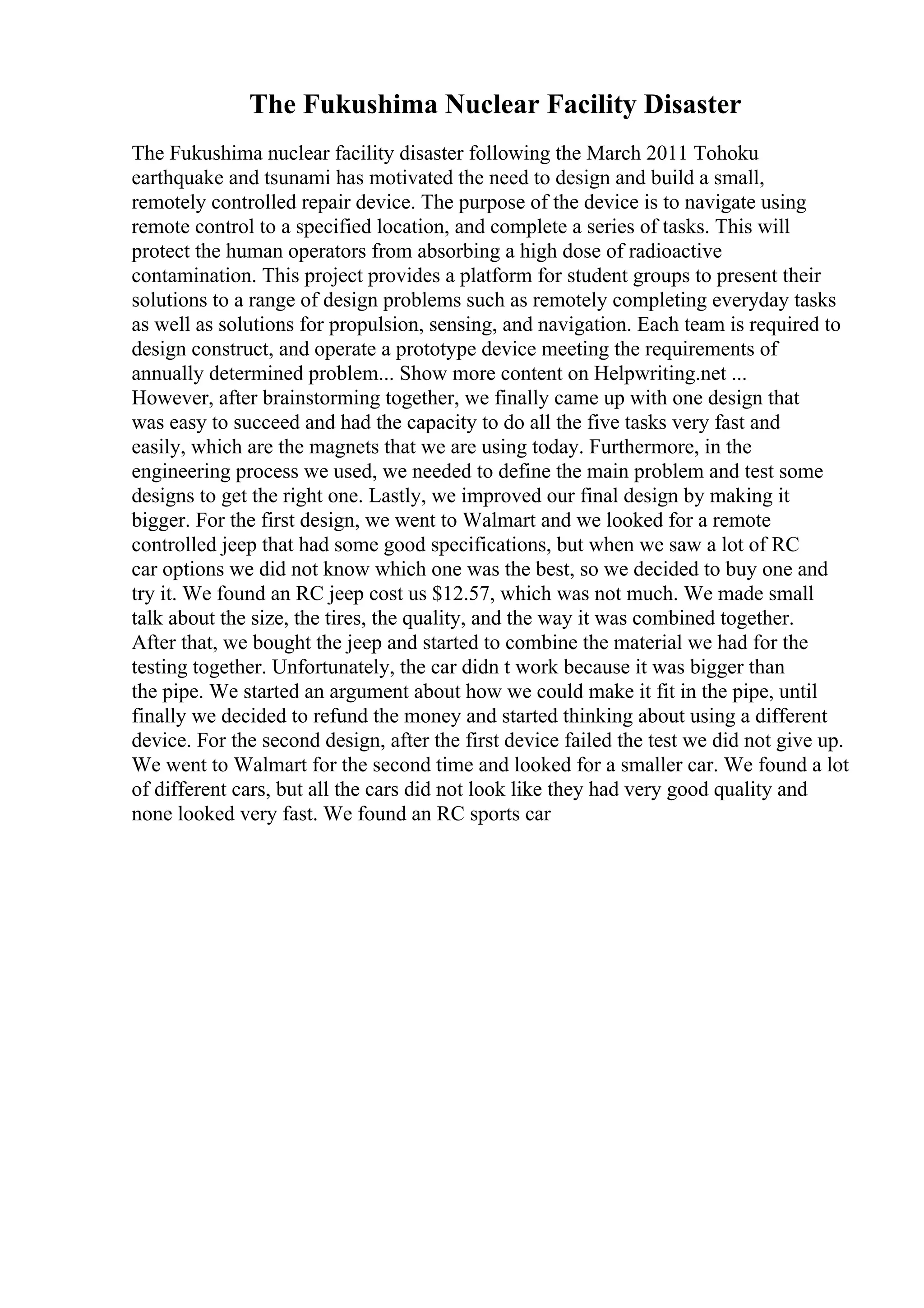 The Fukushima Nuclear Facility Disaster
The Fukushima nuclear facility disaster following the March 2011 Tohoku
earthquake and tsunami has motivated the need to design and build a small,
remotely controlled repair device. The purpose of the device is to navigate using
remote control to a specified location, and complete a series of tasks. This will
protect the human operators from absorbing a high dose of radioactive
contamination. This project provides a platform for student groups to present their
solutions to a range of design problems such as remotely completing everyday tasks
as well as solutions for propulsion, sensing, and navigation. Each team is required to
design construct, and operate a prototype device meeting the requirements of
annually determined problem... Show more content on Helpwriting.net ...
However, after brainstorming together, we finally came up with one design that
was easy to succeed and had the capacity to do all the five tasks very fast and
easily, which are the magnets that we are using today. Furthermore, in the
engineering process we used, we needed to define the main problem and test some
designs to get the right one. Lastly, we improved our final design by making it
bigger. For the first design, we went to Walmart and we looked for a remote
controlled jeep that had some good specifications, but when we saw a lot of RC
car options we did not know which one was the best, so we decided to buy one and
try it. We found an RC jeep cost us $12.57, which was not much. We made small
talk about the size, the tires, the quality, and the way it was combined together.
After that, we bought the jeep and started to combine the material we had for the
testing together. Unfortunately, the car didn t work because it was bigger than
the pipe. We started an argument about how we could make it fit in the pipe, until
finally we decided to refund the money and started thinking about using a different
device. For the second design, after the first device failed the test we did not give up.
We went to Walmart for the second time and looked for a smaller car. We found a lot
of different cars, but all the cars did not look like they had very good quality and
none looked very fast. We found an RC sports car
 