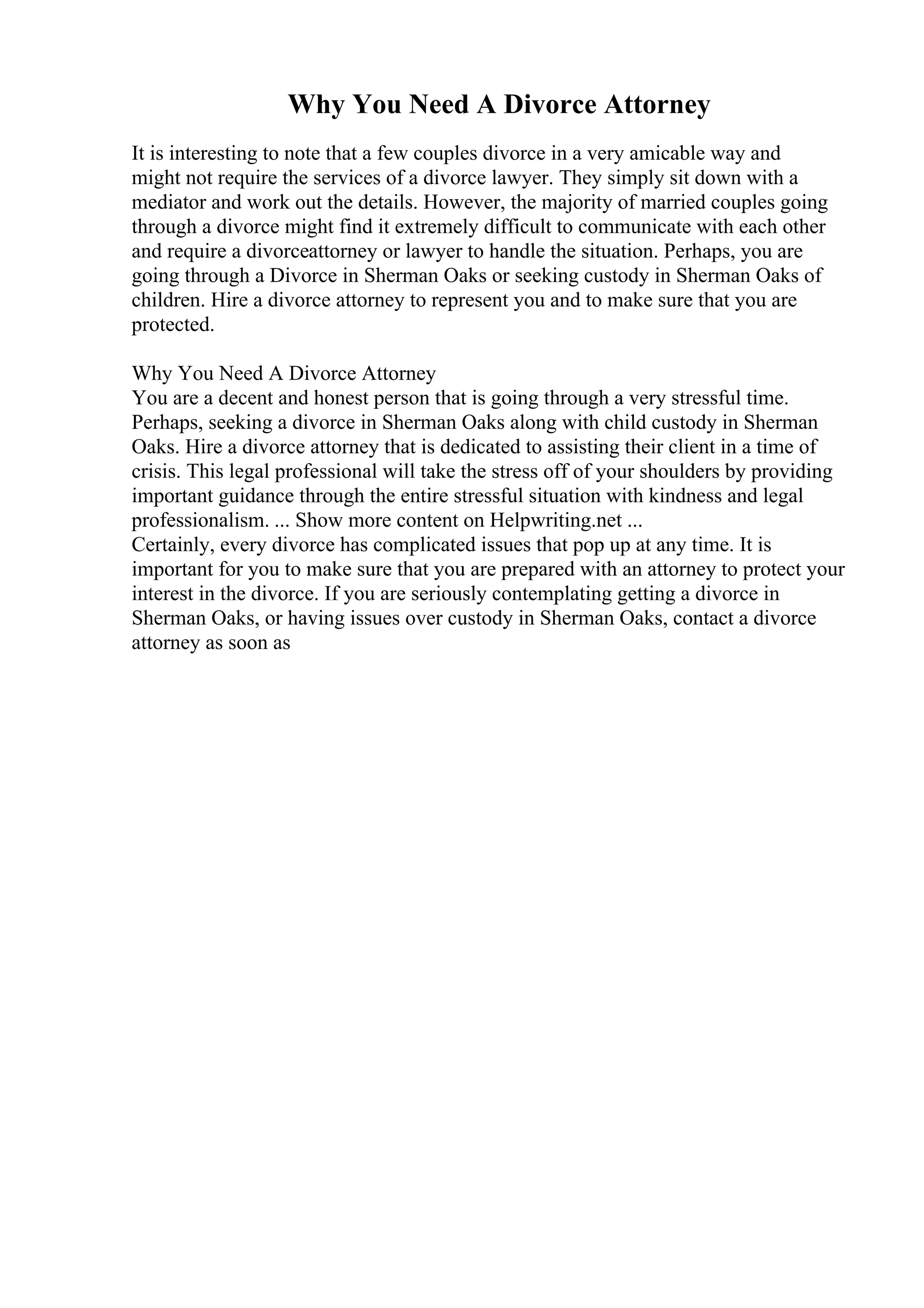 Why You Need A Divorce Attorney
It is interesting to note that a few couples divorce in a very amicable way and
might not require the services of a divorce lawyer. They simply sit down with a
mediator and work out the details. However, the majority of married couples going
through a divorce might find it extremely difficult to communicate with each other
and require a divorceattorney or lawyer to handle the situation. Perhaps, you are
going through a Divorce in Sherman Oaks or seeking custody in Sherman Oaks of
children. Hire a divorce attorney to represent you and to make sure that you are
protected.
Why You Need A Divorce Attorney
You are a decent and honest person that is going through a very stressful time.
Perhaps, seeking a divorce in Sherman Oaks along with child custody in Sherman
Oaks. Hire a divorce attorney that is dedicated to assisting their client in a time of
crisis. This legal professional will take the stress off of your shoulders by providing
important guidance through the entire stressful situation with kindness and legal
professionalism. ... Show more content on Helpwriting.net ...
Certainly, every divorce has complicated issues that pop up at any time. It is
important for you to make sure that you are prepared with an attorney to protect your
interest in the divorce. If you are seriously contemplating getting a divorce in
Sherman Oaks, or having issues over custody in Sherman Oaks, contact a divorce
attorney as soon as
 