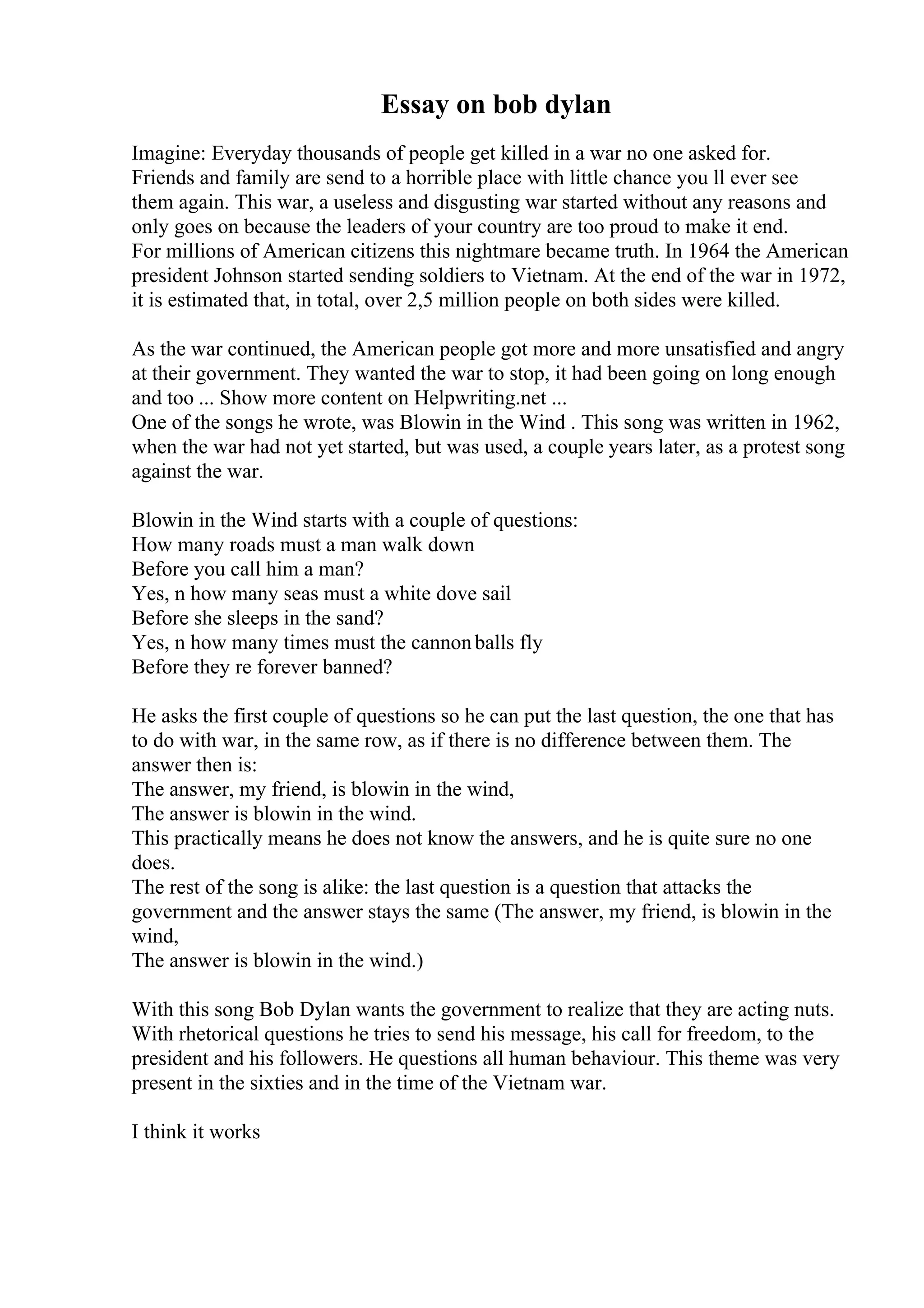 Essay on bob dylan
Imagine: Everyday thousands of people get killed in a war no one asked for.
Friends and family are send to a horrible place with little chance you ll ever see
them again. This war, a useless and disgusting war started without any reasons and
only goes on because the leaders of your country are too proud to make it end.
For millions of American citizens this nightmare became truth. In 1964 the American
president Johnson started sending soldiers to Vietnam. At the end of the war in 1972,
it is estimated that, in total, over 2,5 million people on both sides were killed.
As the war continued, the American people got more and more unsatisfied and angry
at their government. They wanted the war to stop, it had been going on long enough
and too ... Show more content on Helpwriting.net ...
One of the songs he wrote, was Blowin in the Wind . This song was written in 1962,
when the war had not yet started, but was used, a couple years later, as a protest song
against the war.
Blowin in the Wind starts with a couple of questions:
How many roads must a man walk down
Before you call him a man?
Yes, n how many seas must a white dove sail
Before she sleeps in the sand?
Yes, n how many times must the cannonballs fly
Before they re forever banned?
He asks the first couple of questions so he can put the last question, the one that has
to do with war, in the same row, as if there is no difference between them. The
answer then is:
The answer, my friend, is blowin in the wind,
The answer is blowin in the wind.
This practically means he does not know the answers, and he is quite sure no one
does.
The rest of the song is alike: the last question is a question that attacks the
government and the answer stays the same (The answer, my friend, is blowin in the
wind,
The answer is blowin in the wind.)
With this song Bob Dylan wants the government to realize that they are acting nuts.
With rhetorical questions he tries to send his message, his call for freedom, to the
president and his followers. He questions all human behaviour. This theme was very
present in the sixties and in the time of the Vietnam war.
I think it works
 