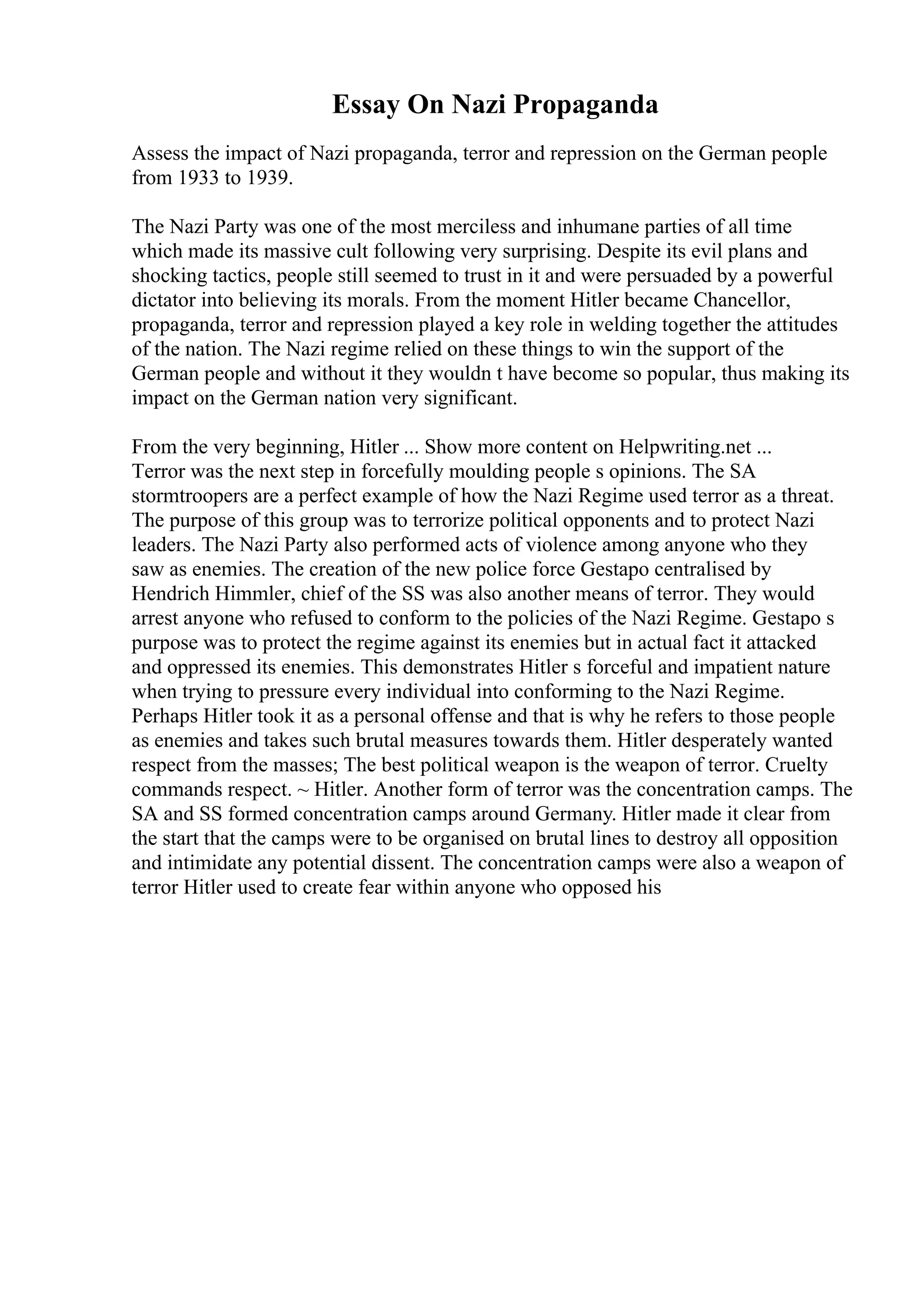 Essay On Nazi Propaganda
Assess the impact of Nazi propaganda, terror and repression on the German people
from 1933 to 1939.
The Nazi Party was one of the most merciless and inhumane parties of all time
which made its massive cult following very surprising. Despite its evil plans and
shocking tactics, people still seemed to trust in it and were persuaded by a powerful
dictator into believing its morals. From the moment Hitler became Chancellor,
propaganda, terror and repression played a key role in welding together the attitudes
of the nation. The Nazi regime relied on these things to win the support of the
German people and without it they wouldn t have become so popular, thus making its
impact on the German nation very significant.
From the very beginning, Hitler ... Show more content on Helpwriting.net ...
Terror was the next step in forcefully moulding people s opinions. The SA
stormtroopers are a perfect example of how the Nazi Regime used terror as a threat.
The purpose of this group was to terrorize political opponents and to protect Nazi
leaders. The Nazi Party also performed acts of violence among anyone who they
saw as enemies. The creation of the new police force Gestapo centralised by
Hendrich Himmler, chief of the SS was also another means of terror. They would
arrest anyone who refused to conform to the policies of the Nazi Regime. Gestapo s
purpose was to protect the regime against its enemies but in actual fact it attacked
and oppressed its enemies. This demonstrates Hitler s forceful and impatient nature
when trying to pressure every individual into conforming to the Nazi Regime.
Perhaps Hitler took it as a personal offense and that is why he refers to those people
as enemies and takes such brutal measures towards them. Hitler desperately wanted
respect from the masses; The best political weapon is the weapon of terror. Cruelty
commands respect. ~ Hitler. Another form of terror was the concentration camps. The
SA and SS formed concentration camps around Germany. Hitler made it clear from
the start that the camps were to be organised on brutal lines to destroy all opposition
and intimidate any potential dissent. The concentration camps were also a weapon of
terror Hitler used to create fear within anyone who opposed his
 