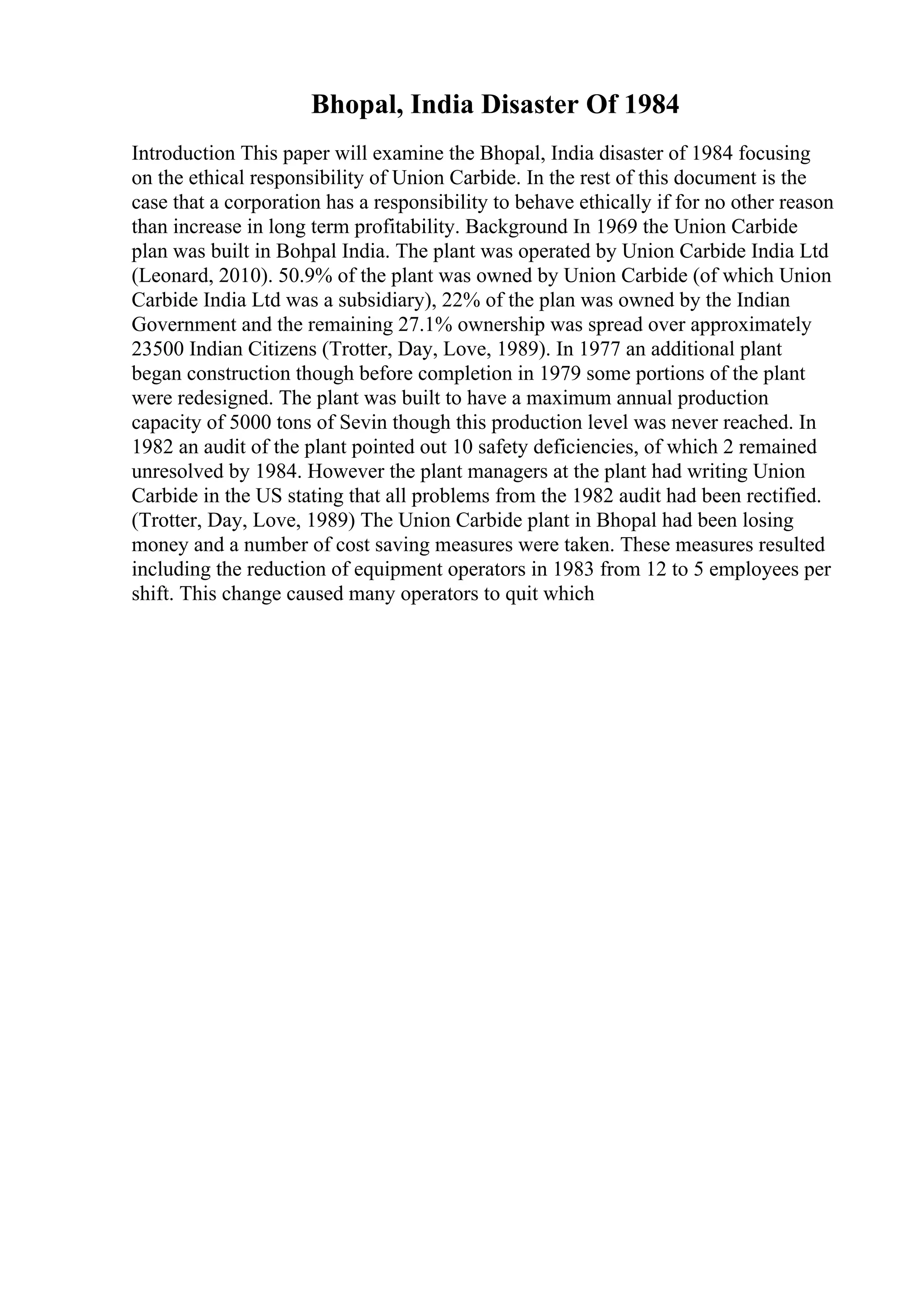 Bhopal, India Disaster Of 1984
Introduction This paper will examine the Bhopal, India disaster of 1984 focusing
on the ethical responsibility of Union Carbide. In the rest of this document is the
case that a corporation has a responsibility to behave ethically if for no other reason
than increase in long term profitability. Background In 1969 the Union Carbide
plan was built in Bohpal India. The plant was operated by Union Carbide India Ltd
(Leonard, 2010). 50.9% of the plant was owned by Union Carbide (of which Union
Carbide India Ltd was a subsidiary), 22% of the plan was owned by the Indian
Government and the remaining 27.1% ownership was spread over approximately
23500 Indian Citizens (Trotter, Day, Love, 1989). In 1977 an additional plant
began construction though before completion in 1979 some portions of the plant
were redesigned. The plant was built to have a maximum annual production
capacity of 5000 tons of Sevin though this production level was never reached. In
1982 an audit of the plant pointed out 10 safety deficiencies, of which 2 remained
unresolved by 1984. However the plant managers at the plant had writing Union
Carbide in the US stating that all problems from the 1982 audit had been rectified.
(Trotter, Day, Love, 1989) The Union Carbide plant in Bhopal had been losing
money and a number of cost saving measures were taken. These measures resulted
including the reduction of equipment operators in 1983 from 12 to 5 employees per
shift. This change caused many operators to quit which
 