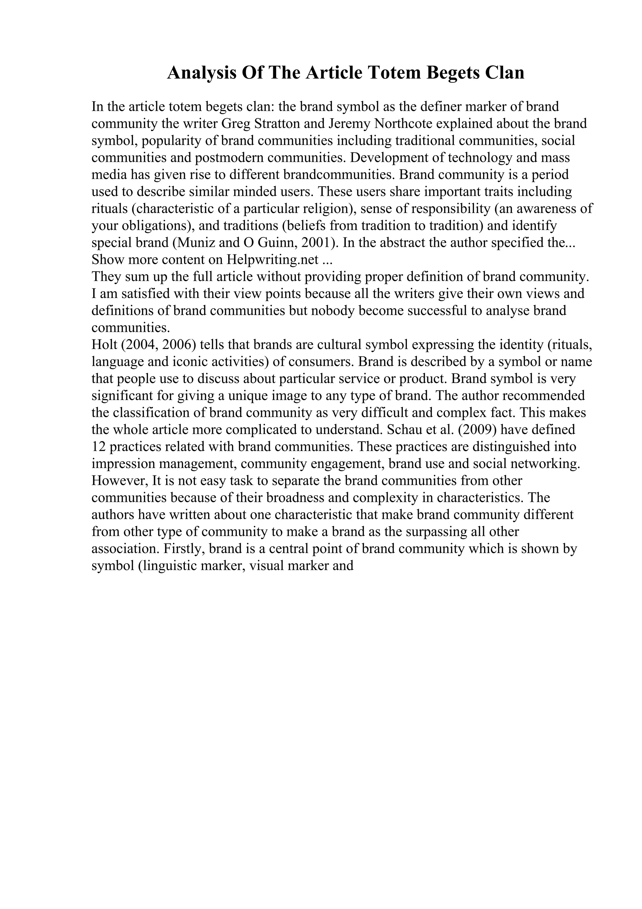 Analysis Of The Article Totem Begets Clan
In the article totem begets clan: the brand symbol as the definer marker of brand
community the writer Greg Stratton and Jeremy Northcote explained about the brand
symbol, popularity of brand communities including traditional communities, social
communities and postmodern communities. Development of technology and mass
media has given rise to different brandcommunities. Brand community is a period
used to describe similar minded users. These users share important traits including
rituals (characteristic of a particular religion), sense of responsibility (an awareness of
your obligations), and traditions (beliefs from tradition to tradition) and identify
special brand (Muniz and O Guinn, 2001). In the abstract the author specified the...
Show more content on Helpwriting.net ...
They sum up the full article without providing proper definition of brand community.
I am satisfied with their view points because all the writers give their own views and
definitions of brand communities but nobody become successful to analyse brand
communities.
Holt (2004, 2006) tells that brands are cultural symbol expressing the identity (rituals,
language and iconic activities) of consumers. Brand is described by a symbol or name
that people use to discuss about particular service or product. Brand symbol is very
significant for giving a unique image to any type of brand. The author recommended
the classification of brand community as very difficult and complex fact. This makes
the whole article more complicated to understand. Schau et al. (2009) have defined
12 practices related with brand communities. These practices are distinguished into
impression management, community engagement, brand use and social networking.
However, It is not easy task to separate the brand communities from other
communities because of their broadness and complexity in characteristics. The
authors have written about one characteristic that make brand community different
from other type of community to make a brand as the surpassing all other
association. Firstly, brand is a central point of brand community which is shown by
symbol (linguistic marker, visual marker and
 