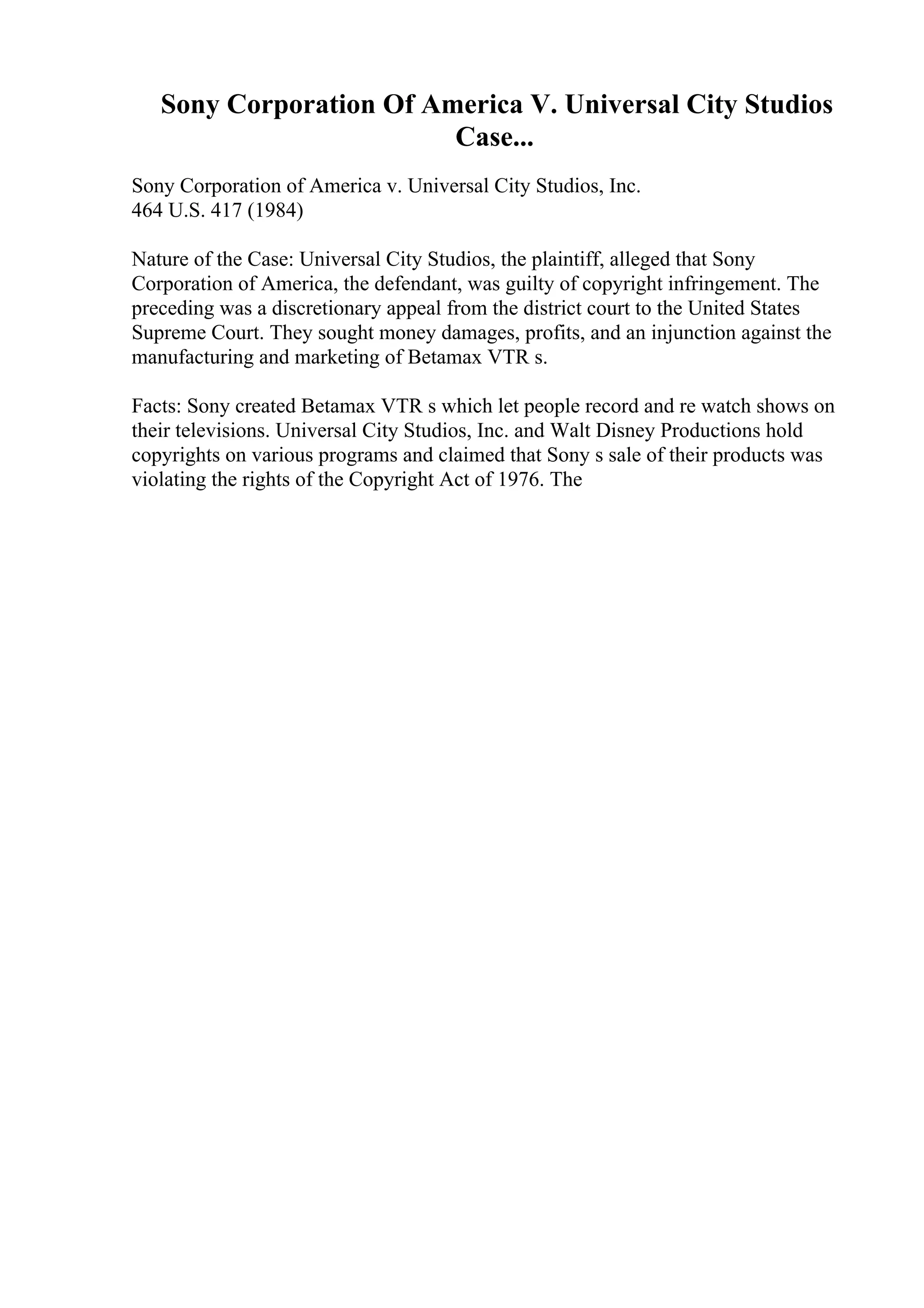 Sony Corporation Of America V. Universal City Studios
Case...
Sony Corporation of America v. Universal City Studios, Inc.
464 U.S. 417 (1984)
Nature of the Case: Universal City Studios, the plaintiff, alleged that Sony
Corporation of America, the defendant, was guilty of copyright infringement. The
preceding was a discretionary appeal from the district court to the United States
Supreme Court. They sought money damages, profits, and an injunction against the
manufacturing and marketing of Betamax VTR s.
Facts: Sony created Betamax VTR s which let people record and re watch shows on
their televisions. Universal City Studios, Inc. and Walt Disney Productions hold
copyrights on various programs and claimed that Sony s sale of their products was
violating the rights of the Copyright Act of 1976. The
 