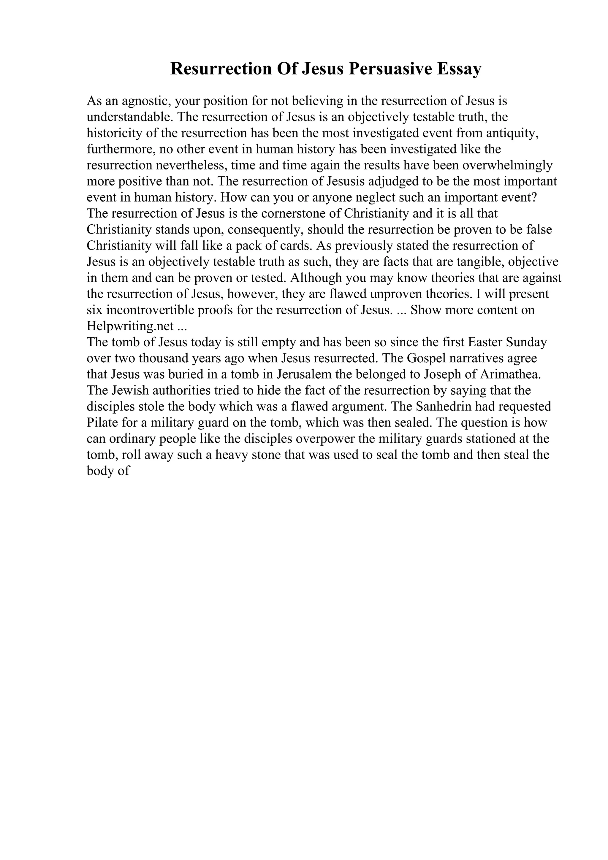 Resurrection Of Jesus Persuasive Essay
As an agnostic, your position for not believing in the resurrection of Jesus is
understandable. The resurrection of Jesus is an objectively testable truth, the
historicity of the resurrection has been the most investigated event from antiquity,
furthermore, no other event in human history has been investigated like the
resurrection nevertheless, time and time again the results have been overwhelmingly
more positive than not. The resurrection of Jesusis adjudged to be the most important
event in human history. How can you or anyone neglect such an important event?
The resurrection of Jesus is the cornerstone of Christianity and it is all that
Christianity stands upon, consequently, should the resurrection be proven to be false
Christianity will fall like a pack of cards. As previously stated the resurrection of
Jesus is an objectively testable truth as such, they are facts that are tangible, objective
in them and can be proven or tested. Although you may know theories that are against
the resurrection of Jesus, however, they are flawed unproven theories. I will present
six incontrovertible proofs for the resurrection of Jesus. ... Show more content on
Helpwriting.net ...
The tomb of Jesus today is still empty and has been so since the first Easter Sunday
over two thousand years ago when Jesus resurrected. The Gospel narratives agree
that Jesus was buried in a tomb in Jerusalem the belonged to Joseph of Arimathea.
The Jewish authorities tried to hide the fact of the resurrection by saying that the
disciples stole the body which was a flawed argument. The Sanhedrin had requested
Pilate for a military guard on the tomb, which was then sealed. The question is how
can ordinary people like the disciples overpower the military guards stationed at the
tomb, roll away such a heavy stone that was used to seal the tomb and then steal the
body of
 