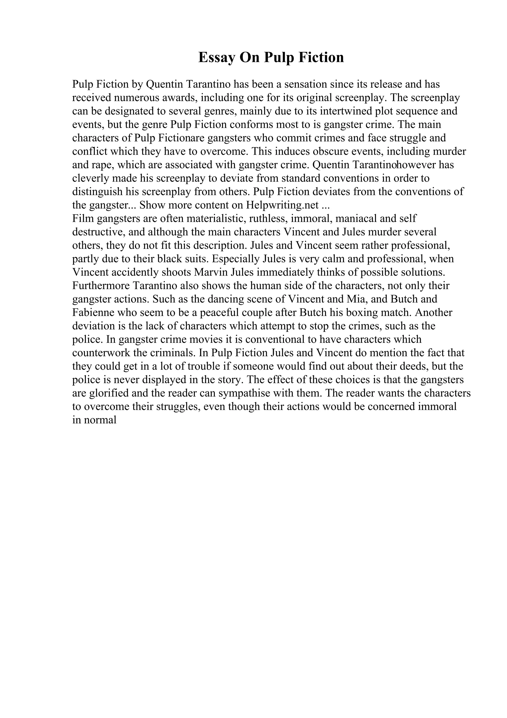 Essay On Pulp Fiction
Pulp Fiction by Quentin Tarantino has been a sensation since its release and has
received numerous awards, including one for its original screenplay. The screenplay
can be designated to several genres, mainly due to its intertwined plot sequence and
events, but the genre Pulp Fiction conforms most to is gangster crime. The main
characters of Pulp Fictionare gangsters who commit crimes and face struggle and
conflict which they have to overcome. This induces obscure events, including murder
and rape, which are associated with gangster crime. Quentin Tarantinohowever has
cleverly made his screenplay to deviate from standard conventions in order to
distinguish his screenplay from others. Pulp Fiction deviates from the conventions of
the gangster... Show more content on Helpwriting.net ...
Film gangsters are often materialistic, ruthless, immoral, maniacal and self
destructive, and although the main characters Vincent and Jules murder several
others, they do not fit this description. Jules and Vincent seem rather professional,
partly due to their black suits. Especially Jules is very calm and professional, when
Vincent accidently shoots Marvin Jules immediately thinks of possible solutions.
Furthermore Tarantino also shows the human side of the characters, not only their
gangster actions. Such as the dancing scene of Vincent and Mia, and Butch and
Fabienne who seem to be a peaceful couple after Butch his boxing match. Another
deviation is the lack of characters which attempt to stop the crimes, such as the
police. In gangster crime movies it is conventional to have characters which
counterwork the criminals. In Pulp Fiction Jules and Vincent do mention the fact that
they could get in a lot of trouble if someone would find out about their deeds, but the
police is never displayed in the story. The effect of these choices is that the gangsters
are glorified and the reader can sympathise with them. The reader wants the characters
to overcome their struggles, even though their actions would be concerned immoral
in normal
 
